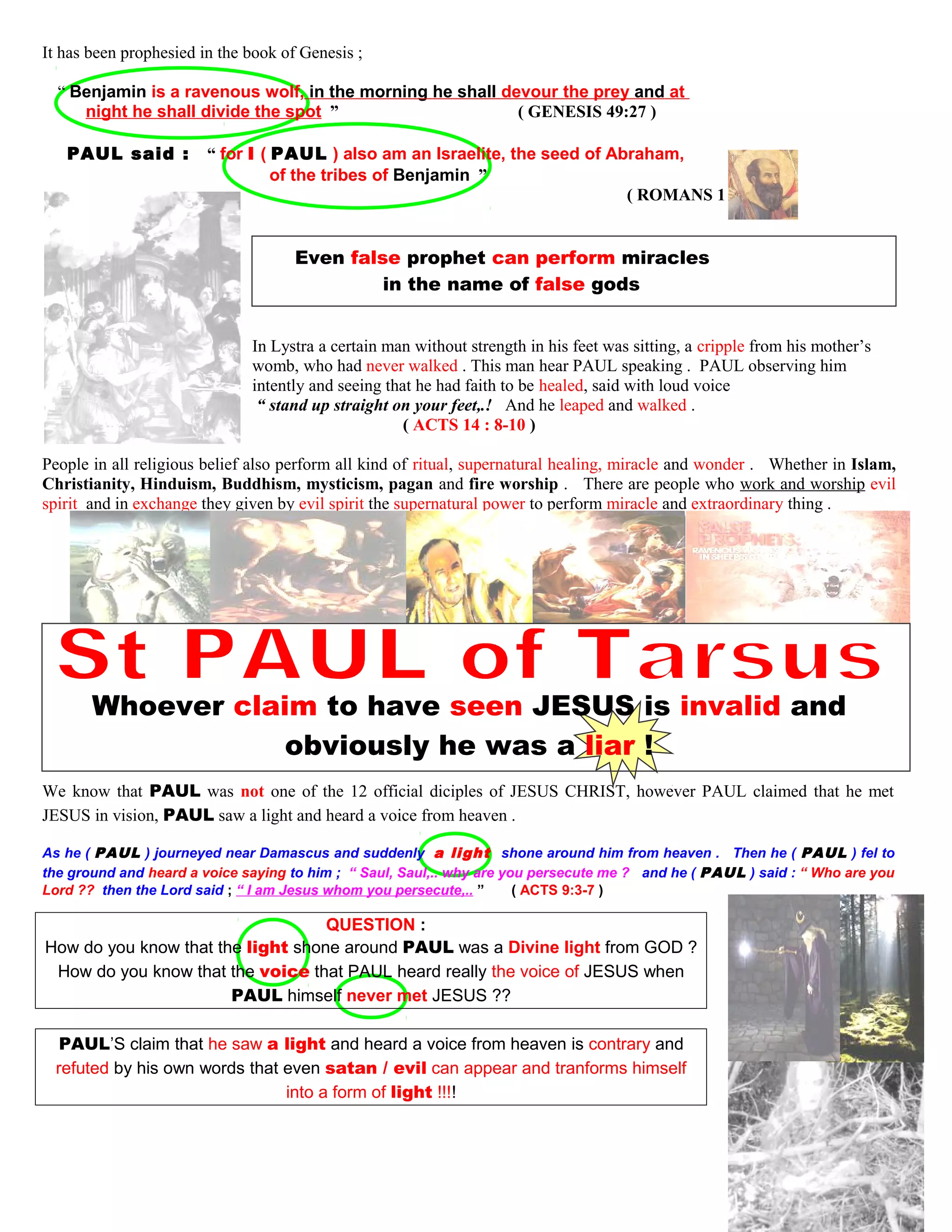 It has been prophesied in the book of Genesis ;
“ Benjamin is a ravenous wolf, in the morning he shall devour the prey and at
night he shall divide the spot ” ( GENESIS 49:27 )
PAUL said : “ for I ( PAUL ) also am an Israelite, the seed of Abraham,
of the tribes of Benjamin ”
( ROMANS 11:1 )
Even false prophet can perform miracles
in the name of false gods
In Lystra a certain man without strength in his feet was sitting, a cripple from his mother’s
womb, who had never walked . This man hear PAUL speaking . PAUL observing him
intently and seeing that he had faith to be healed, said with loud voice
“ stand up straight on your feet,.! And he leaped and walked .
( ACTS 14 : 8-10 )
People in all religious belief also perform all kind of ritual, supernatural healing, miracle and wonder . Whether in Islam,
Christianity, Hinduism, Buddhism, mysticism, pagan and fire worship . There are people who work and worship evil
spirit and in exchange they given by evil spirit the supernatural power to perform miracle and extraordinary thing .
Whoever claim to have seen JESUS is invalid and
obviously he was a liar !
We know that PAUL was not one of the 12 official diciples of JESUS CHRIST, however PAUL claimed that he met
JESUS in vision, PAUL saw a light and heard a voice from heaven .
As he ( PAUL ) journeyed near Damascus and suddenly a light shone around him from heaven . Then he ( PAUL ) fel to
the ground and heard a voice saying to him ; “ Saul, Saul,.. why are you persecute me ? and he ( PAUL ) said : “ Who are you
Lord ?? then the Lord said ; “ I am Jesus whom you persecute,.. ” ( ACTS 9:3-7 )
QUESTION :
QUESTION :
How do you know that the light shone around PAUL was a Divine light from GOD ?
How do you know that the voice that PAUL heard really the voice of JESUS when
PAUL himself never met JESUS ??
PAUL’S claim that he saw a light and heard a voice from heaven is contrary and
refuted by his own words that even satan / evil can appear and tranforms himself
into a form of light !!!!
52
 