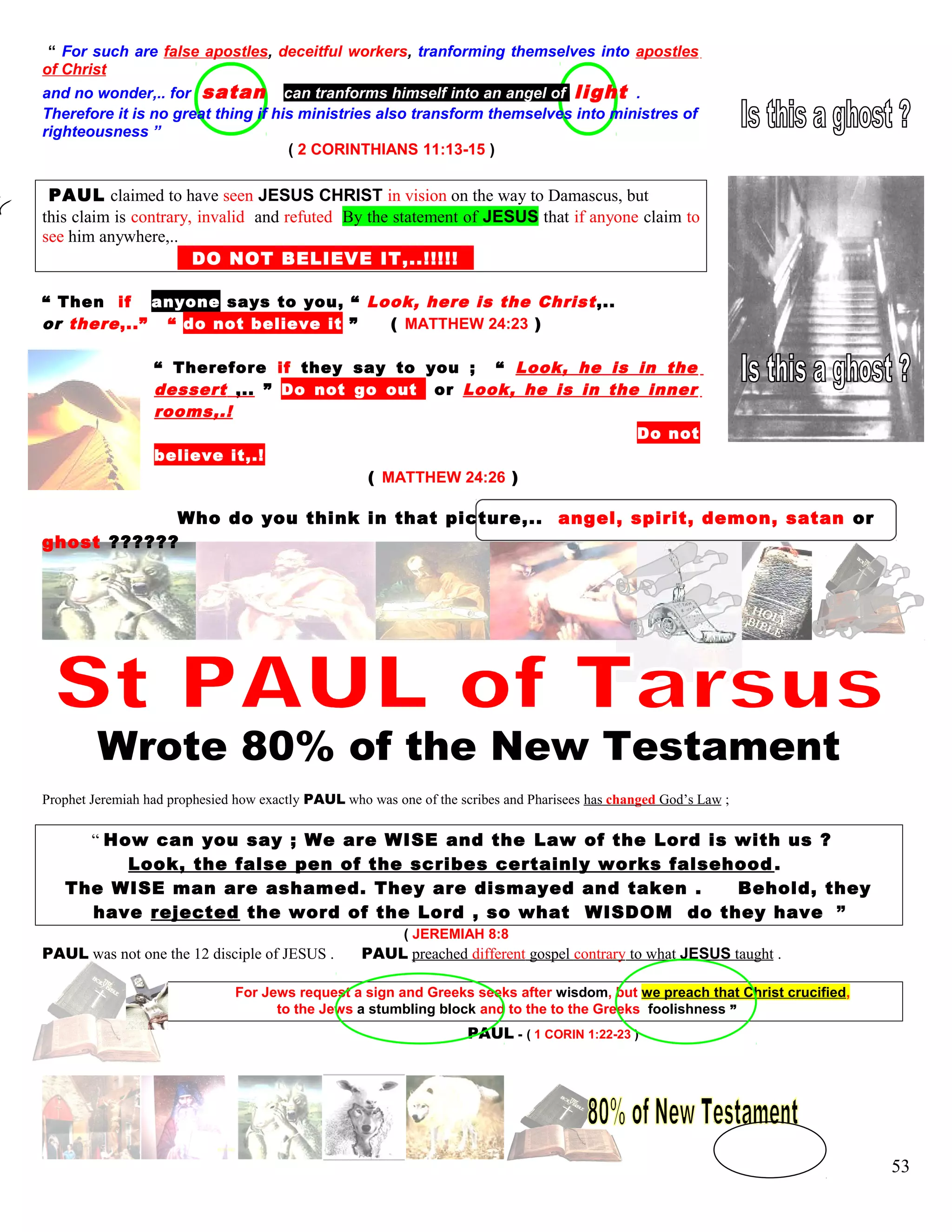 “ For such are false apostles, deceitful workers, tranforming themselves into apostles
of Christ
and no wonder,.. for satan can tranforms himself into an angel of light .
Therefore it is no great thing if his ministries also transform themselves into ministres of
righteousness ”
( 2 CORINTHIANS 11:13-15 )
PAUL claimed to have seen JESUS CHRIST in vision on the way to Damascus, but
this claim is contrary, invalid and refuted By the statement of JESUS that if anyone claim to
see him anywhere,..
DO NOT BELIEVE IT,..!!!!!!!
“ Then if anyone says to you, “ Look, here is the Christ,..
or there,..” “ do not believe it ” ( MATTHEW 24:23 )
“ Therefore if they say to you ; “ Look, he is in the
dessert ,.. ” Do not go outt or Look, he is in the inner
rooms,.!
Do not
believe it,.!
( MATTHEW 24:26 )
Who do you think in that picture,.. angel, spirit, demon, satan or
ghost ??????
Wrote 80% of the New Testament
Prophet Jeremiah had prophesied how exactly PAUL who was one of the scribes and Pharisees has changed God’s Law ;
“ How can you say ; We are WISE and the Law of the Lord is with us ?
Look, the false pen of the scribes certainly works falsehood .
The WISE man are ashamed. They are dismayed and taken . Behold, they
have rejected the word of the Lord , so what WISDOM do they have ”
( JEREMIAH 8:8
PAUL was not one the 12 disciple of JESUS . PAUL preached different gospel contrary to what JESUS taught .
For Jews request a sign and Greeks seeks after wisdom, but we preach that Christ crucified,
to the Jews a stumbling block and to the to the Greeks foolishness ”
PAUL - ( 1 CORIN 1:22-23 )
53
 