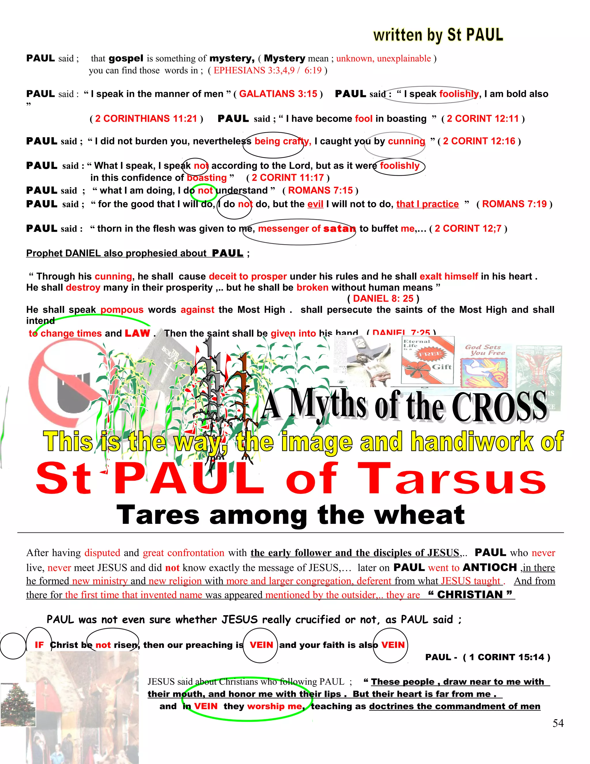 PAUL said ; that gospel is something of mystery, ( Mystery mean ; unknown, unexplainable )
you can find those words in ; ( EPHESIANS 3:3,4,9 / 6:19 )
PAUL said : “ I speak in the manner of men ” ( GALATIANS 3:15 ) PAUL said : “ I speak foolishly, I am bold also
”
( 2 CORINTHIANS 11:21 ) PAUL said ; “ I have become fool in boasting ” ( 2 CORINT 12:11 )
PAUL said ; “ I did not burden you, nevertheless being crafty, I caught you by cunning ” ( 2 CORINT 12:16 )
PAUL said : “ What I speak, I speak not according to the Lord, but as it were foolishly
in this confidence of boasting ” ( 2 CORINT 11:17 )
PAUL said ; “ what I am doing, I do not understand ” ( ROMANS 7:15 )
PAUL said ; “ for the good that I will do, I do not do, but the evil I will not to do, that I practice ” ( ROMANS 7:19 )
PAUL said : “ thorn in the flesh was given to me, messenger of satan to buffet me,… ( 2 CORINT 12;7 )
Prophet DANIEL also prophesied about PAUL ;
“ Through his cunning, he shall cause deceit to prosper under his rules and he shall exalt himself in his heart .
He shall destroy many in their prosperity ,.. but he shall be broken without human means ”
( DANIEL 8: 25 )
He shall speak pompous words against the Most High . shall persecute the saints of the Most High and shall
intend
to change times and LAW . Then the saint shall be given into his hand . ( DANIEL 7:25 )
(
Tares among the wheat
After having disputed and great confrontation with the early follower and the disciples of JESUS,.. PAUL who never
live, never meet JESUS and did not know exactly the message of JESUS,… later on PAUL went to ANTIOCH ,in there
he formed new ministry and new religion with more and larger congregation, deferent from what JESUS taught . And from
there for the first time that invented name was appeared mentioned by the outsider,.. they are “ CHRISTIAN ”
PAUL was not even sure whether JESUS really crucified or not, as PAUL said ;
IF Christ be not risen, then our preaching is VEIN and your faith is also VEIN
PAUL - ( 1 CORINT 15:14 )
JESUS said about Christians who following PAUL ; “ These people , draw near to me with
their mouth, and honor me with their lips . But their heart is far from me .
and in VEIN they worship me, teaching as doctrines the commandment of men
54
 