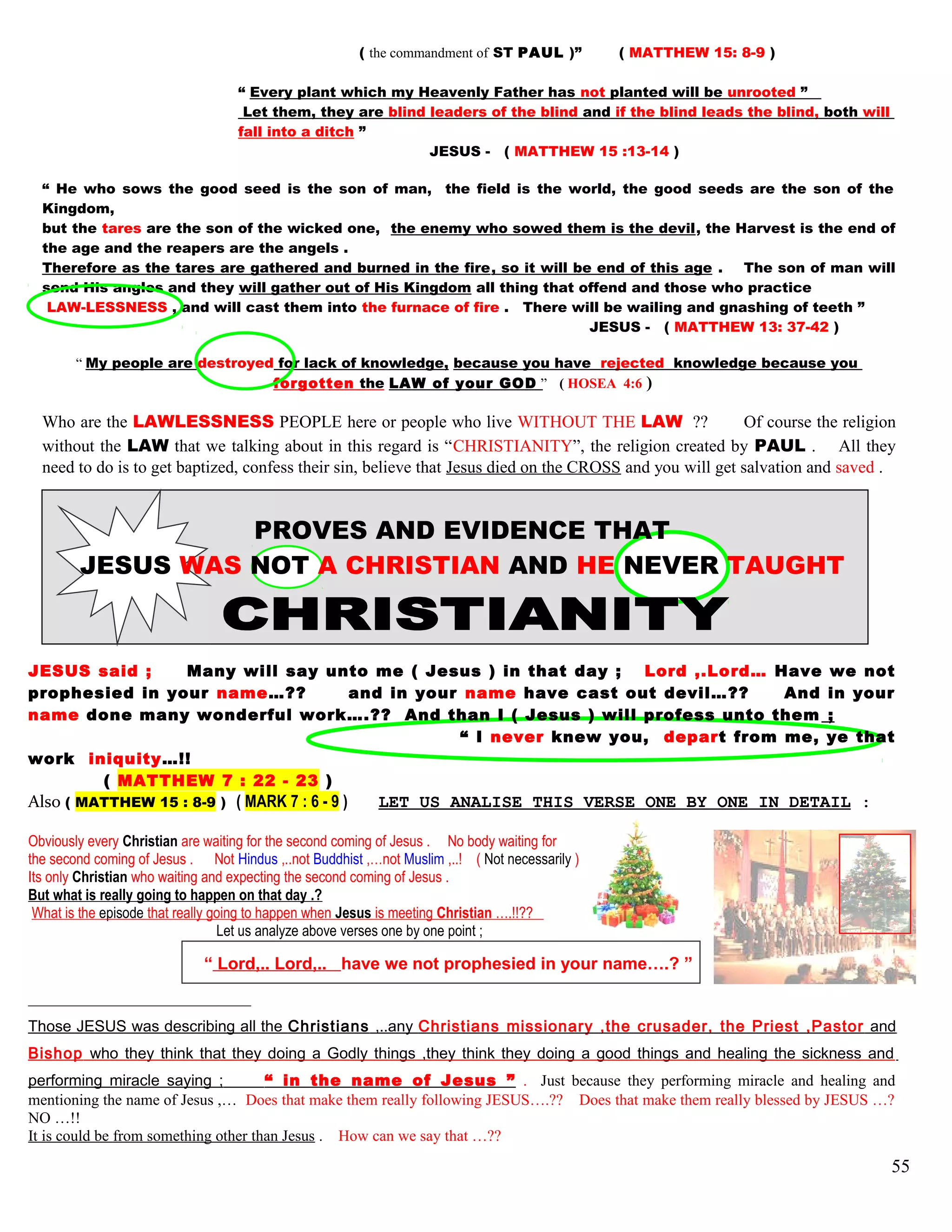 ( the commandment of ST PAUL )” ( MATTHEW 15: 8-9 )
“ Every plant which my Heavenly Father has not planted will be unrooted ”
Let them, they are blind leaders of the blind and if the blind leads the blind, both will
fall into a ditch ”
JESUS - ( MATTHEW 15 :13-14 )
“ He who sows the good seed is the son of man, the field is the world, the good seeds are the son of the
Kingdom,
but the tares are the son of the wicked one, the enemy who sowed them is the devil, the Harvest is the end of
the age and the reapers are the angels .
Therefore as the tares are gathered and burned in the fire, so it will be end of this age . The son of man will
send His angles and they will gather out of His Kingdom all thing that offend and those who practice
LAW-LESSNESS , and will cast them into the furnace of fire . There will be wailing and gnashing of teeth ”
JESUS - ( MATTHEW 13: 37-42 )
“ My people are destroyed for lack of knowledge, because you have rejected knowledge because you
forgotten the LAW of your GOD ” ( HOSEA 4:6 )
Who are the LAWLESSNESS PEOPLE here or people who live WITHOUT THE LAW ?? Of course the religion
without the LAW that we talking about in this regard is “CHRISTIANITY”, the religion created by PAUL . All they
need to do is to get baptized, confess their sin, believe that Jesus died on the CROSS and you will get salvation and saved .
PROVES AND EVIDENCE THAT
JESUS WAS NOT A CHRISTIAN AND HE NEVER TAUGHT
JESUS said ; Many will say unto me ( Jesus ) in that day ; Lord ,.Lord… Have we not
prophesied in your name…?? and in your name have cast out devil…?? And in your
name done many wonderful work….?? And than I ( Jesus ) will profess unto them ;
“ I never knew you, depart from me, ye that
work iniquity…!!
( MATTHEW 7 : 22 - 23 )
Also ( MATTHEW 15 : 8-9 ) ( MARK 7 : 6 - 9 ) LET US ANALISE THIS VERSE ONE BY ONE IN DETAIL :
Obviously every Christian are waiting for the second coming of Jesus . No body waiting for
the second coming of Jesus . Not Hindus ,..not Buddhist ,…not Muslim ,..! ( Not necessarily )
Its only Christian who waiting and expecting the second coming of Jesus .
But what is really going to happen on that day .?
What is the episode that really going to happen when Jesus is meeting Christian ….!!??
Let us analyze above verses one by one point ;
“ Lord,.. Lord,.. have we not prophesied in your name….? ”
Those JESUS was describing all the Christians ,..any Christians missionary ,the crusader, the Priest ,Pastor and
Bishop who they think that they doing a Godly things ,they think they doing a good things and healing the sickness and
performing miracle saying ; “ in the name of Jesus ” . Just because they performing miracle and healing and
mentioning the name of Jesus ,… Does that make them really following JESUS….?? Does that make them really blessed by JESUS …?
NO …!!
It is could be from something other than Jesus . How can we say that …??
55
 