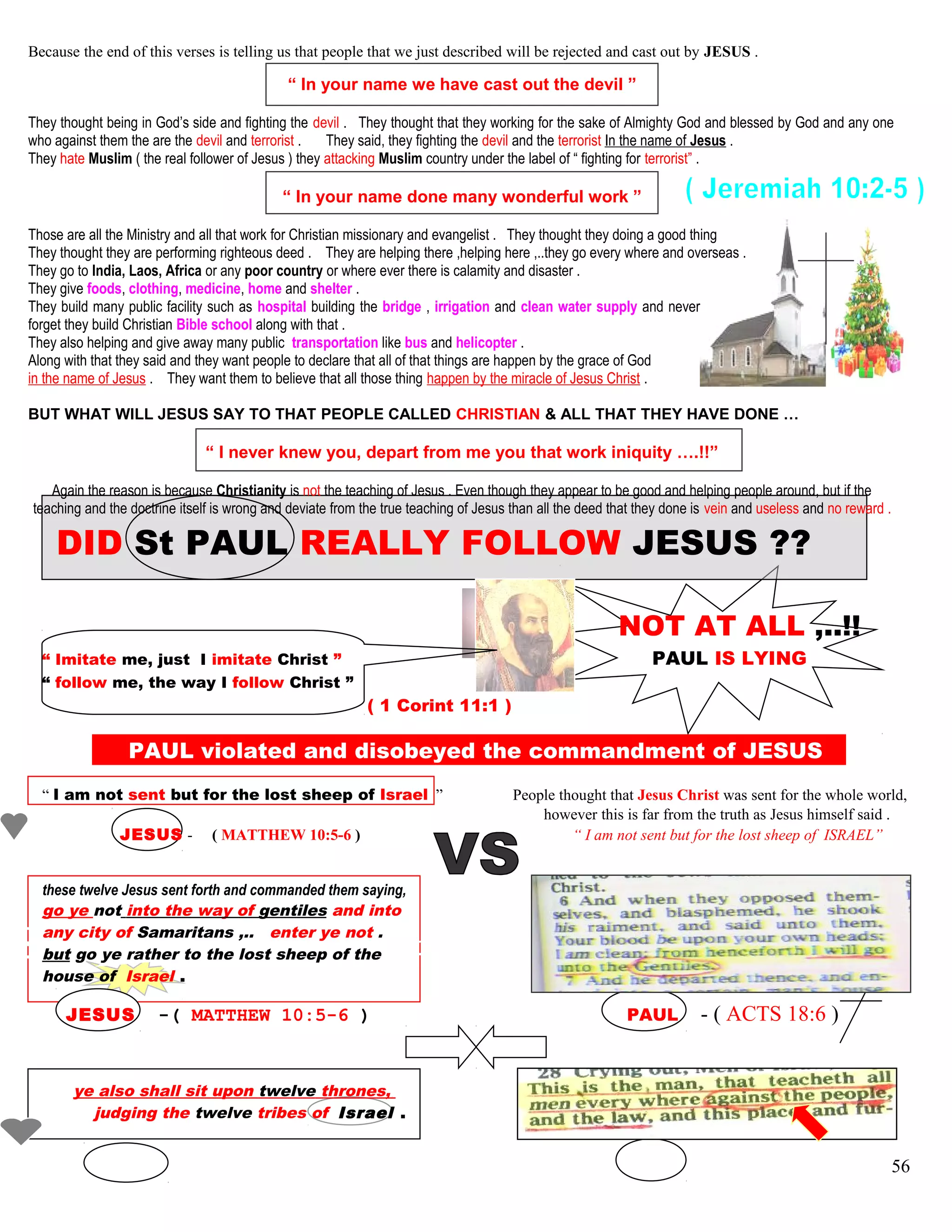 Because the end of this verses is telling us that people that we just described will be rejected and cast out by JESUS .
“ In your name we have cast out the devil ”
They thought being in God’s side and fighting the devil . They thought that they working for the sake of Almighty God and blessed by God and any one
who against them the are the devil and terrorist . They said, they fighting the devil and the terrorist In the name of Jesus .
They hate Muslim ( the real follower of Jesus ) they attacking Muslim country under the label of “ fighting for terrorist” .
“ In your name done many wonderful work ”
Those are all the Ministry and all that work for Christian missionary and evangelist . They thought they doing a good thing
They thought they are performing righteous deed . They are helping there ,helping here ,..they go every where and overseas .
They go to India, Laos, Africa or any poor country or where ever there is calamity and disaster .
They give foods, clothing, medicine, home and shelter .
They build many public facility such as hospital building the bridge , irrigation and clean water supply and never
forget they build Christian Bible school along with that .
They also helping and give away many public transportation like bus and helicopter .
Along with that they said and they want people to declare that all of that things are happen by the grace of God
in the name of Jesus . They want them to believe that all those thing happen by the miracle of Jesus Christ .
BUT WHAT WILL JESUS SAY TO THAT PEOPLE CALLED CHRISTIAN & ALL THAT THEY HAVE DONE …
“ I never knew you, depart from me you that work iniquity ….!!”
Again the reason is because Christianity is not the teaching of Jesus . Even though they appear to be good and helping people around, but if the
teaching and the doctrine itself is wrong and deviate from the true teaching of Jesus than all the deed that they done is vein and useless and no reward .
DID St PAUL REALLY FOLLOW JESUS ??
NOT AT ALL ,..!!
“ Imitate me, just I imitate Christ ” PAUL IS LYING
“ follow me, the way I follow Christ ”
( 1 Corint 11:1 )
PAUL violated and disobeyed the commandment of JESUS S
“ I am not sent but for the lost sheep of Israel ” People thought that Jesus Christ was sent for the whole world,
however this is far from the truth as Jesus himself said .
JESUS - ( MATTHEW 10:5-6 ) “ I am not sent but for the lost sheep of ISRAEL”
these twelve Jesus sent forth and commanded them saying,
go ye not into the way of gentiles and into
any city of Samaritans ,.. enter ye not .
but go ye rather to the lost sheep of the
house of Israel .
JESUS -( MATTHEW 10:5-6 ) PAUL - ( ACTS 18:6 )
ye also shall sit upon twelve thrones,
judging the twelve tribes of Israel .
56
 