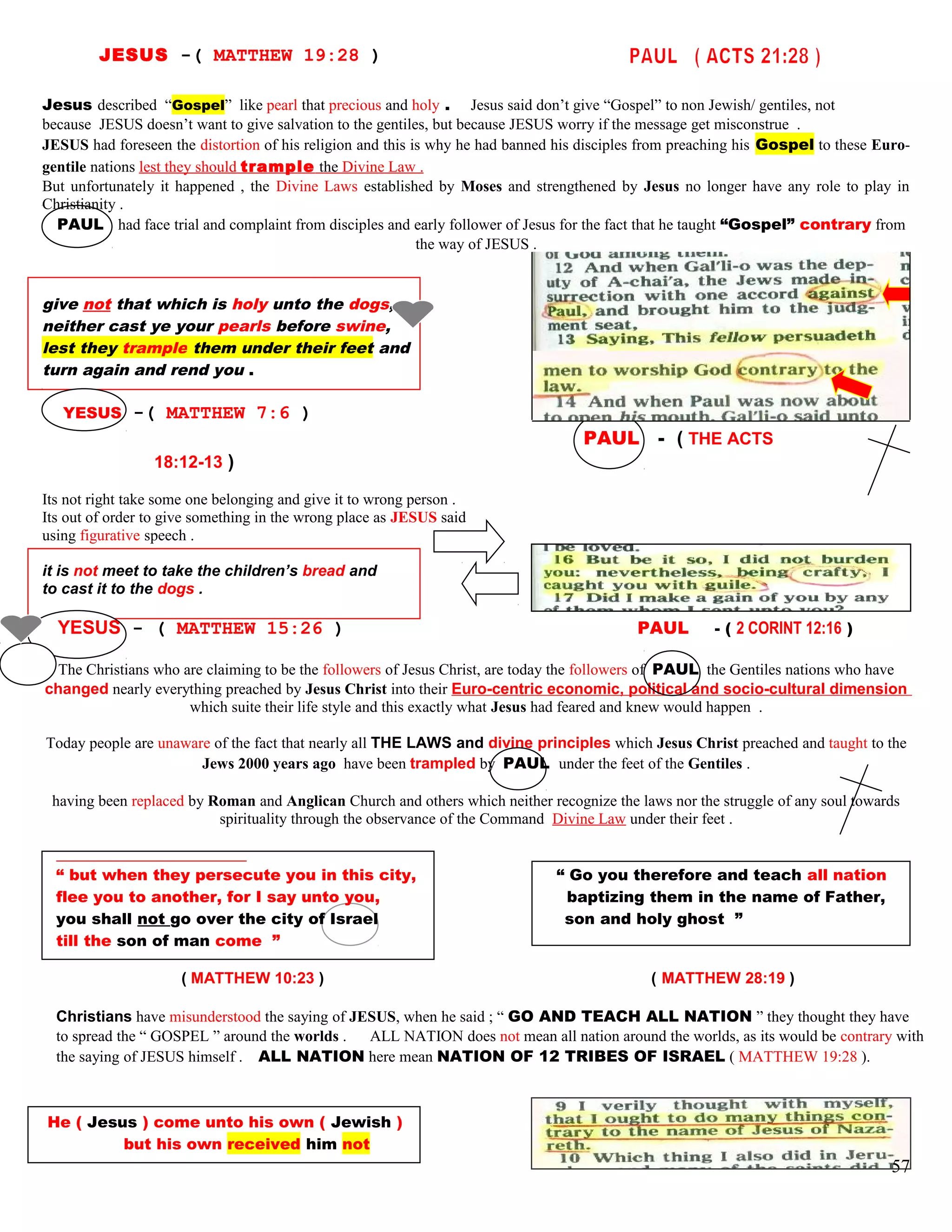 JESUS -( MATTHEW 19:28 )
Jesus described “Gospel” like pearl that precious and holy . Jesus said don’t give “Gospel” to non Jewish/ gentiles, not
because JESUS doesn’t want to give salvation to the gentiles, but because JESUS worry if the message get misconstrue .
JESUS had foreseen the distortion of his religion and this is why he had banned his disciples from preaching his Gospel to these Euro-
gentile nations lest they should trample the Divine Law .
But unfortunately it happened , the Divine Laws established by Moses and strengthened by Jesus no longer have any role to play in
Christianity .
PAUL had face trial and complaint from disciples and early follower of Jesus for the fact that he taught “Gospel” contrary from
the way of JESUS .
give not that which is holy unto the dogs,
neither cast ye your pearls before swine,
lest they trample them under their feet and
turn again and rend you .
YESUS -( MATTHEW 7:6 )
PAUL - ( THE ACTS
18:12-13 )
Its not right take some one belonging and give it to wrong person .
Its out of order to give something in the wrong place as JESUS said
using figurative speech .
it is not meet to take the children’s bread and
to cast it to the dogs .
YESUS - ( MATTHEW 15:26 ) PAUL - ( 2 CORINT 12:16 )
The Christians who are claiming to be the followers of Jesus Christ, are today the followers of PAUL the Gentiles nations who have
changed nearly everything preached by Jesus Christ into their Euro-centric economic, political and socio-cultural dimension
which suite their life style and this exactly what Jesus had feared and knew would happen .
Today people are unaware of the fact that nearly all THE LAWS and divine principles which Jesus Christ preached and taught to the
Jews 2000 years ago have been trampled by PAUL under the feet of the Gentiles .
having been replaced by Roman and Anglican Church and others which neither recognize the laws nor the struggle of any soul towards
spirituality through the observance of the Command Divine Law under their feet .
“ but when they persecute you in this city, “ Go you therefore and teach all nation
flee you to another, for I say unto you, baptizing them in the name of Father,
you shall not go over the city of Israel son and holy ghost ”
till the son of man come ”
( MATTHEW 10:23 ) ( MATTHEW 28:19 )
Christians have misunderstood the saying of JESUS, when he said ; “ GO AND TEACH ALL NATION ” they thought they have
to spread the “ GOSPEL ” around the worlds . ALL NATION does not mean all nation around the worlds, as its would be contrary with
the saying of JESUS himself . ALL NATION here mean NATION OF 12 TRIBES OF ISRAEL ( MATTHEW 19:28 ).
He ( Jesus ) come unto his own ( Jewish )
but his own received him not
57
 