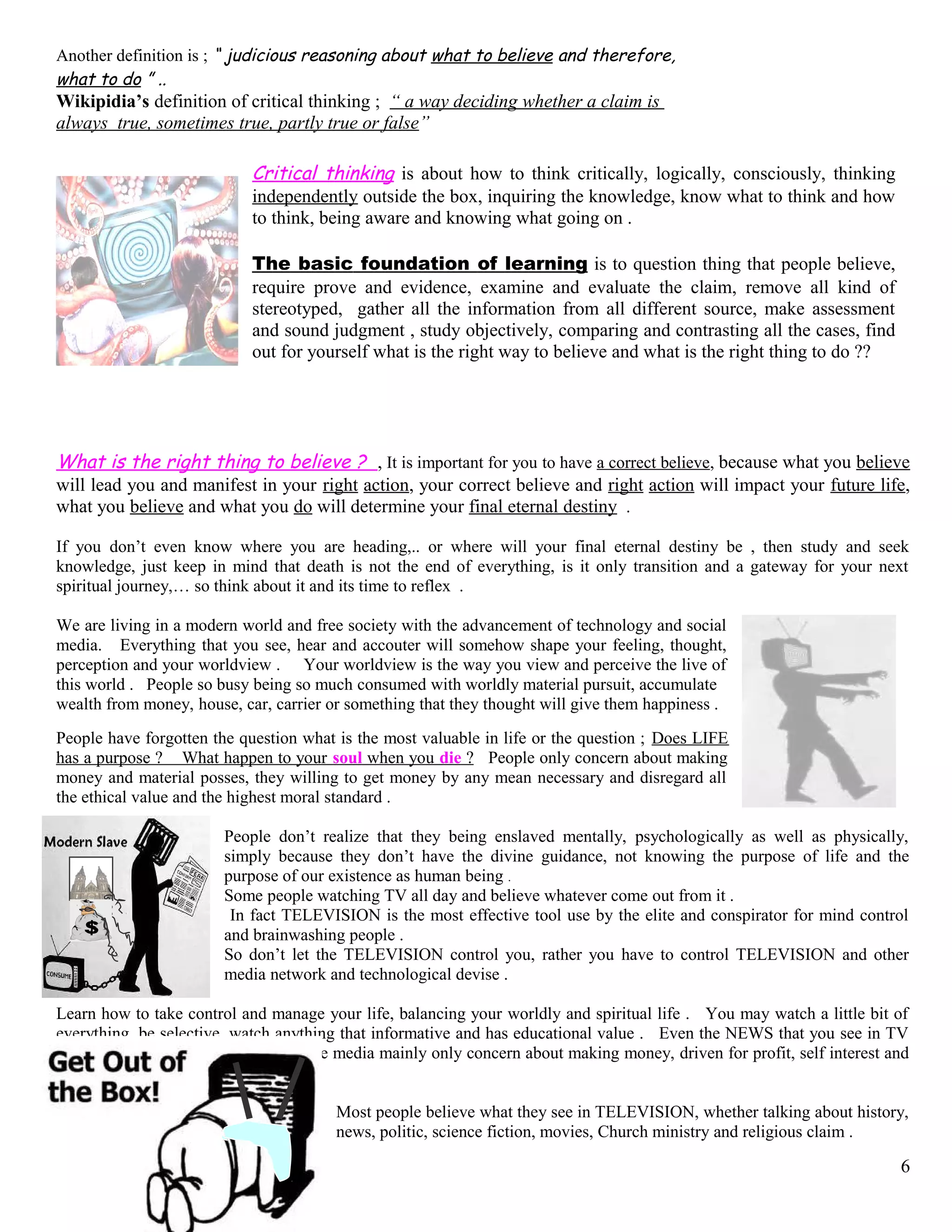 Another definition is ; “ judicious reasoning about what to believe and therefore,
what to do ” ..
Wikipidia’s definition of critical thinking ; “ a way deciding whether a claim is
always true, sometimes true, partly true or false”
Critical thinking is about how to think critically, logically, consciously, thinking
independently outside the box, inquiring the knowledge, know what to think and how
to think, being aware and knowing what going on .
The basic foundation of learning is to question thing that people believe,
require prove and evidence, examine and evaluate the claim, remove all kind of
stereotyped, gather all the information from all different source, make assessment
and sound judgment , study objectively, comparing and contrasting all the cases, find
out for yourself what is the right way to believe and what is the right thing to do ??
What is the right thing to believe ? , It is important for you to have a correct believe, because what you believe
will lead you and manifest in your right action, your correct believe and right action will impact your future life,
what you believe and what you do will determine your final eternal destiny .
If you don’t even know where you are heading,.. or where will your final eternal destiny be , then study and seek
knowledge, just keep in mind that death is not the end of everything, is it only transition and a gateway for your next
spiritual journey,… so think about it and its time to reflex .
We are living in a modern world and free society with the advancement of technology and social
media. Everything that you see, hear and accouter will somehow shape your feeling, thought,
perception and your worldview . Your worldview is the way you view and perceive the live of
this world . People so busy being so much consumed with worldly material pursuit, accumulate
wealth from money, house, car, carrier or something that they thought will give them happiness .
People have forgotten the question what is the most valuable in life or the question ; Does LIFE
has a purpose ? What happen to your soul when you die ? People only concern about making
money and material posses, they willing to get money by any mean necessary and disregard all
the ethical value and the highest moral standard .
People don’t realize that they being enslaved mentally, psychologically as well as physically,
simply because they don’t have the divine guidance, not knowing the purpose of life and the
purpose of our existence as human being .
Some people watching TV all day and believe whatever come out from it .
In fact TELEVISION is the most effective tool use by the elite and conspirator for mind control
and brainwashing people .
So don’t let the TELEVISION control you, rather you have to control TELEVISION and other
media network and technological devise .
Learn how to take control and manage your life, balancing your worldly and spiritual life . You may watch a little bit of
everything, be selective, watch anything that informative and has educational value . Even the NEWS that you see in TV
may not be 100% accurate, because the media mainly only concern about making money, driven for profit, self interest and
political agenda .
Most people believe what they see in TELEVISION, whether talking about history,
news, politic, science fiction, movies, Church ministry and religious claim .
6
 