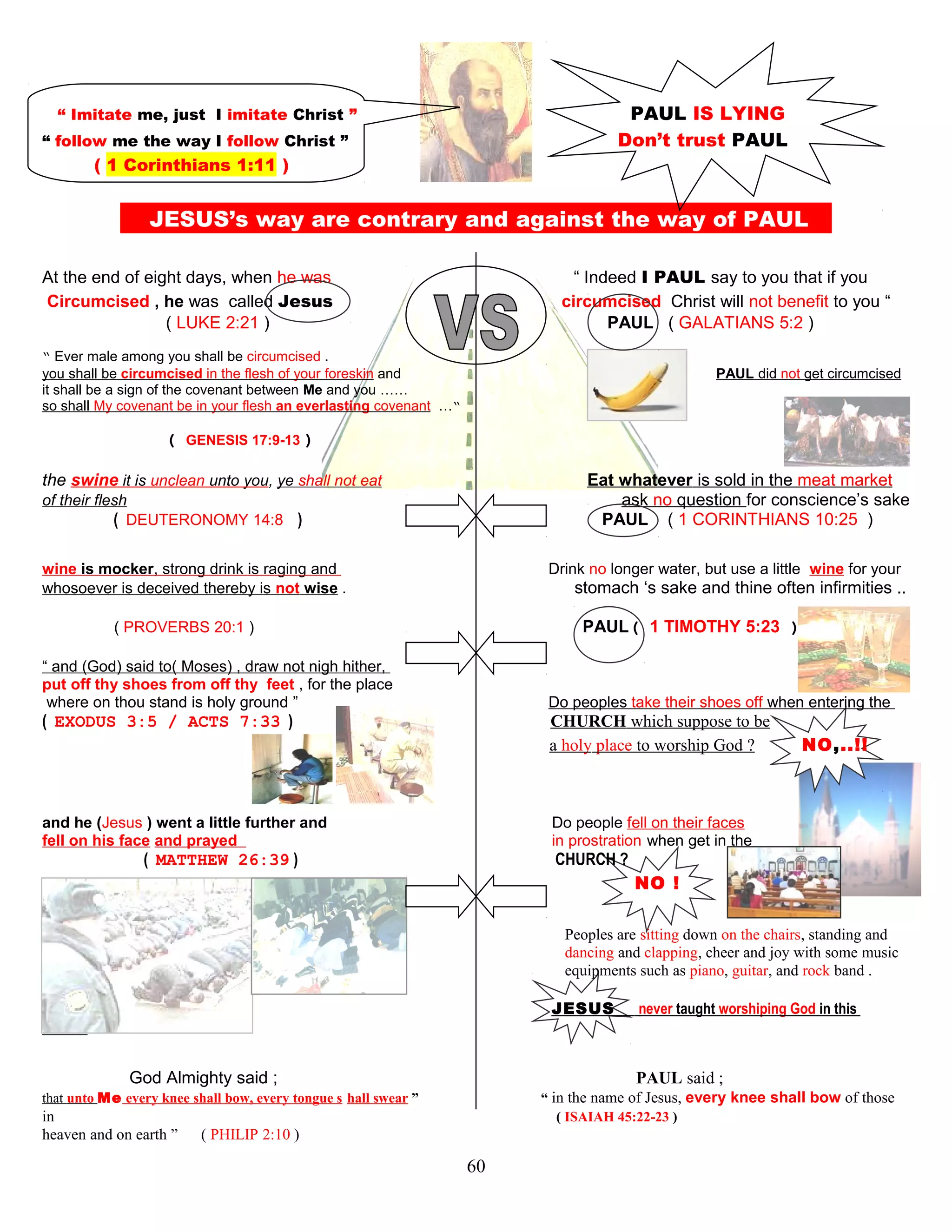 “ Imitate me, just I imitate Christ ” PAUL IS LYING
“ follow me the way I follow Christ ” Don’t trust PAUL
( 1 Corinthians 1:11 )
JESUS’s way are contrary and against the way of PAUL S
At the end of eight days, when he was “ Indeed I PAUL say to you that if you
Circumcised , he was called Jesus circumcised Christ will not benefit to you “
( LUKE 2:21 ) PAUL ( GALATIANS 5:2 )
“ Ever male among you shall be circumcised .
you shall be circumcised in the flesh of your foreskin and PAUL did not get circumcised
it shall be a sign of the covenant between Me and you ……
so shall My covenant be in your flesh an everlasting covenant …“
( GENESIS 17:9-13 )
the swine it is unclean unto you, ye shall not eat Eat whatever is sold in the meat market
of their flesh ask no question for conscience’s sake
( DEUTERONOMY 14:8 ) PAUL ( 1 CORINTHIANS 10:25 )
wine is mocker, strong drink is raging and Drink no longer water, but use a little wine for your
whosoever is deceived thereby is not wise . stomach ‘s sake and thine often infirmities ..
( PROVERBS 20:1 ) PAUL( 1 TIMOTHY 5:23 )
“ and (God) said to( Moses) , draw not nigh hither,
put off thy shoes from off thy feet , for the place
where on thou stand is holy ground ” Do peoples take their shoes off when entering the
( EXODUS 3:5 / ACTS 7:33 ) CHURCH which suppose to be
a holy place to worship God ? NO,..!!
and he (Jesus ) went a little further and Do people fell on their faces
fell on his face and prayed in prostration when get in the
( MATTHEW 26:39 ) CHURCH ?
NO !
Peoples are sitting down on the chairs, standing and
dancing and clapping, cheer and joy with some music
equipments such as piano, guitar, and rock band .
JESUS never taught worshiping God in this
fashion !
God Almighty said ; PAUL said ;
that unto Me every knee shall bow, every tongue s hall swear ” “ in the name of Jesus, every knee shall bow of those
in , ( ISAIAH 45:22-23 )
heaven and on earth ” ( PHILIP 2:10 )
60
 