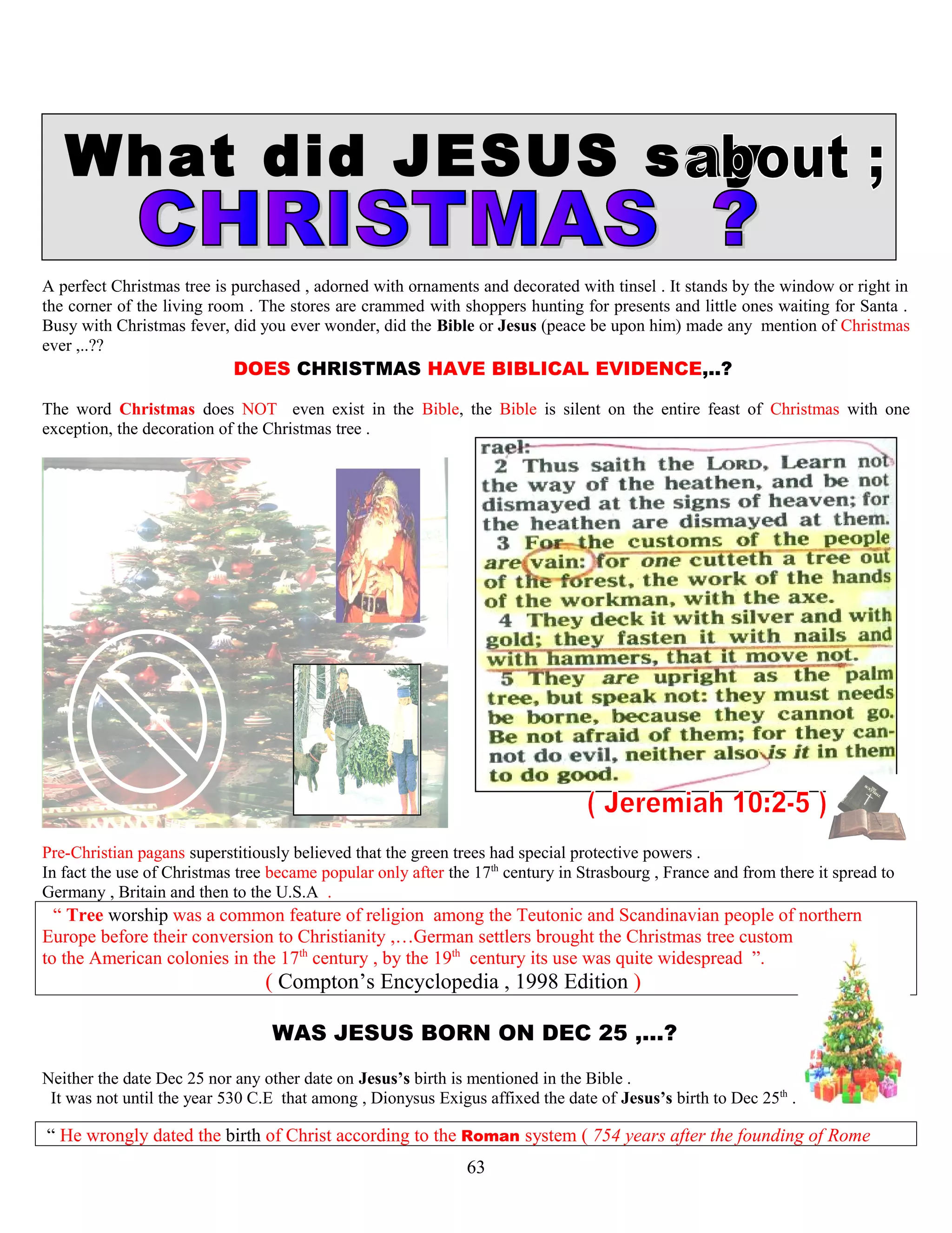 What did JESUS say
A perfect Christmas tree is purchased , adorned with ornaments and decorated with tinsel . It stands by the window or right in
the corner of the living room . The stores are crammed with shoppers hunting for presents and little ones waiting for Santa .
Busy with Christmas fever, did you ever wonder, did the Bible or Jesus (peace be upon him) made any mention of Christmas
ever ,..??
DOES CHRISTMAS HAVE BIBLICAL EVIDENCE,..? ?
The word Christmas does NOT even exist in the Bible, the Bible is silent on the entire feast of Christmas with one
exception, the decoration of the Christmas tree .
Pre-Christian pagans superstitiously believed that the green trees had special protective powers .
In fact the use of Christmas tree became popular only after the 17th
century in Strasbourg , France and from there it spread to
Germany , Britain and then to the U.S.A .
“ Tree worship was a common feature of religion among the Teutonic and Scandinavian people of northern
Europe before their conversion to Christianity ,…German settlers brought the Christmas tree custom
to the American colonies in the 17th
century , by the 19th
century its use was quite widespread ”.
( Compton’s Encyclopedia , 1998 Edition )
WAS JESUS BORN ON DEC 25 ,...? ?
Neither the date Dec 25 nor any other date on Jesus’s birth is mentioned in the Bible .
It was not until the year 530 C.E that among , Dionysus Exigus affixed the date of Jesus’s birth to Dec 25th
.
“ He wrongly dated the birth of Christ according to the Roman system ( 754 years after the founding of Rome
63
 