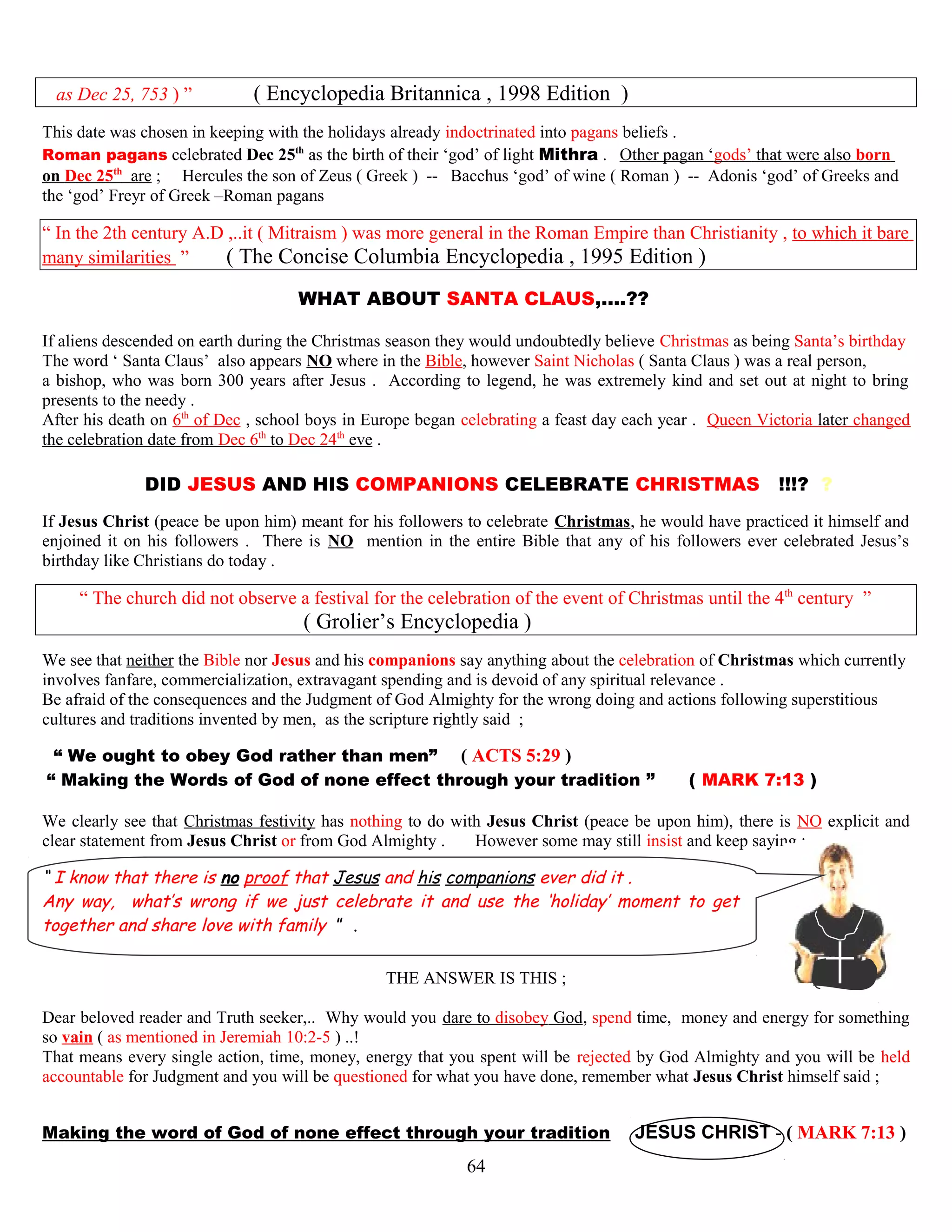 as Dec 25, 753 ) ” ( Encyclopedia Britannica , 1998 Edition )
This date was chosen in keeping with the holidays already indoctrinated into pagans beliefs .
Roman pagans celebrated Dec 25th
as the birth of their ‘god’ of light Mithra . Other pagan ‘gods’ that were also born
on Dec 25th
are ; Hercules the son of Zeus ( Greek ) -- Bacchus ‘god’ of wine ( Roman ) -- Adonis ‘god’ of Greeks and
the ‘god’ Freyr of Greek –Roman pagans
“ In the 2th century A.D ,..it ( Mitraism ) was more general in the Roman Empire than Christianity , to which it bare
many similarities ” ( The Concise Columbia Encyclopedia , 1995 Edition )
WHAT ABOUT SANTA CLAUS,….?? ?
If aliens descended on earth during the Christmas season they would undoubtedly believe Christmas as being Santa’s birthday
The word ‘ Santa Claus’ also appears NO where in the Bible, however Saint Nicholas ( Santa Claus ) was a real person,
a bishop, who was born 300 years after Jesus . According to legend, he was extremely kind and set out at night to bring
presents to the needy .
After his death on 6th
of Dec , school boys in Europe began celebrating a feast day each year . Queen Victoria later changed
the celebration date from Dec 6th
to Dec 24th
eve .
DID JESUS AND HIS COMPANIONS CELEBRATE CHRISTMAS !!!? ?
If Jesus Christ (peace be upon him) meant for his followers to celebrate Christmas, he would have practiced it himself and
enjoined it on his followers . There is NO mention in the entire Bible that any of his followers ever celebrated Jesus’s
birthday like Christians do today .
“ The church did not observe a festival for the celebration of the event of Christmas until the 4th
century ”
( Grolier’s Encyclopedia )
We see that neither the Bible nor Jesus and his companions say anything about the celebration of Christmas which currently
involves fanfare, commercialization, extravagant spending and is devoid of any spiritual relevance .
Be afraid of the consequences and the Judgment of God Almighty for the wrong doing and actions following superstitious
cultures and traditions invented by men, as the scripture rightly said ;
“ We ought to obey God rather than men” ( ACTS 5:29 )
“ Making the Words of God of none effect through your tradition ” ( MARK 7:13 )
We clearly see that Christmas festivity has nothing to do with Jesus Christ (peace be upon him), there is NO explicit and
clear statement from Jesus Christ or from God Almighty . However some may still insist and keep saying ;
“ I know that there is no proof that Jesus and his companions ever did it .
Any way, what’s wrong if we just celebrate it and use the ‘holiday’ moment to get
together and share love with family ” .
THE ANSWER IS THIS ;
Dear beloved reader and Truth seeker,.. Why would you dare to disobey God, spend time, money and energy for something
so vain ( as mentioned in Jeremiah 10:2-5 ) ..!
That means every single action, time, money, energy that you spent will be rejected by God Almighty and you will be held
accountable for Judgment and you will be questioned for what you have done, remember what Jesus Christ himself said ;
Making the word of God of none effect through your tradition JESUS CHRIST - ( MARK 7:13 )
64
 