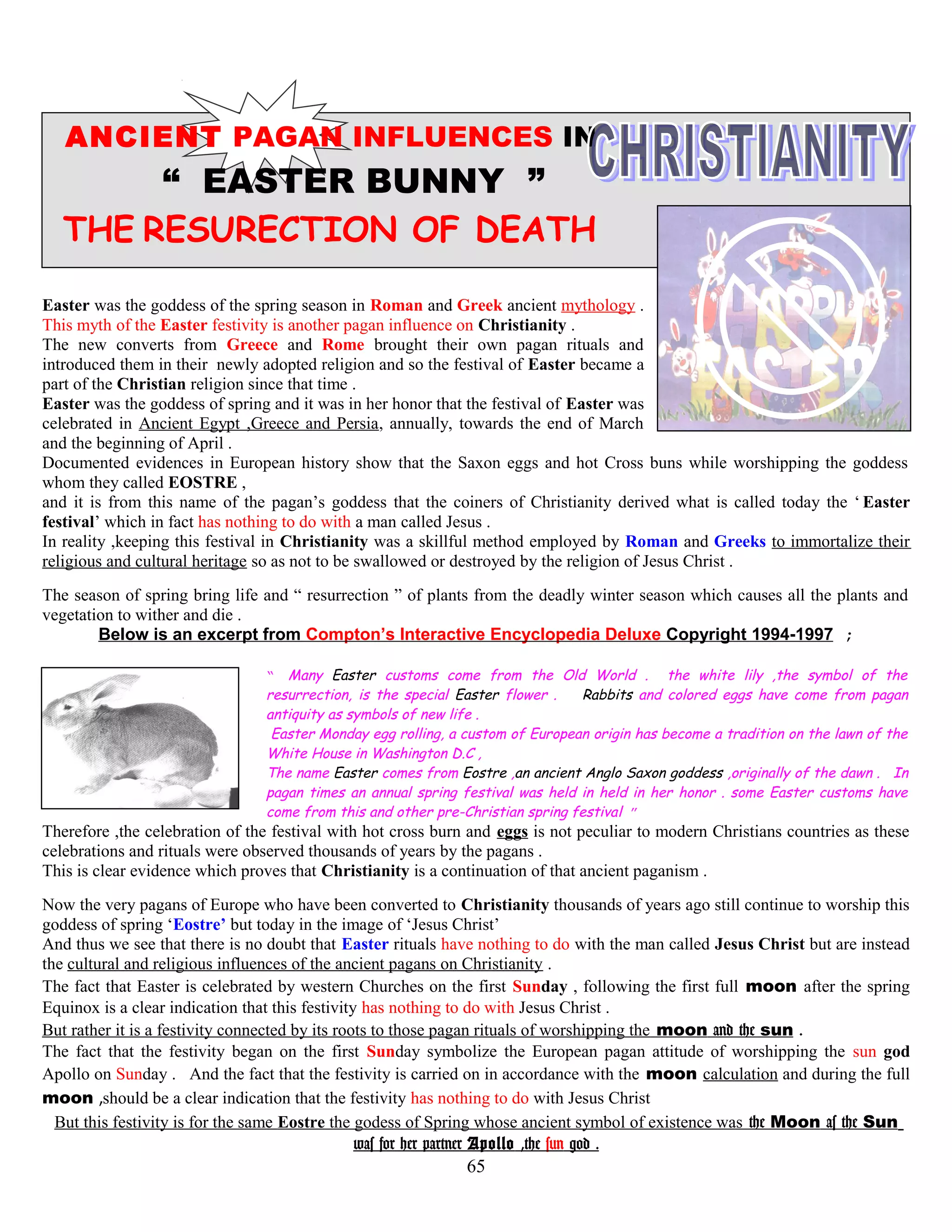 ANCIENT PAGAN INFLUENCES IN
“ EASTER BUNNY ”
THE RESURECTION OF DEATH
Easter was the goddess of the spring season in Roman and Greek ancient mythology .
This myth of the Easter festivity is another pagan influence on Christianity .
The new converts from Greece and Rome brought their own pagan rituals and
introduced them in their newly adopted religion and so the festival of Easter became a
part of the Christian religion since that time .
Easter was the goddess of spring and it was in her honor that the festival of Easter was
celebrated in Ancient Egypt ,Greece and Persia, annually, towards the end of March
and the beginning of April .
Documented evidences in European history show that the Saxon eggs and hot Cross buns while worshipping the goddess
whom they called EOSTRE ,
and it is from this name of the pagan’s goddess that the coiners of Christianity derived what is called today the ‘ Easter
festival’ which in fact has nothing to do with a man called Jesus .
In reality ,keeping this festival in Christianity was a skillful method employed by Roman and Greeks to immortalize their
religious and cultural heritage so as not to be swallowed or destroyed by the religion of Jesus Christ .
The season of spring bring life and “ resurrection ” of plants from the deadly winter season which causes all the plants and
vegetation to wither and die .
Below is an excerpt from Compton’s Interactive Encyclopedia Deluxe Copyright 1994-1997 ;
“ Many Easter customs come from the Old World . the white lily ,the symbol of the
resurrection, is the special Easter flower . Rabbits and colored eggs have come from pagan
antiquity as symbols of new life .
Easter Monday egg rolling, a custom of European origin has become a tradition on the lawn of the
White House in Washington D.C ,
The name Easter comes from Eostre ,an ancient Anglo Saxon goddess ,originally of the dawn . In
pagan times an annual spring festival was held in held in her honor . some Easter customs have
come from this and other pre-Christian spring festival ”
Therefore ,the celebration of the festival with hot cross burn and eggs is not peculiar to modern Christians countries as these
celebrations and rituals were observed thousands of years by the pagans .
This is clear evidence which proves that Christianity is a continuation of that ancient paganism .
Now the very pagans of Europe who have been converted to Christianity thousands of years ago still continue to worship this
goddess of spring ‘Eostre’ but today in the image of ‘Jesus Christ’
And thus we see that there is no doubt that Easter rituals have nothing to do with the man called Jesus Christ but are instead
the cultural and religious influences of the ancient pagans on Christianity .
The fact that Easter is celebrated by western Churches on the first Sunday , following the first full moon after the spring
Equinox is a clear indication that this festivity has nothing to do with Jesus Christ .
But rather it is a festivity connected by its roots to those pagan rituals of worshipping the moon and the sun .
The fact that the festivity began on the first Sunday symbolize the European pagan attitude of worshipping the sun god
Apollo on Sunday . And the fact that the festivity is carried on in accordance with the moon calculation and during the full
moon ,should be a clear indication that the festivity has nothing to do with Jesus Christ
But this festivity is for the same Eostre the godess of Spring whose ancient symbol of existence was the Moon as the Sun
was for her partner Apollo ,the sun god .
65
 