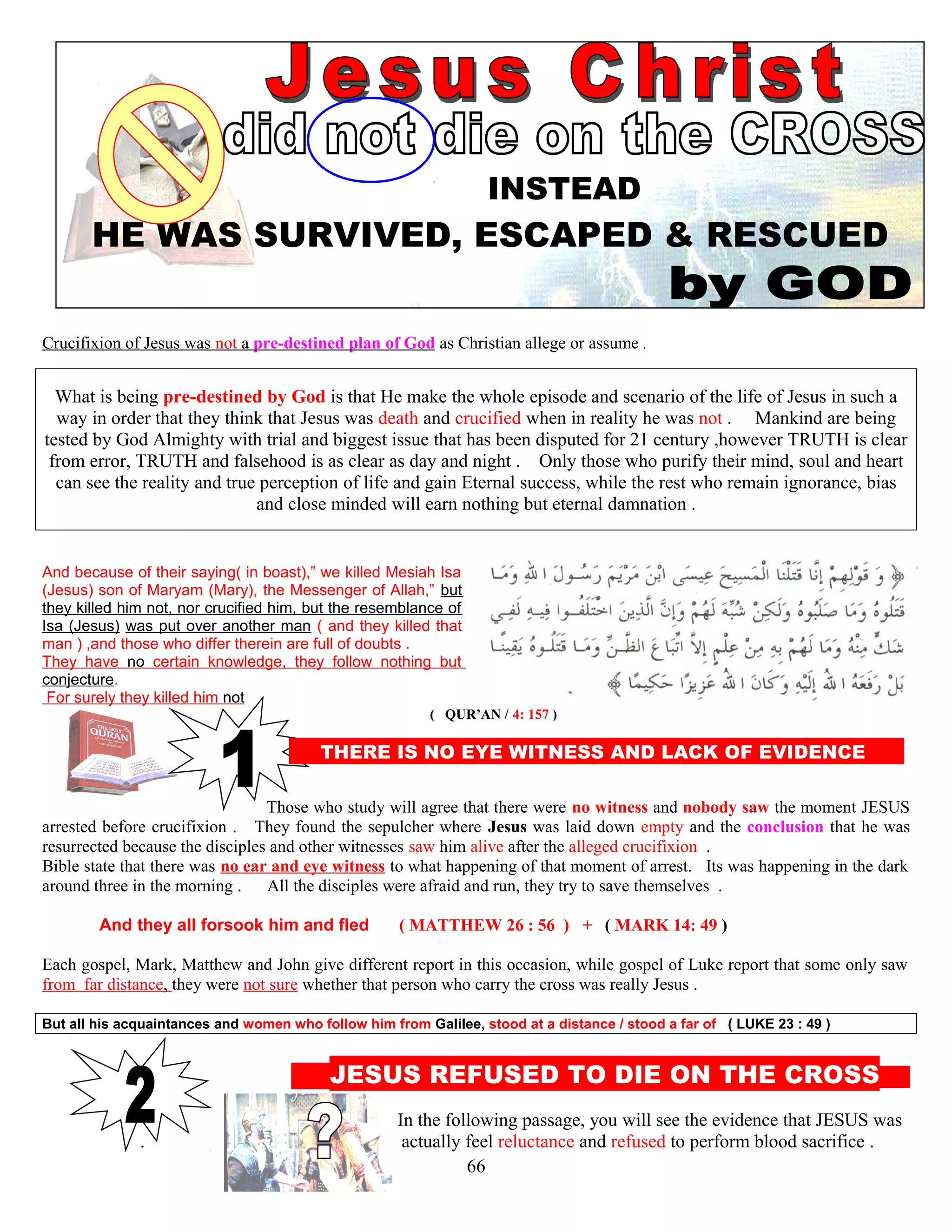 INSTEAD
HE WAS SURVIVED, ESCAPED & RESCUED
Crucifixion of Jesus was not a pre-destined plan of God as Christian allege or assume .
What is being pre-destined by God is that He make the whole episode and scenario of the life of Jesus in such a
way in order that they think that Jesus was death and crucified when in reality he was not . Mankind are being
tested by God Almighty with trial and biggest issue that has been disputed for 21 century ,however TRUTH is clear
from error, TRUTH and falsehood is as clear as day and night . Only those who purify their mind, soul and heart
can see the reality and true perception of life and gain Eternal success, while the rest who remain ignorance, bias
and close minded will earn nothing but eternal damnation .
And because of their saying( in boast),” we killed Mesiah Isa
(Jesus) son of Maryam (Mary), the Messenger of Allah,” but
they killed him not, nor crucified him, but the resemblance of
Isa (Jesus) was put over another man ( and they killed that
man ) ,and those who differ therein are full of doubts .
They have no certain knowledge, they follow nothing but
conjecture.
For surely they killed him not
( QUR’AN / 4: 157 )
THERE IS NO EYE WITNESS AND LACK OF EVIDENCE E
Those who study will agree that there were no witness and nobody saw the moment JESUS
arrested before crucifixion . They found the sepulcher where Jesus was laid down empty and the conclusion that he was
resurrected because the disciples and other witnesses saw him alive after the alleged crucifixion .
Bible state that there was no ear and eye witness to what happening of that moment of arrest. Its was happening in the dark
around three in the morning . All the disciples were afraid and run, they try to save themselves .
And they all forsook him and fled ( MATTHEW 26 : 56 ) + ( MARK 14: 49 ) )
Each gospel, Mark, Matthew and John give different report in this occasion, while gospel of Luke report that some only saw
from far distance, they were not sure whether that person who carry the cross was really Jesus .
But all his acquaintances and women who follow him from Galilee, stood at a distance / stood a far of ( LUKE 23 : 49 )
T JESUS REFUSED TO DIE ON THE CROSS s
In the following passage, you will see the evidence that JESUS was
. actually feel reluctance and refused to perform blood sacrifice .
66
 