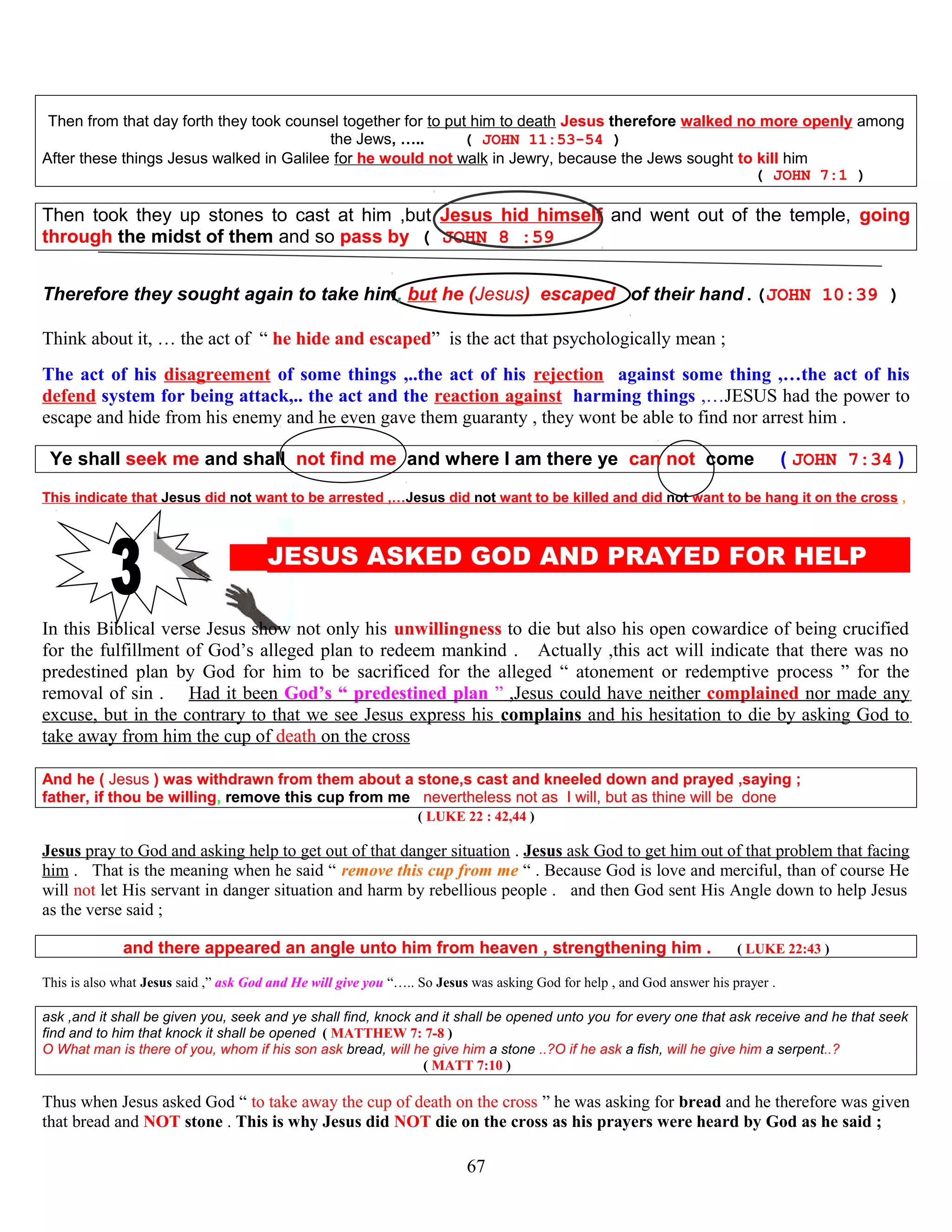Then from that day forth they took counsel together for to put him to death Jesus therefore walked no more openly among
the Jews, ….. ( JOHN 11:53-54 )
After these things Jesus walked in Galilee for he would not walk in Jewry, because the Jews sought to kill him
( JOHN 7:1 )
Then took they up stones to cast at him ,but Jesus hid himself and went out of the temple, going
through the midst of them and so pass by ( JOHN 8 :59
Therefore they sought again to take him, but he (Jesus) escaped of their hand.(JOHN 10:39 )
Think about it, … the act of “ he hide and escaped” is the act that psychologically mean ;
The act of his disagreement of some things ,..the act of his rejection against some thing ,…the act of his
defend system for being attack,.. the act and the reaction against harming things ,…JESUS had the power to
escape and hide from his enemy and he even gave them guaranty , they wont be able to find nor arrest him .
Ye shall seek me and shall not find me and where I am there ye can not come ( JOHN 7:34 )
This indicate that Jesus did not want to be arrested ,…Jesus did not want to be killed and did not want to be hang it on the cross ,
JESUS ASKED GOD AND PRAYED FOR HELP P
In this Biblical verse Jesus show not only his unwillingness to die but also his open cowardice of being crucified
for the fulfillment of God’s alleged plan to redeem mankind . Actually ,this act will indicate that there was no
predestined plan by God for him to be sacrificed for the alleged “ atonement or redemptive process ” for the
removal of sin . Had it been God’s “ predestined plan ” ,Jesus could have neither complained nor made any
excuse, but in the contrary to that we see Jesus express his complains and his hesitation to die by asking God to
take away from him the cup of death on the cross
And he ( Jesus ) was withdrawn from them about a stone,s cast and kneeled down and prayed ,saying ;
father, if thou be willing, remove this cup from me nevertheless not as I will, but as thine will be done
( LUKE 22 : 42,44 )
Jesus pray to God and asking help to get out of that danger situation . Jesus ask God to get him out of that problem that facing
him . That is the meaning when he said “ remove this cup from me “ . Because God is love and merciful, than of course He
will not let His servant in danger situation and harm by rebellious people . and then God sent His Angle down to help Jesus
as the verse said ;
and there appeared an angle unto him from heaven , strengthening him . ( LUKE 22:43 )
This is also what Jesus said ,” ask God and He will give you “….. So Jesus was asking God for help , and God answer his prayer .
ask ,and it shall be given you, seek and ye shall find, knock and it shall be opened unto you for every one that ask receive and he that seek
find and to him that knock it shall be opened ( MATTHEW 7: 7-8 )
O What man is there of you, whom if his son ask bread, will he give him a stone ..?O if he ask a fish, will he give him a serpent..?
( MATT 7:10 )
Thus when Jesus asked God “ to take away the cup of death on the cross ” he was asking for bread and he therefore was given
that bread and NOT stone . This is why Jesus did NOT die on the cross as his prayers were heard by God as he said ;
67
 