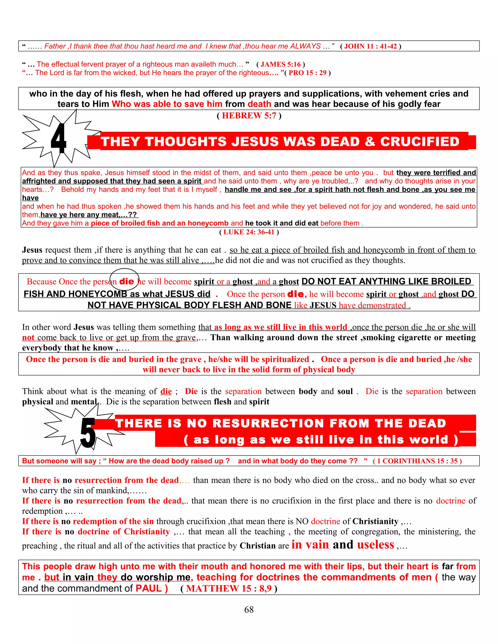 “ …… Father ,I thank thee that thou hast heard me and I knew that ,thou hear me ALWAYS … ” ( JOHN 11 : 41-42 )
“ … The effectual fervent prayer of a righteous man availeth much… ” ( JAMES 5:16 )
“… The Lord is far from the wicked, but He hears the prayer of the righteous…. ”( PRO 15 : 29 )
who in the day of his flesh, when he had offered up prayers and supplications, with vehement cries and
tears to Him Who was able to save him from death and was hear because of his godly fear
( HEBREW 5:7 )
THEY THOUGHTS JESUS WAS DEAD & CRUCIFIED D
And as they thus spake, Jesus himself stood in the midst of them, and said unto them ,peace be unto you . but they were terrified and
affrighted and supposed that they had seen a spirit and he said unto them , why are ye troubled,..? and why do thoughts arise in your
hearts…? Behold my hands and my feet that it is I myself , handle me and see ,for a spirit hath not flesh and bone ,as you see me
have
and when he had thus spoken ,he showed them his hands and his feet and while they yet believed not for joy and wondered, he said unto
them,have ye here any meat,…??
And they gave him a piece of broiled fish and an honeycomb and he took it and did eat before them .
( LUKE 24: 36-41 )
Jesus request them ,if there is anything that he can eat . so he eat a piece of broiled fish and honeycomb in front of them to
prove and to convince them that he was still alive ,….he did not die and was not crucified as they thoughts.
Because Once the person die he will become spirit or a ghost ,and a ghost DO NOT EAT ANYTHING LIKE BROILED
FISH AND HONEYCOMB as what JESUS did . Once the person die, he will become spirit or ghost ,and ghost DO
NOT HAVE PHYSICAL BODY FLESH AND BONE like JESUS have demonstrated .
In other word Jesus was telling them something that as long as we still live in this world ,once the person die ,he or she will
not come back to live or get up from the grave,… Than walking around down the street ,smoking cigarette or meeting
everybody that he know ,….
Once the person is die and buried in the grave , he/she will be spiritualized . Once a person is die and buried ,he /she
will never back to live in the solid form of physical body
Think about what is the meaning of die ; Die is the separation between body and soul . Die is the separation between
physical and mental . Die is the separation between flesh and spirit
T THERE IS NO RESURRECTION FROM THE DEAD D
( as long as we still live in this world ) D
But someone will say ; “ How are the dead body raised up ? and in what body do they come ?? ” ( 1 CORINTHIANS 15 : 35 )
If there is no resurrection from the dead,… than mean there is no body who died on the cross.. and no body what so ever
who carry the sin of mankind,……
If there is no resurrection from the dead,.. that mean there is no crucifixion in the first place and there is no doctrine of
redemption ,… ..
If there is no redemption of the sin through crucifixion ,that mean there is NO doctrine of Christianity ,…
If there is no doctrine of Christianity ,… that mean all the teaching , the meeting of congregation, the ministering, the
preaching , the ritual and all of the activities that practice by Christian are in vain and useless ,…
This people draw high unto me with their mouth and honored me with their lips, but their heart is far from
me . but in vain they do worship me, teaching for doctrines the commandments of men ( the way
and the commandment of PAUL ) ( MATTHEW 15 : 8,9 )
68
 