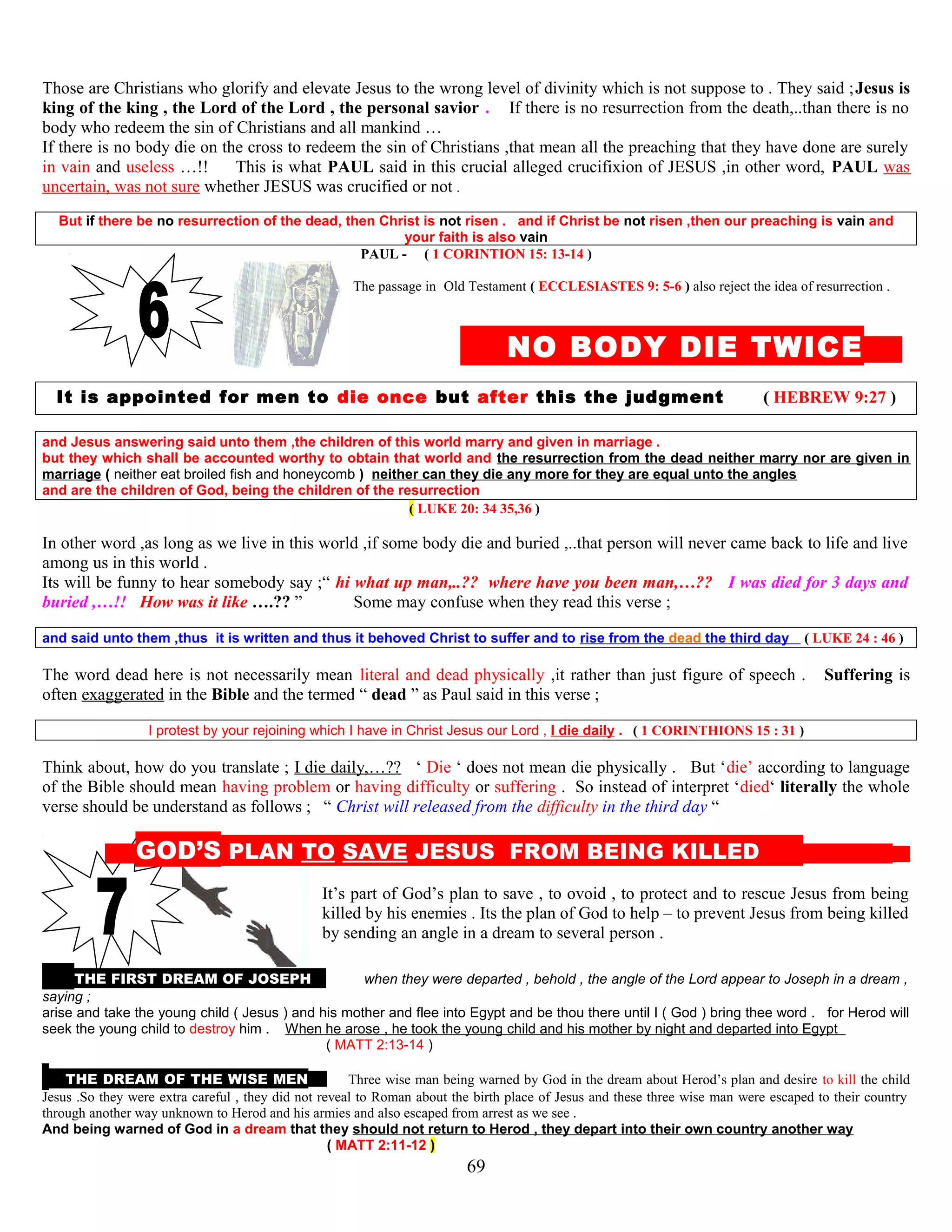 Those are Christians who glorify and elevate Jesus to the wrong level of divinity which is not suppose to . They said ;Jesus is
king of the king , the Lord of the Lord , the personal savior . If there is no resurrection from the death,..than there is no
body who redeem the sin of Christians and all mankind …
If there is no body die on the cross to redeem the sin of Christians ,that mean all the preaching that they have done are surely
in vain and useless …!! This is what PAUL said in this crucial alleged crucifixion of JESUS ,in other word, PAUL was
uncertain, was not sure whether JESUS was crucified or not .
But if there be no resurrection of the dead, then Christ is not risen . and if Christ be not risen ,then our preaching is vain and
your faith is also vain
PAUL - ( 1 CORINTION 15: 13-14 )
The passage in Old Testament ( ECCLESIASTES 9: 5-6 ) also reject the idea of resurrection .
NO BODY DIE TWICE E
It is appointed for men to die once but after this the judgment ( HEBREW 9:27 )
and Jesus answering said unto them ,the children of this world marry and given in marriage .
but they which shall be accounted worthy to obtain that world and the resurrection from the dead neither marry nor are given in
marriage ( neither eat broiled fish and honeycomb ) neither can they die any more for they are equal unto the angles
and are the children of God, being the children of the resurrection
( LUKE 20: 34 35,36 )
In other word ,as long as we live in this world ,if some body die and buried ,..that person will never came back to life and live
among us in this world .
Its will be funny to hear somebody say ;“ hi what up man,..?? where have you been man,…?? I was died for 3 days and
buried ,…!! How was it like ….?? ” Some may confuse when they read this verse ;
and said unto them ,thus it is written and thus it behoved Christ to suffer and to rise from the dead the third day ( LUKE 24 : 46 )
The word dead here is not necessarily mean literal and dead physically ,it rather than just figure of speech . Suffering is
often exaggerated in the Bible and the termed “ dead ” as Paul said in this verse ;
I protest by your rejoining which I have in Christ Jesus our Lord , I die daily . ( 1 CORINTHIONS 15 : 31 )
Think about, how do you translate ; I die daily,…?? ‘ Die ‘ does not mean die physically . But ‘die’ according to language
of the Bible should mean having problem or having difficulty or suffering . So instead of interpret ‘died‘ literally the whole
verse should be understand as follows ; “ Christ will released from the difficulty in the third day “
G GOD’S PLAN TO SAVE JESUS FROM BEING KILLED S
It’s part of God’s plan to save , to ovoid , to protect and to rescue Jesus from being
killed by his enemies . Its the plan of God to help – to prevent Jesus from being killed
by sending an angle in a dream to several person .
THE FIRST DREAM OF JOSEPH AAnd when they were departed , behold , the angle of the Lord appear to Joseph in a dream ,
saying ;
arise and take the young child ( Jesus ) and his mother and flee into Egypt and be thou there until I ( God ) bring thee word . for Herod will
seek the young child to destroy him . When he arose , he took the young child and his mother by night and departed into Egypt
( MATT 2:13-14 )
THE DREAM OF THE WISE MEN N Three wise man being warned by God in the dream about Herod’s plan and desire to kill the child
Jesus .So they were extra careful , they did not reveal to Roman about the birth place of Jesus and these three wise man were escaped to their country
through another way unknown to Herod and his armies and also escaped from arrest as we see .
And being warned of God in a dream that they should not return to Herod , they depart into their own country another way
( MATT 2:11-12 )
69
 