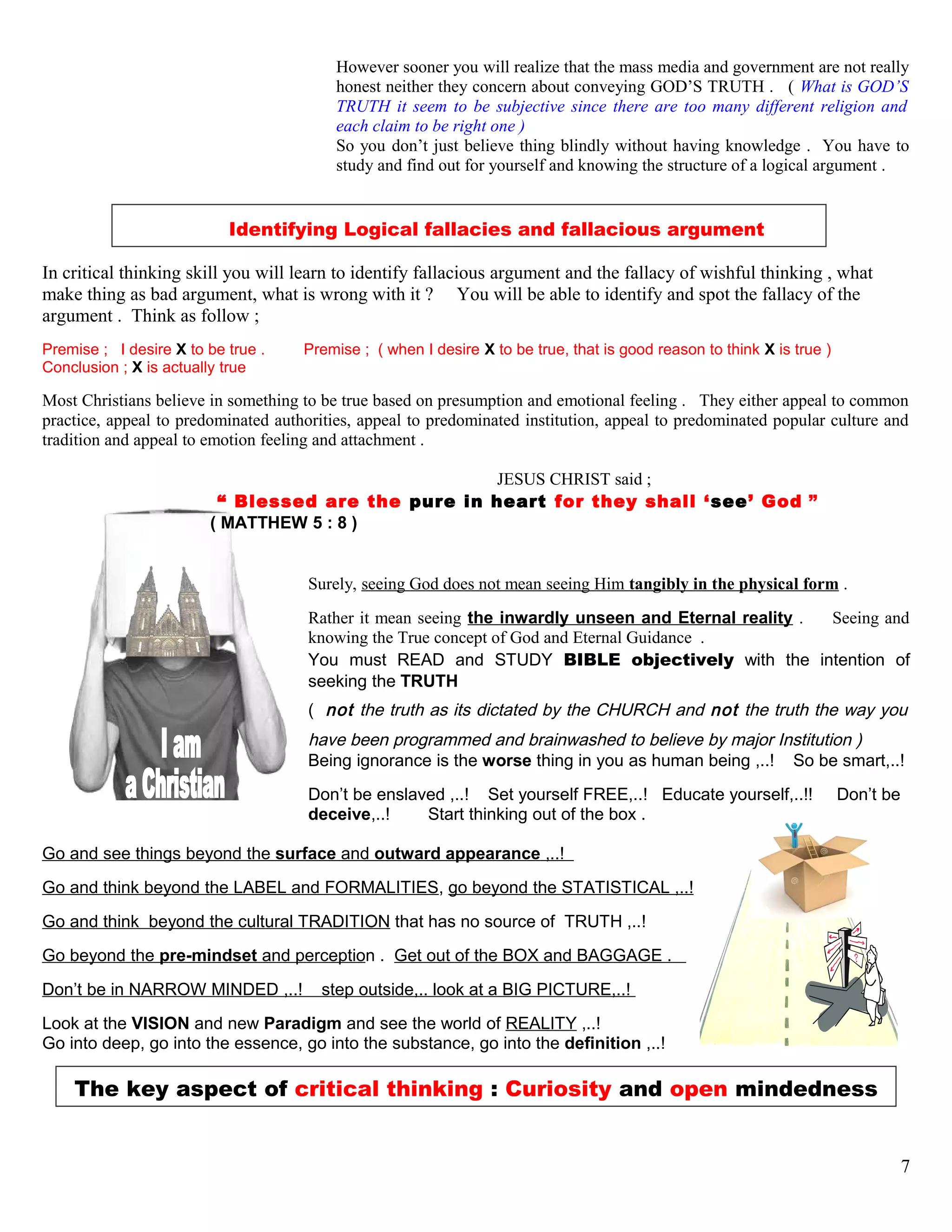 However sooner you will realize that the mass media and government are not really
honest neither they concern about conveying GOD’S TRUTH . ( What is GOD’S
TRUTH it seem to be subjective since there are too many different religion and
each claim to be right one )
So you don’t just believe thing blindly without having knowledge . You have to
study and find out for yourself and knowing the structure of a logical argument .
Identifying Logical fallacies and fallacious argument
In critical thinking skill you will learn to identify fallacious argument and the fallacy of wishful thinking , what
make thing as bad argument, what is wrong with it ? You will be able to identify and spot the fallacy of the
argument . Think as follow ;
Premise ; I desire X to be true . Premise ; ( when I desire X to be true, that is good reason to think X is true )
Conclusion ; X is actually true
Most Christians believe in something to be true based on presumption and emotional feeling . They either appeal to common
practice, appeal to predominated authorities, appeal to predominated institution, appeal to predominated popular culture and
tradition and appeal to emotion feeling and attachment .
JESUS CHRIST said ;
“ Blessed are the pure in heart for they shall ‘see’ God ”
( MATTHEW 5 : 8 )
Surely, seeing God does not mean seeing Him tangibly in the physical form .
Rather it mean seeing the inwardly unseen and Eternal reality . Seeing and
knowing the True concept of God and Eternal Guidance .
You must READ and STUDY BIBLE objectively with the intention of
seeking the TRUTH
( not the truth as its dictated by the CHURCH and not the truth the way you
have been programmed and brainwashed to believe by major Institution )
Being ignorance is the worse thing in you as human being ,..! So be smart,..!
Don’t be enslaved ,..! Set yourself FREE,..! Educate yourself,..!! Don’t be
deceive,..! Start thinking out of the box .
Go and see things beyond the surface and outward appearance ,..!
Go and think beyond the LABEL and FORMALITIES, go beyond the STATISTICAL ,..!
Go and think beyond the cultural TRADITION that has no source of TRUTH ,..!
Go beyond the pre-mindset and perception . Get out of the BOX and BAGGAGE .
Don’t be in NARROW MINDED ,..! step outside,.. look at a BIG PICTURE,..!
Look at the VISION and new Paradigm and see the world of REALITY ,..!
Go into deep, go into the essence, go into the substance, go into the definition ,..!
The key aspect of critical thinking : Curiosity and open mindedness
7
 