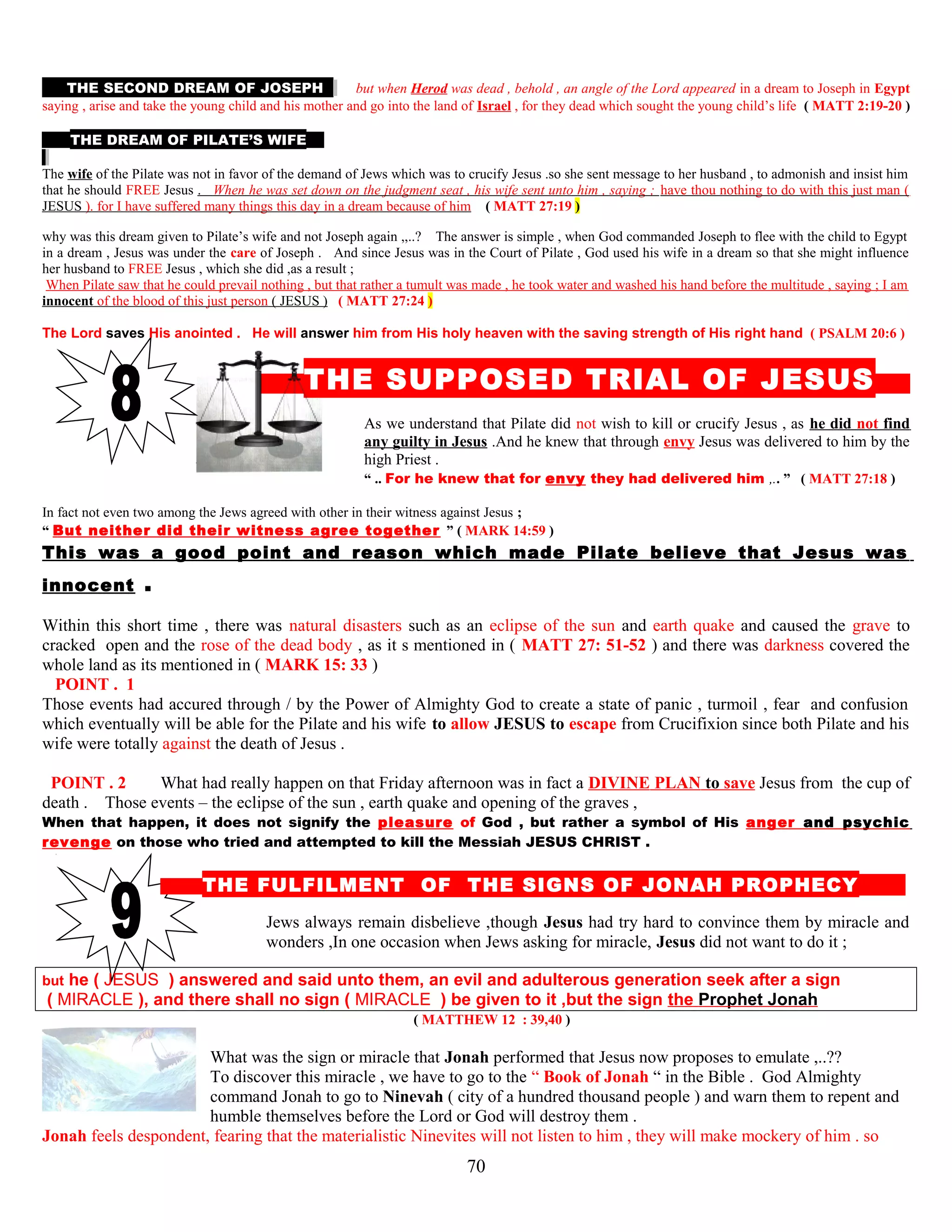 THE SECOND DREAM OF JOSEPH but when Herod was dead , behold , an angle of the Lord appeared in a dream to Joseph in Egypt
saying , arise and take the young child and his mother and go into the land of Israel , for they dead which sought the young child’s life ( MATT 2:19-20 )
THE DREAM OF PILATE’S WIFE
The wife of the Pilate was not in favor of the demand of Jews which was to crucify Jesus .so she sent message to her husband , to admonish and insist him
that he should FREE Jesus . When he was set down on the judgment seat , his wife sent unto him , saying ; have thou nothing to do with this just man (
JESUS ). for I have suffered many things this day in a dream because of him ( MATT 27:19 )
why was this dream given to Pilate’s wife and not Joseph again ,,..? The answer is simple , when God commanded Joseph to flee with the child to Egypt
in a dream , Jesus was under the care of Joseph . And since Jesus was in the Court of Pilate , God used his wife in a dream so that she might influence
her husband to FREE Jesus , which she did ,as a result ;
When Pilate saw that he could prevail nothing , but that rather a tumult was made , he took water and washed his hand before the multitude , saying ; I am
innocent of the blood of this just person ( JESUS ) ( MATT 27:24 )
The Lord saves His anointed . He will answer him from His holy heaven with the saving strength of His right hand ( PSALM 20:6 )
T THE SUPPOSED TRIAL OF JESUS S
As we understand that Pilate did not wish to kill or crucify Jesus , as he did not find
any guilty in Jesus .And he knew that through envy Jesus was delivered to him by the
high Priest .
“ .. For he knew that for envy they had delivered him ,.. ” ( MATT 27:18 )
In fact not even two among the Jews agreed with other in their witness against Jesus ;
“ But neither did their witness agree together ” ( MARK 14:59 )
This was a good point and reason which made Pilate believe that Jesus was
innocent .
Within this short time , there was natural disasters such as an eclipse of the sun and earth quake and caused the grave to
cracked open and the rose of the dead body , as it s mentioned in ( MATT 27: 51-52 ) and there was darkness covered the
whole land as its mentioned in ( MARK 15: 33 )
POINT . 1 1
Those events had accured through / by the Power of Almighty God to create a state of panic , turmoil , fear and confusion
which eventually will be able for the Pilate and his wife to allow JESUS to escape from Crucifixion since both Pilate and his
wife were totally against the death of Jesus .
POINT . 2 2 What had really happen on that Friday afternoon was in fact a DIVINE PLAN to save Jesus from the cup of
death . Those events – the eclipse of the sun , earth quake and opening of the graves ,
When that happen, it does not signify the pleasure of God , but rather a symbol of His anger and psychic
revenge on those who tried and attempted to kill the Messiah JESUS CHRIST .
THE FULFILMENT OF THE SIGNS OF JONAH PROPHECY D
Jews always remain disbelieve ,though Jesus had try hard to convince them by miracle and
wonders ,In one occasion when Jews asking for miracle, Jesus did not want to do it ;
but he ( JESUS ) answered and said unto them, an evil and adulterous generation seek after a sign
( MIRACLE ), and there shall no sign ( MIRACLE ) be given to it ,but the sign the Prophet Jonah
( MATTHEW 12 : 39,40 )
What was the sign or miracle that Jonah performed that Jesus now proposes to emulate ,..??
To discover this miracle , we have to go to the “ Book of Jonah “ in the Bible . God Almighty
command Jonah to go to Ninevah ( city of a hundred thousand people ) and warn them to repent and
humble themselves before the Lord or God will destroy them .
Jonah feels despondent, fearing that the materialistic Ninevites will not listen to him , they will make mockery of him . so
70
 