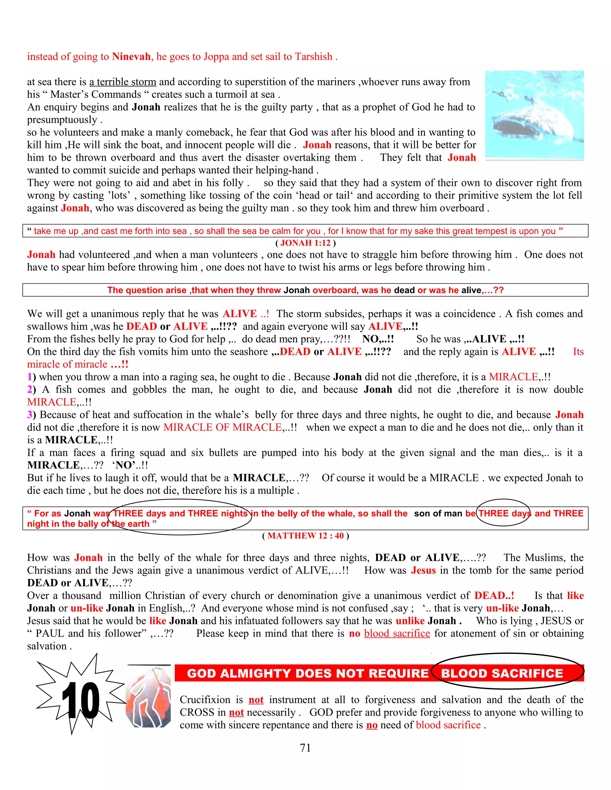 instead of going to Ninevah, he goes to Joppa and set sail to Tarshish .
at sea there is a terrible storm and according to superstition of the mariners ,whoever runs away from
his “ Master’s Commands “ creates such a turmoil at sea .
An enquiry begins and Jonah realizes that he is the guilty party , that as a prophet of God he had to
presumptuously .
so he volunteers and make a manly comeback, he fear that God was after his blood and in wanting to
kill him ,He will sink the boat, and innocent people will die . Jonah reasons, that it will be better for
him to be thrown overboard and thus avert the disaster overtaking them . They felt that Jonah
wanted to commit suicide and perhaps wanted their helping-hand .
They were not going to aid and abet in his folly . so they said that they had a system of their own to discover right from
wrong by casting ’lots’ , something like tossing of the coin ‘head or tail‘ and according to their primitive system the lot fell
against Jonah, who was discovered as being the guilty man . so they took him and threw him overboard .
“ take me up ,and cast me forth into sea , so shall the sea be calm for you , for I know that for my sake this great tempest is upon you ”
( JONAH 1:12 )
Jonah had volunteered ,and when a man volunteers , one does not have to straggle him before throwing him . One does not
have to spear him before throwing him , one does not have to twist his arms or legs before throwing him .
The question arise ,that when they threw Jonah overboard, was he dead or was he alive,…??
We will get a unanimous reply that he was ALIVE ..! The storm subsides, perhaps it was a coincidence . A fish comes and
swallows him ,was he DEAD or ALIVE ,..!!?? and again everyone will say ALIVE,..!!
From the fishes belly he pray to God for help ,.. do dead men pray,…??!! NO,..!! So he was ,..ALIVE ,..!!
On the third day the fish vomits him unto the seashore ,..DEAD or ALIVE ,..!!?? and the reply again is ALIVE ,..!! Its
miracle of miracle …!!
1) when you throw a man into a raging sea, he ought to die . Because Jonah did not die ,therefore, it is a MIRACLE,.!!
2) A fish comes and gobbles the man, he ought to die, and because Jonah did not die ,therefore it is now double
MIRACLE,..!!
3) Because of heat and suffocation in the whale’s..belly for three days and three nights, he ought to die, and because Jonah
did not die ,therefore it is now MIRACLE OF MIRACLE,..!! when we expect a man to die and he does not die,.. only than it
is a MIRACLE,..!!
If a man faces a firing squad and six bullets are pumped into his body at the given signal and the man dies,.. is it a
MIRACLE,…?? ‘NO’..!!
But if he lives to laugh it off, would that be a MIRACLE,…?? Of course it would be a MIRACLE . we expected Jonah to
die each time , but he does not die, therefore his is a multiple .
“ For as Jonah was THREE days and THREE nights in the belly of the whale, so shall the son of man be THREE days and THREE
night in the bally of the earth ”
( MATTHEW 12 : 40 )
How was Jonah in the belly of the whale for three days and three nights, DEAD or ALIVE,….?? The Muslims, the
Christians and the Jews again give a unanimous verdict of ALIVE,…!! How was Jesus in the tomb for the same period
DEAD or ALIVE,…??
Over a thousand million Christian of every church or denomination give a unanimous verdict of DEAD..! Is that like
Jonah or un-like Jonah in English,..? And everyone whose mind is not confused ,say ; ‘.. that is very un-like Jonah,…
Jesus said that he would be like Jonah and his infatuated followers say that he was unlike Jonah . Who is lying , JESUS or
“ PAUL and his follower” ,…?? Please keep in mind that there is no blood sacrifice for atonement of sin or obtaining
salvation .
GOD ALMIGHTY DOES NOT REQUIRE BLOOD SACRIFICE E
Crucifixion is not instrument at all to forgiveness and salvation and the death of the
CROSS in not necessarily . GOD prefer and provide forgiveness to anyone who willing to
come with sincere repentance and there is no need of blood sacrifice .
71
 