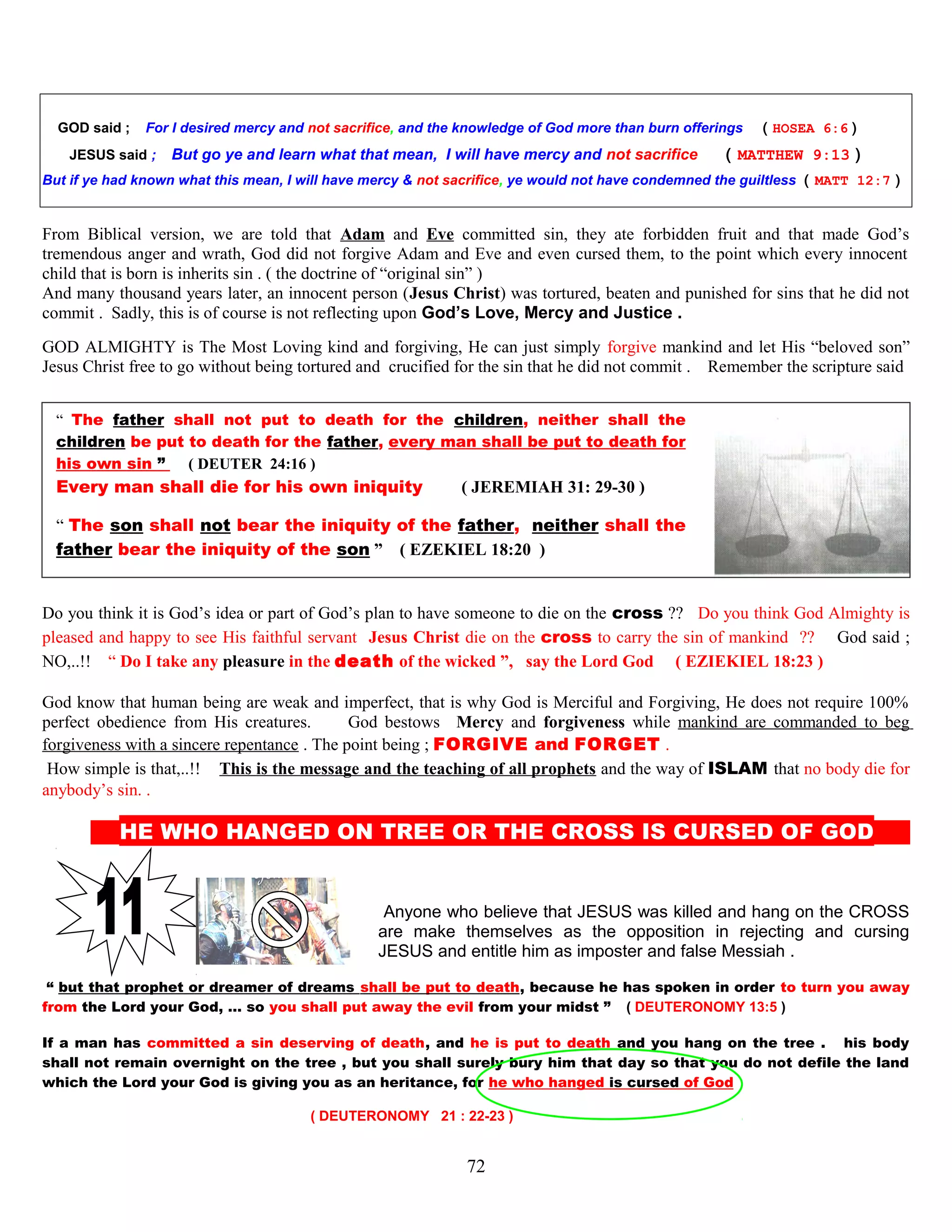 GOD said ; For I desired mercy and not sacrifice, and the knowledge of God more than burn offerings ( HOSEA 6:6 )
JESUS said ; But go ye and learn what that mean, I will have mercy and not sacrifice ( MATTHEW 9:13 )
But if ye had known what this mean, I will have mercy & not sacrifice, ye would not have condemned the guiltless ( MATT 12:7 )
From Biblical version, we are told that Adam and Eve committed sin, they ate forbidden fruit and that made God’s
tremendous anger and wrath, God did not forgive Adam and Eve and even cursed them, to the point which every innocent
child that is born is inherits sin . ( the doctrine of “original sin” )
And many thousand years later, an innocent person (Jesus Christ) was tortured, beaten and punished for sins that he did not
commit . Sadly, this is of course is not reflecting upon God’s Love, Mercy and Justice .
GOD ALMIGHTY is The Most Loving kind and forgiving, He can just simply forgive mankind and let His “beloved son”
Jesus Christ free to go without being tortured and crucified for the sin that he did not commit . Remember the scripture said
“ The father shall not put to death for the children, neither shall the
children be put to death for the father, every man shall be put to death for
his own sin ” ( DEUTER 24:16 )
Every man shall die for his own iniquity. ( JEREMIAH 31: 29-30 )
“ The son shall not bear the iniquity of the father, neither shall the
father bear the iniquity of the son ” ( EZEKIEL 18:20 )
Do you think it is God’s idea or part of God’s plan to have someone to die on the cross ?? Do you think God Almighty is
pleased and happy to see His faithful servant Jesus Christ die on the cross to carry the sin of mankind ?? God said ;
NO,..!! “ Do I take any pleasure in the death of the wicked ”, say the Lord God ( EZIEKIEL 18:23 )
God know that human being are weak and imperfect, that is why God is Merciful and Forgiving, He does not require 100%
perfect obedience from His creatures. God bestows Mercy and forgiveness while mankind are commanded to beg
forgiveness with a sincere repentance . The point being ; FORGIVE and FORGET .
How simple is that,..!! This is the message and the teaching of all prophets and the way of ISLAM that no body die for
anybody’s sin. .
HE WHO HANGED ON TREE OR THE CROSS IS CURSED OF GOD D
Anyone who believe that JESUS was killed and hang on the CROSS
are make themselves as the opposition in rejecting and cursing
JESUS and entitle him as imposter and false Messiah .
“ but that prophet or dreamer of dreams shall be put to death, because he has spoken in order to turn you away
from the Lord your God, … so you shall put away the evil from your midst ” ( DEUTERONOMY 13:5 )
If a man has committed a sin deserving of death, and he is put to death and you hang on the tree . his body
shall not remain overnight on the tree , but you shall surely bury him that day so that you do not defile the land
which the Lord your God is giving you as an heritance, for he who hanged is cursed of God
( DEUTERONOMY 21 : 22-23 )
72
 