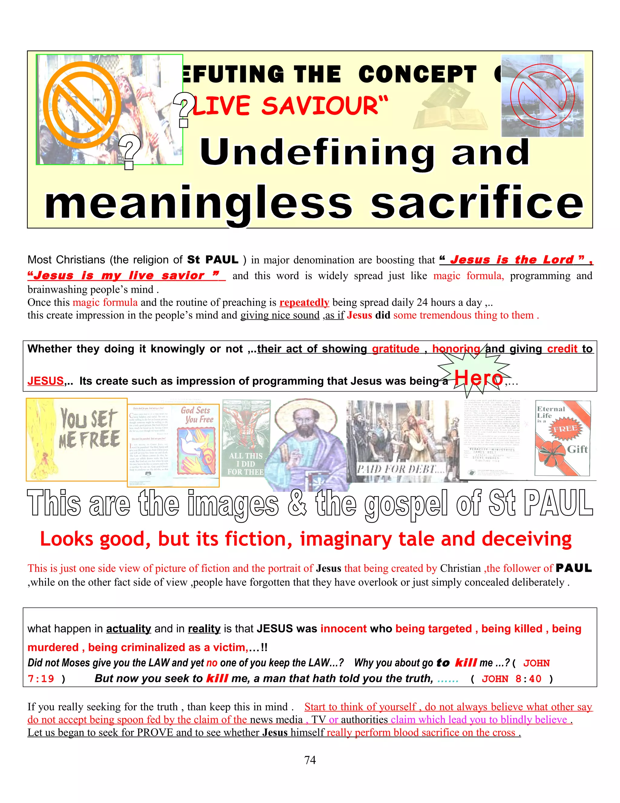 REFUTING THE CONCEPT OF
“LIVE SAVIOUR“
Most Christians (the religion of St PAUL ) in major denomination are boosting that “ Jesus is the Lord ” ,
“Jesus is my live savior ” and this word is widely spread just like magic formula, programming and
brainwashing people’s mind .
Once this magic formula and the routine of preaching is repeatedly being spread daily 24 hours a day ,..
this create impression in the people’s mind and giving nice sound ,as if Jesus did some tremendous thing to them .
Whether they doing it knowingly or not ,..their act of showing gratitude , honoring and giving credit to
JESUS,.. Its create such as impression of programming that Jesus was being a Hero,…
Looks good, but its fiction, imaginary tale and deceiving
This is just one side view of picture of fiction and the portrait of Jesus that being created by Christian ,the follower of PAUL
,while on the other fact side of view ,people have forgotten that they have overlook or just simply concealed deliberately .
what happen in actuality and in reality is that JESUS was innocent who being targeted , being killed , being
murdered , being criminalized as a victim,…!!
Did not Moses give you the LAW and yet no one of you keep the LAW…? Why you about go to kill me …?( JOHN
7:19 ) But now you seek to kill me, a man that hath told you the truth, …… ( JOHN 8:40 )
If you really seeking for the truth , than keep this in mind . Start to think of yourself , do not always believe what other say
do not accept being spoon fed by the claim of the news media , TV or authorities claim which lead you to blindly believe .
Let us began to seek for PROVE and to see whether Jesus himself really perform blood sacrifice on the cross .
74
 