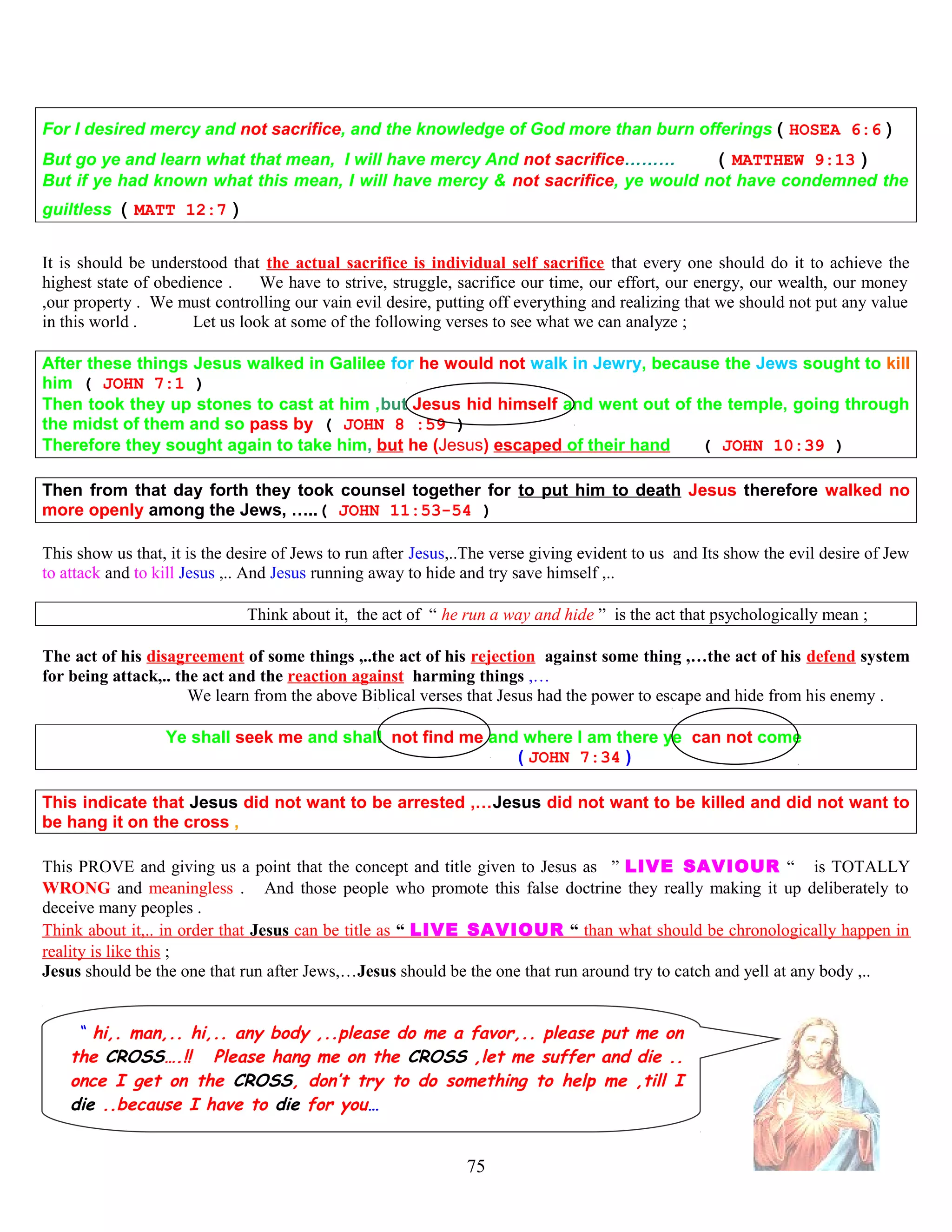 For I desired mercy and not sacrifice, and the knowledge of God more than burn offerings ( HOSEA 6:6 )
But go ye and learn what that mean, I will have mercy And not sacrifice……… ( MATTHEW 9:13 )
But if ye had known what this mean, I will have mercy & not sacrifice, ye would not have condemned the
guiltless ( MATT 12:7 )
It is should be understood that the actual sacrifice is individual self sacrifice that every one should do it to achieve the
highest state of obedience . We have to strive, struggle, sacrifice our time, our effort, our energy, our wealth, our money
,our property . We must controlling our vain evil desire, putting off everything and realizing that we should not put any value
in this world . Let us look at some of the following verses to see what we can analyze ;
After these things Jesus walked in Galilee for he would not walk in Jewry, because the Jews sought to kill
him ( JOHN 7:1 )
Then took they up stones to cast at him ,but Jesus hid himself and went out of the temple, going through
the midst of them and so pass by ( JOHN 8 :59 )
Therefore they sought again to take him, but he (Jesus) escaped of their hand ( JOHN 10:39 )
Then from that day forth they took counsel together for to put him to death Jesus therefore walked no
more openly among the Jews, …..( JOHN 11:53-54 )
This show us that, it is the desire of Jews to run after Jesus,..The verse giving evident to us and Its show the evil desire of Jew
to attack and to kill Jesus ,.. And Jesus running away to hide and try save himself ,..
Think about it, the act of “ he run a way and hide ” is the act that psychologically mean ;
The act of his disagreement of some things ,..the act of his rejection against some thing ,…the act of his defend system
for being attack,.. the act and the reaction against harming things ,…
We learn from the above Biblical verses that Jesus had the power to escape and hide from his enemy .
Ye shall seek me and shall not find me and where I am there ye can not come
( JOHN 7:34 )
This indicate that Jesus did not want to be arrested ,…Jesus did not want to be killed and did not want to
be hang it on the cross ,
This PROVE and giving us a point that the concept and title given to Jesus as “” LIVE SAVIOUR “ “ is TOTALLY
WRONG and meaningless . And those people who promote this false doctrine they really making it up deliberately to
deceive many peoples .
Think about it,.. in order that Jesus can be title as “ LIVE SAVIOUR “ than what should be chronologically happen in
reality is like this ;
Jesus should be the one that run after Jews,…Jesus should be the one that run around try to catch and yell at any body ,..
“ hi,. man,.. hi,.. any body ,..please do me a favor,.. please put me on
the CROSS….!! Please hang me on the CROSS ,let me suffer and die ..
once I get on the CROSS, don’t try to do something to help me ,till I
die ..because I have to die for you…
75
 