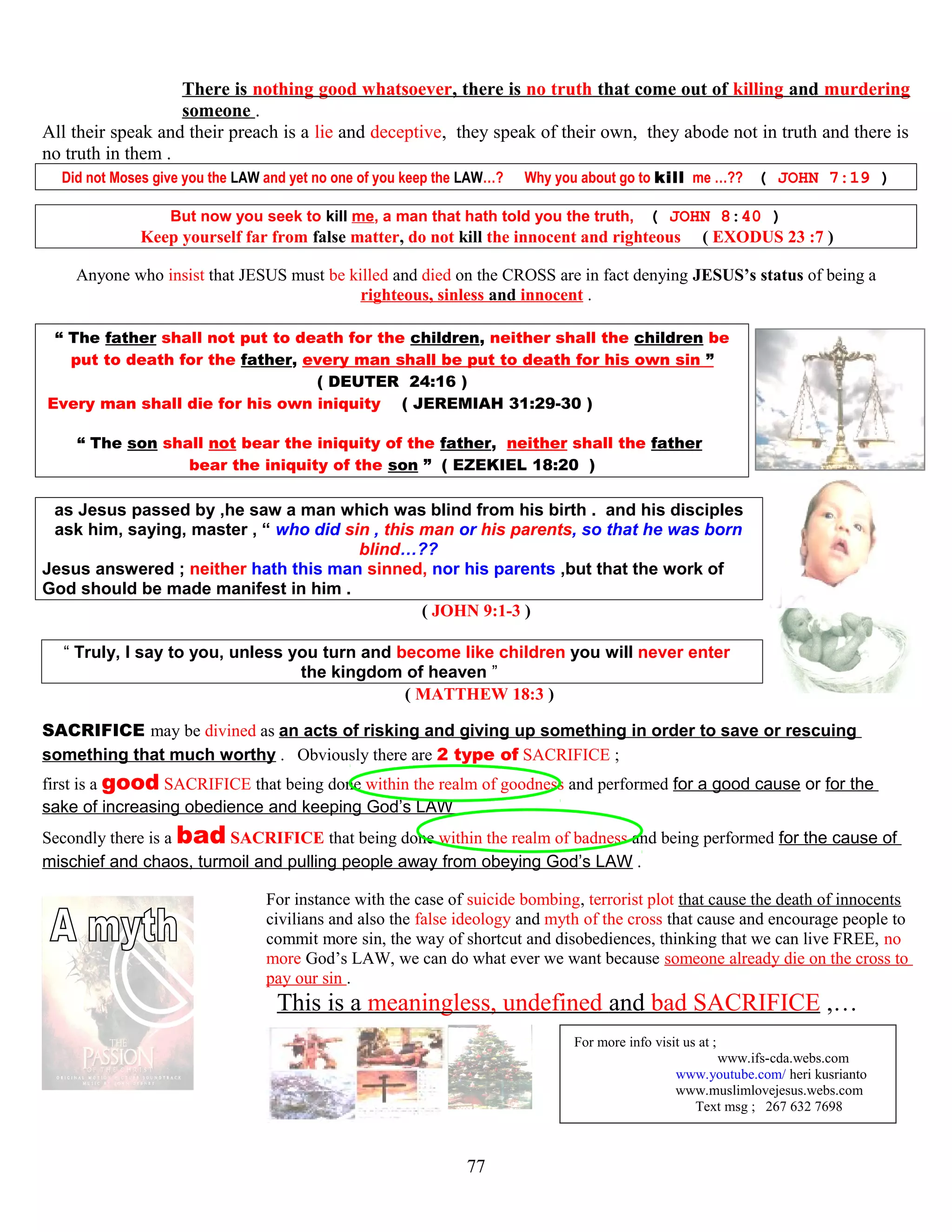 There is nothing good whatsoever, there is no truth that come out of killing and murdering
someone .
All their speak and their preach is a lie and deceptive, they speak of their own, they abode not in truth and there is
no truth in them .
Did not Moses give you the LAW and yet no one of you keep the LAW…? Why you about go to kill me …?? ( JOHN 7:19 )
But now you seek to kill me, a man that hath told you the truth, ( JOHN 8:40 )
Keep yourself far from false matter, do not kill the innocent and righteous ( EXODUS 23 :7 )
Anyone who insist that JESUS must be killed and died on the CROSS are in fact denying JESUS’s status of being a
righteous, sinless and innocent .
“ The father shall not put to death for the children, neither shall the children be
put to death for the father, every man shall be put to death for his own sin ”
( DEUTER 24:16 )
Every man shall die for his own iniquity. ( JEREMIAH 31:29-30 )
“ The son shall not bear the iniquity of the father, neither shall the father
bear the iniquity of the son ” ( EZEKIEL 18:20 )
as Jesus passed by ,he saw a man which was blind from his birth . and his disciples
ask him, saying, master , “ who did sin , this man or his parents, so that he was born
blind…??
Jesus answered ; neither hath this man sinned, nor his parents ,but that the work of
God should be made manifest in him .
( JOHN 9:1-3 )
“ Truly, I say to you, unless you turn and become like children you will never enter
the kingdom of heaven ”
( MATTHEW 18:3 )
SACRIFICE may be divined as an acts of risking and giving up something in order to save or rescuing
something that much worthy . Obviously there are 2 type of SACRIFICE ;
first is a good SACRIFICE that being done within the realm of goodness and performed for a good cause or for the
sake of increasing obedience and keeping God’s LAW
Secondly there is a bad SACRIFICE that being done within the realm of badness and being performed for the cause of
mischief and chaos, turmoil and pulling people away from obeying God’s LAW .
For instance with the case of suicide bombing, terrorist plot that cause the death of innocents
civilians and also the false ideology and myth of the cross that cause and encourage people to
commit more sin, the way of shortcut and disobediences, thinking that we can live FREE, no
more God’s LAW, we can do what ever we want because someone already die on the cross to
pay our sin .
This is a meaningless, undefined and bad SACRIFICE ,…
FOR
For more info visit us at ;
www.ifs-cda.webs.com
www.youtube.com/ heri kusrianto
www.muslimlovejesus.webs.com
Text msg ; 267 632 7698
77
 