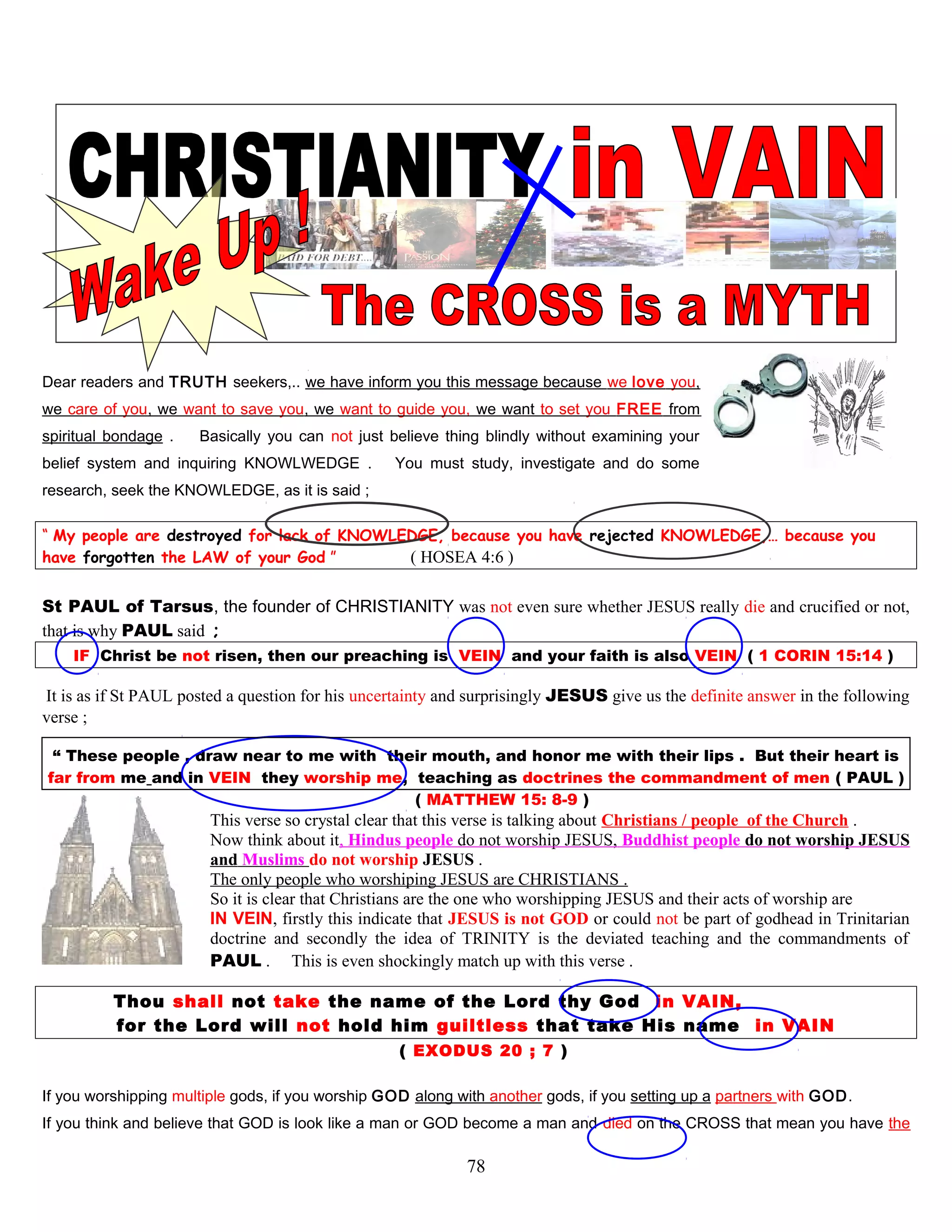 Dear readers and TRUTH seekers,.. we have inform you this message because we love you,
we care of you, we want to save you, we want to guide you, we want to set you FREE from
spiritual bondage . Basically you can not just believe thing blindly without examining your
belief system and inquiring KNOWLWEDGE . You must study, investigate and do some
research, seek the KNOWLEDGE, as it is said ;
“ My people are destroyed for lack of KNOWLEDGE, because you have rejected KNOWLEDGE,… because you
have forgotten the LAW of your God ” ( HOSEA 4:6 )
St PAUL of Tarsus, the founder of CHRISTIANITY was not even sure whether JESUS really die and crucified or not,
that is why PAUL said ;
IF Christ be not risen, then our preaching is VEIN and your faith is also VEIN ( 1 CORIN 15:14 )
It is as if St PAUL posted a question for his uncertainty and surprisingly JESUS give us the definite answer in the following
verse ;
“ These people , draw near to me with their mouth, and honor me with their lips . But their heart is
far from me and in VEIN they worship me, teaching as doctrines the commandment of men ( PAUL )
( MATTHEW 15: 8-9 )
This verse so crystal clear that this verse is talking about Christians / people of the Church .
Now think about it, Hindus people do not worship JESUS, Buddhist people do not worship JESUS
and Muslims do not worship JESUS .
The only people who worshiping JESUS are CHRISTIANS .
So it is clear that Christians are the one who worshipping JESUS and their acts of worship are
IN VEIN, firstly this indicate that JESUS is not GOD or could not be part of godhead in Trinitarian
doctrine and secondly the idea of TRINITY is the deviated teaching and the commandments of
PAUL . This is even shockingly match up with this verse .
Thou shall not take the name of the Lord thy God in VAIN,
for the Lord will not hold him guiltless that take His name in VAIN
( EXODUS 20 ; 7 )
If you worshipping multiple gods, if you worship GOD along with another gods, if you setting up a partners with GOD.
If you think and believe that GOD is look like a man or GOD become a man and died on the CROSS that mean you have the
78
 
