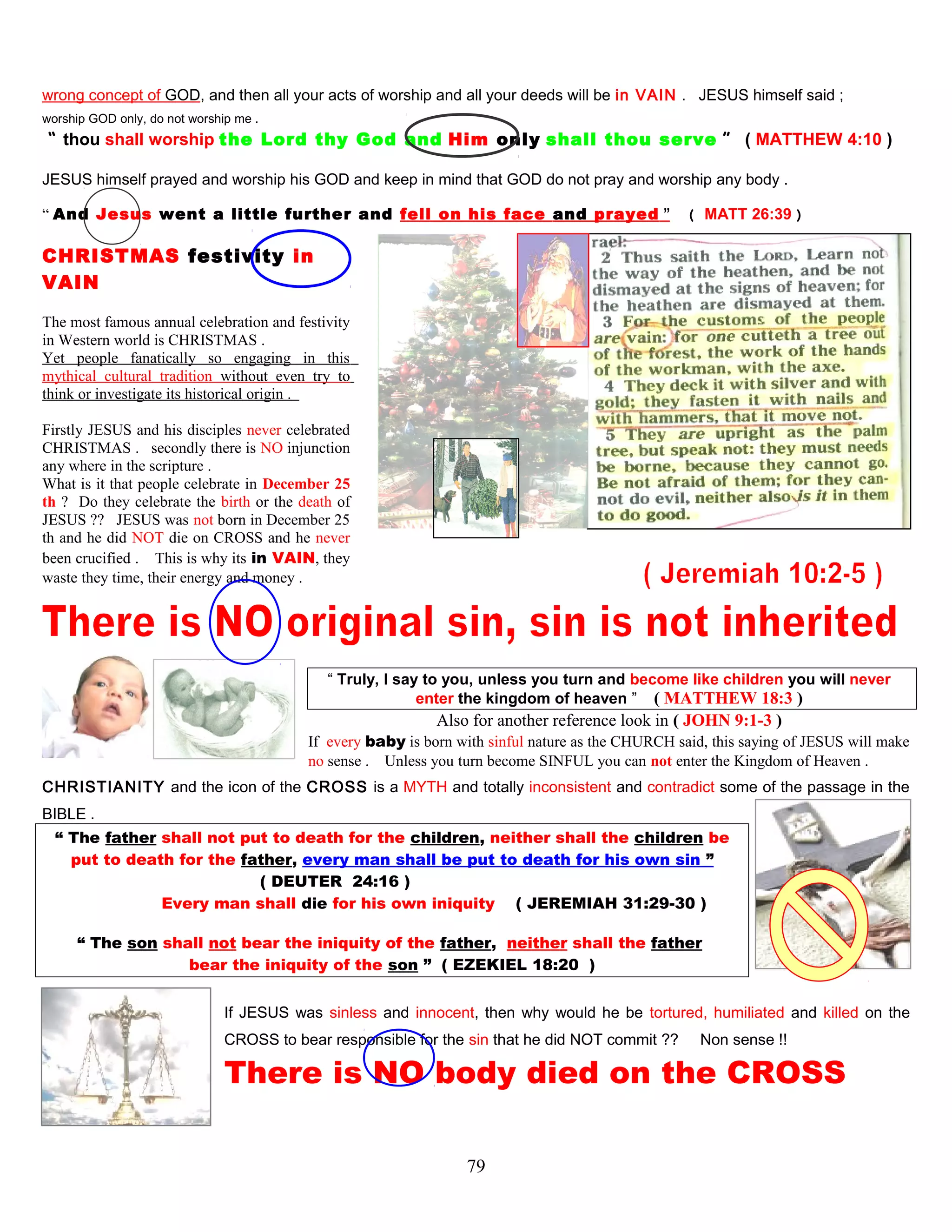 wrong concept of GOD, and then all your acts of worship and all your deeds will be in VAIN . JESUS himself said ;
worship GOD only, do not worship me .
“ thou shall worship the Lord thy God and Him only shall thou serve ” ( MATTHEW 4:10 )
JESUS himself prayed and worship his GOD and keep in mind that GOD do not pray and worship any body .
“ And Jesus went a little further and fell on his face and prayed ” ( MATT 26:39 )
CHRISTMAS festivity in
VAIN
The most famous annual celebration and festivity
in Western world is CHRISTMAS .
Yet people fanatically so engaging in this
mythical cultural tradition without even try to
think or investigate its historical origin .
Firstly JESUS and his disciples never celebrated
CHRISTMAS . secondly there is NO injunction
any where in the scripture .
What is it that people celebrate in December 25
th ? Do they celebrate the birth or the death of
JESUS ?? JESUS was not born in December 25
th and he did NOT die on CROSS and he never
been crucified . This is why its in VAIN, they
waste they time, their energy and money .
“ Truly, I say to you, unless you turn and become like children you will never
enter the kingdom of heaven ” ( MATTHEW 18:3 )
Also for another reference look in ( JOHN 9:1-3 )
If every baby is born with sinful nature as the CHURCH said, this saying of JESUS will make
no sense . Unless you turn become SINFUL you can not enter the Kingdom of Heaven .
CHRISTIANITY and the icon of the CROSS is a MYTH and totally inconsistent and contradict some of the passage in the
BIBLE .
“ The father shall not put to death for the children, neither shall the children be
put to death for the father, every man shall be put to death for his own sin ”
( DEUTER 24:16 )
Every man shall die for his own iniquity. ( JEREMIAH 31:29-30 )
“ The son shall not bear the iniquity of the father, neither shall the father
bear the iniquity of the son ” ( EZEKIEL 18:20 )
If JESUS was sinless and innocent, then why would he be tortured, humiliated and killed on the
CROSS to bear responsible for the sin that he did NOT commit ?? Non sense !!
There is NO body died on the CROSS
79
 