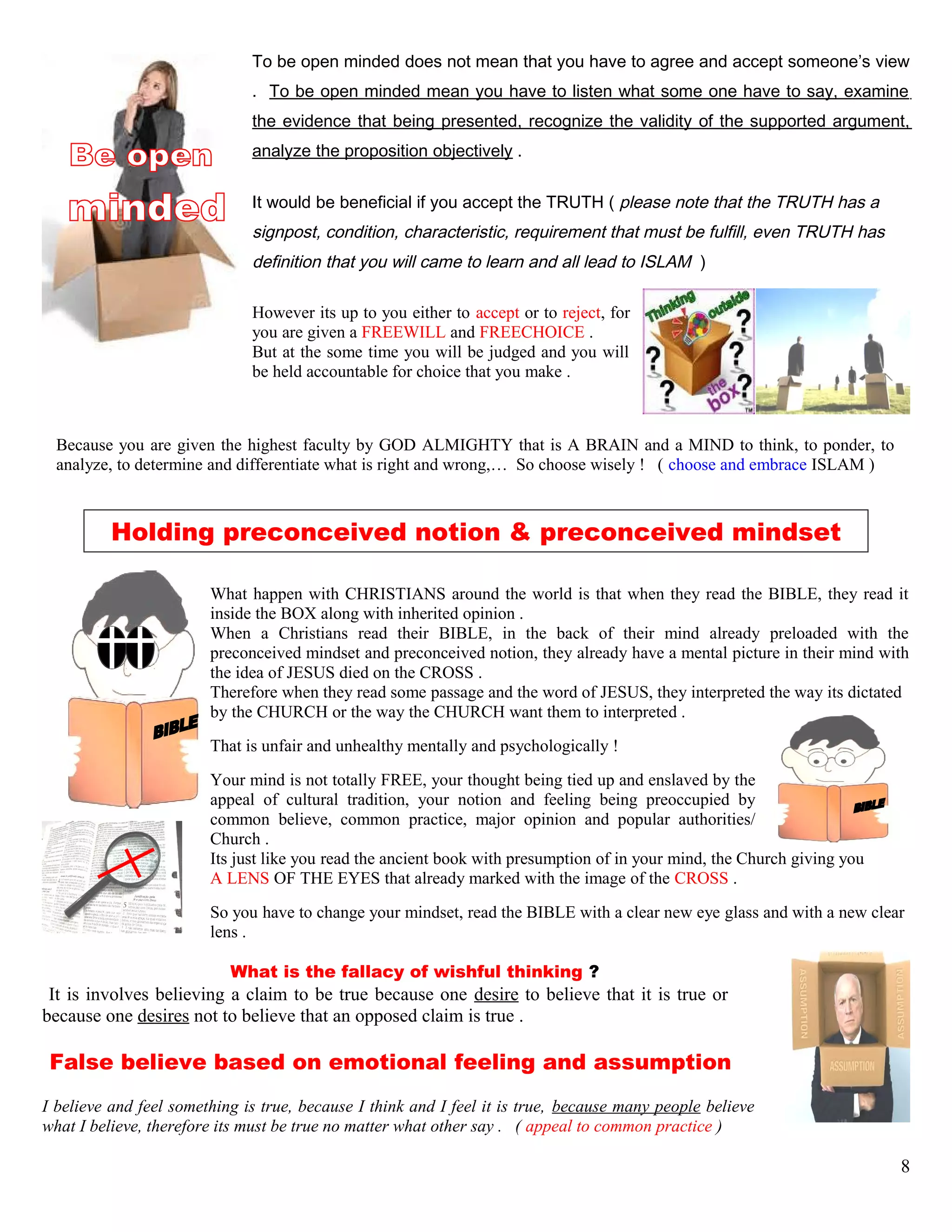 To be open minded does not mean that you have to agree and accept someone’s view
. To be open minded mean you have to listen what some one have to say, examine
the evidence that being presented, recognize the validity of the supported argument,
analyze the proposition objectively .
It would be beneficial if you accept the TRUTH ( please note that the TRUTH has a
signpost, condition, characteristic, requirement that must be fulfill, even TRUTH has
definition that you will came to learn and all lead to ISLAM )
However its up to you either to accept or to reject, for
you are given a FREEWILL and FREECHOICE .
But at the some time you will be judged and you will
be held accountable for choice that you make .
Because you are given the highest faculty by GOD ALMIGHTY that is A BRAIN and a MIND to think, to ponder, to
analyze, to determine and differentiate what is right and wrong,… So choose wisely ! ( choose and embrace ISLAM )
Holding preconceived notion & preconceived mindset
What happen with CHRISTIANS around the world is that when they read the BIBLE, they read it
inside the BOX along with inherited opinion .
When a Christians read their BIBLE, in the back of their mind already preloaded with the
preconceived mindset and preconceived notion, they already have a mental picture in their mind with
the idea of JESUS died on the CROSS .
Therefore when they read some passage and the word of JESUS, they interpreted the way its dictated
by the CHURCH or the way the CHURCH want them to interpreted .
That is unfair and unhealthy mentally and psychologically !
Your mind is not totally FREE, your thought being tied up and enslaved by the
appeal of cultural tradition, your notion and feeling being preoccupied by
common believe, common practice, major opinion and popular authorities/
Church .
Its just like you read the ancient book with presumption of in your mind, the Church giving you
A LENS OF THE EYES that already marked with the image of the CROSS .
So you have to change your mindset, read the BIBLE with a clear new eye glass and with a new clear
lens .
What is the fallacy of wishful thinking ?
It is involves believing a claim to be true because one desire to believe that it is true or
because one desires not to believe that an opposed claim is true .
False believe based on emotional feeling and assumption
I believe and feel something is true, because I think and I feel it is true, because many people believe
what I believe, therefore its must be true no matter what other say . ( appeal to common practice )
8
 