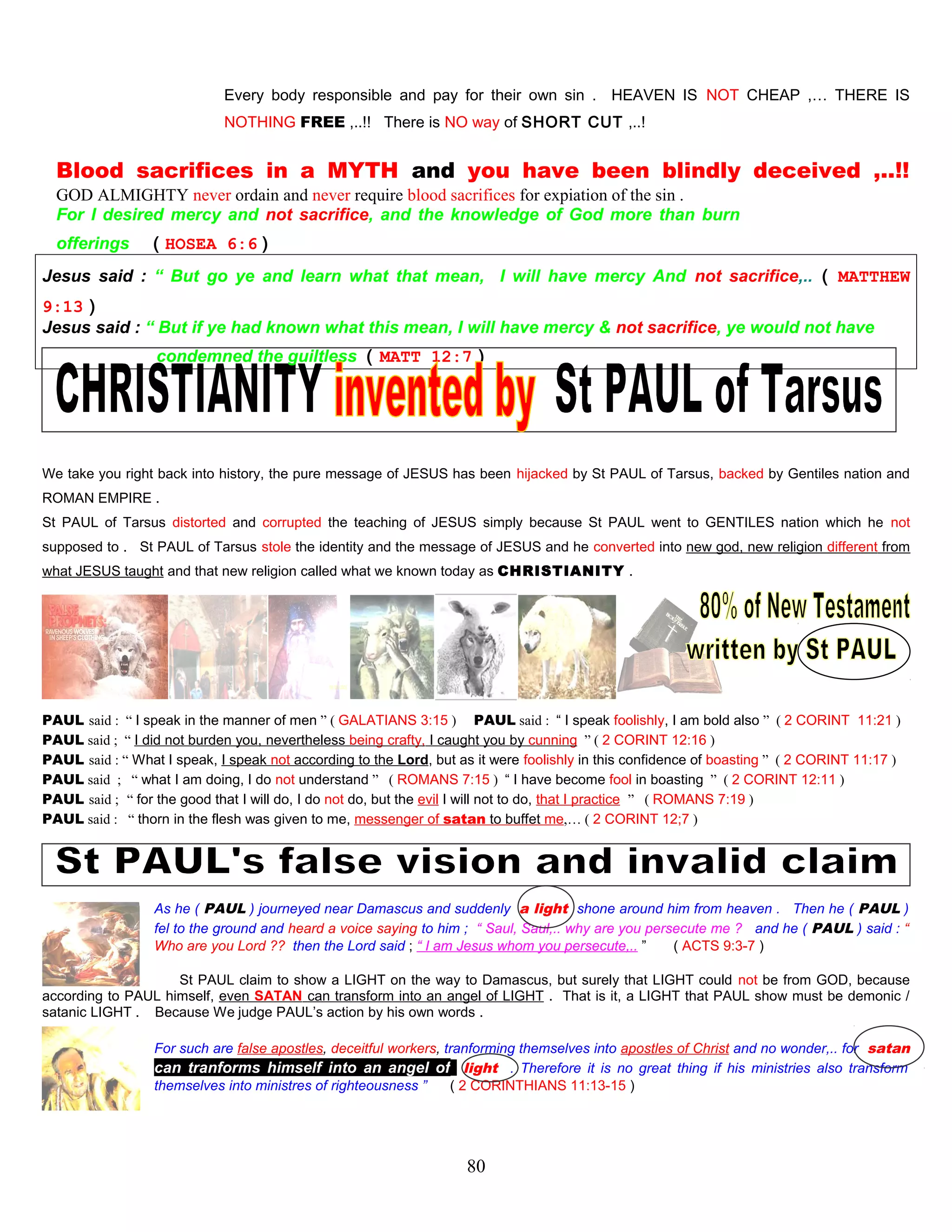 Every body responsible and pay for their own sin . HEAVEN IS NOT CHEAP ,… THERE IS
NOTHING FREE ,..!! There is NO way of SHORT CUT ,..!
Blood sacrifices in a MYTH and you have been blindly deceived ,..!!
GOD ALMIGHTY never ordain and never require blood sacrifices for expiation of the sin .
For I desired mercy and not sacrifice, and the knowledge of God more than burn
offerings ( HOSEA 6:6 )
Jesus said : “ But go ye and learn what that mean, I will have mercy And not sacrifice,.. ( MATTHEW
9:13 )
Jesus said : “ But if ye had known what this mean, I will have mercy & not sacrifice, ye would not have
condemned the guiltless ( MATT 12:7 )
We take you right back into history, the pure message of JESUS has been hijacked by St PAUL of Tarsus, backed by Gentiles nation and
ROMAN EMPIRE .
St PAUL of Tarsus distorted and corrupted the teaching of JESUS simply because St PAUL went to GENTILES nation which he not
supposed to . St PAUL of Tarsus stole the identity and the message of JESUS and he converted into new god, new religion different from
what JESUS taught and that new religion called what we known today as CHRISTIANITY .
PAUL said : “ I speak in the manner of men ” ( GALATIANS 3:15 ) PAUL said : “ I speak foolishly, I am bold also ” ( 2 CORINT 11:21 )
PAUL said ; “ I did not burden you, nevertheless being crafty, I caught you by cunning ” ( 2 CORINT 12:16 )
PAUL said : “ What I speak, I speak not according to the Lord, but as it were foolishly in this confidence of boasting ” ( 2 CORINT 11:17 )
PAUL said ; “ what I am doing, I do not understand ” ( ROMANS 7:15 ) “ I have become fool in boasting ” ( 2 CORINT 12:11 )
PAUL said ; “ for the good that I will do, I do not do, but the evil I will not to do, that I practice ” ( ROMANS 7:19 )
PAUL said : “ thorn in the flesh was given to me, messenger of satan to buffet me,… ( 2 CORINT 12;7 )
As he ( PAUL ) journeyed near Damascus and suddenly a light shone around him from heaven . Then he ( PAUL )
fel to the ground and heard a voice saying to him ; “ Saul, Saul,.. why are you persecute me ? and he ( PAUL ) said : “
Who are you Lord ?? then the Lord said ; “ I am Jesus whom you persecute,.. ” ( ACTS 9:3-7 )
St PAUL claim to show a LIGHT on the way to Damascus, but surely that LIGHT could not be from GOD, because
according to PAUL himself, even SATAN can transform into an angel of LIGHT . That is it, a LIGHT that PAUL show must be demonic /
satanic LIGHT . Because We judge PAUL’s action by his own words .
For such are false apostles, deceitful workers, tranforming themselves into apostles of Christ and no wonder,.. for satan
can tranforms himself into an angel of light . Therefore it is no great thing if his ministries also transform
themselves into ministres of righteousness ” ( 2 CORINTHIANS 11:13-15 )
80
 