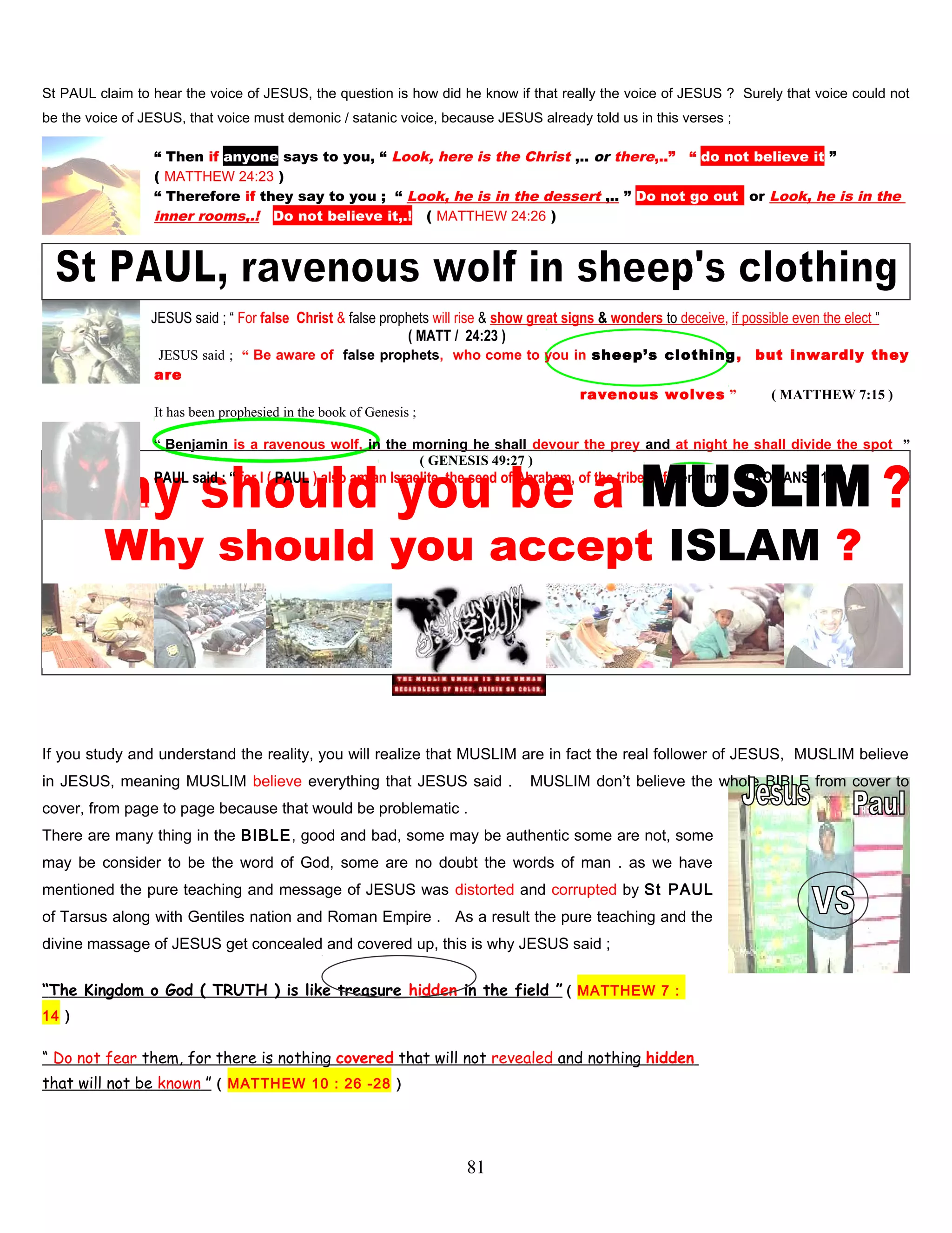St PAUL claim to hear the voice of JESUS, the question is how did he know if that really the voice of JESUS ? Surely that voice could not
be the voice of JESUS, that voice must demonic / satanic voice, because JESUS already told us in this verses ;
“ Then if anyone says to you, “ Look, here is the Christ ,.. or there,..” “ do not believe it ”
( MATTHEW 24:23 )
“ Therefore if they say to you ; “ Look, he is in the dessert ,.. ” Do not go outt or Look, he is in the
inner rooms,.! Do not believe it,.! ( MATTHEW 24:26 )
JESUS said ; “ For false Christ & false prophets will rise & show great signs & wonders to deceive, if possible even the elect ”
( MATT / 24:23 )
JESUS said ; “ Be aware of false prophets, who come to you in sheep’s clothing, but inwardly they
are
. ravenous wolves ” ( MATTHEW 7:15 )
It has been prophesied in the book of Genesis ;
“ Benjamin is a ravenous wolf, in the morning he shall devour the prey and at night he shall divide the spot ”
,. ( GENESIS 49:27 )
PAUL said : “ for I ( PAUL ) also am an Israelite, the seed of Abraham, of the tribes of Benjamin ” ( ROMANS 11:1 )
…
Why should you accept ISLAM ?
If you study and understand the reality, you will realize that MUSLIM are in fact the real follower of JESUS, MUSLIM believe
in JESUS, meaning MUSLIM believe everything that JESUS said . MUSLIM don’t believe the whole BIBLE from cover to
cover, from page to page because that would be problematic .
There are many thing in the BIBLE, good and bad, some may be authentic some are not, some
may be consider to be the word of God, some are no doubt the words of man . as we have
mentioned the pure teaching and message of JESUS was distorted and corrupted by St PAUL
of Tarsus along with Gentiles nation and Roman Empire . As a result the pure teaching and the
divine massage of JESUS get concealed and covered up, this is why JESUS said ;
“The Kingdom o God ( TRUTH ) is like treasure hidden in the field ” ( MATTHEW 7 :
14 )
“ Do not fear them, for there is nothing covered that will not revealed and nothing hidden
that will not be known ” ( MATTHEW 10 : 26 -28 )
81
 