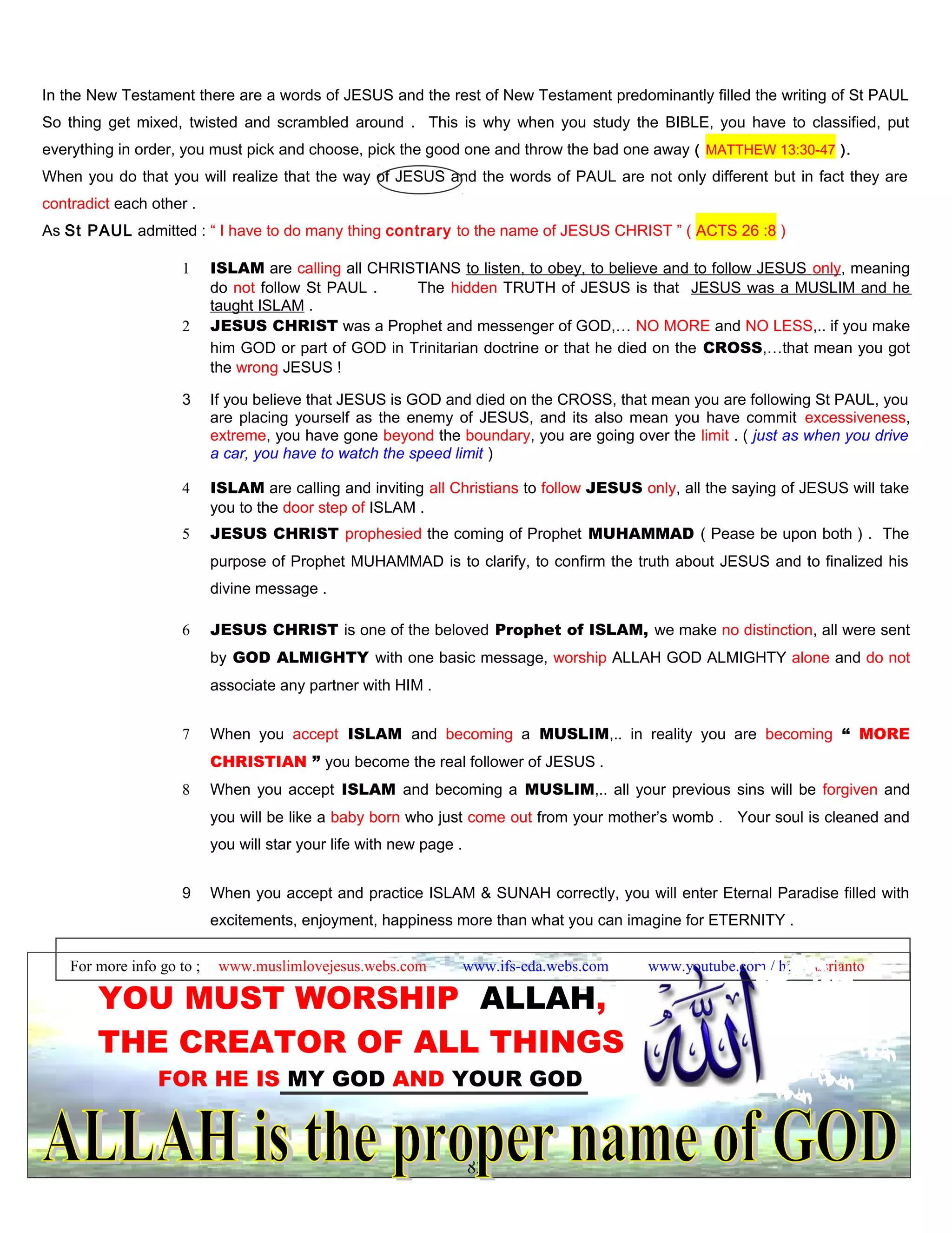In the New Testament there are a words of JESUS and the rest of New Testament predominantly filled the writing of St PAUL
So thing get mixed, twisted and scrambled around . This is why when you study the BIBLE, you have to classified, put
everything in order, you must pick and choose, pick the good one and throw the bad one away ( MATTHEW 13:30-47 ).
When you do that you will realize that the way of JESUS and the words of PAUL are not only different but in fact they are
contradict each other .
As St PAUL admitted : “ I have to do many thing contrary to the name of JESUS CHRIST ” ( ACTS 26 :8 )
1 ISLAM are calling all CHRISTIANS to listen, to obey, to believe and to follow JESUS only, meaning
do not follow St PAUL . The hidden TRUTH of JESUS is that JESUS was a MUSLIM and he
taught ISLAM .
2 JESUS CHRIST was a Prophet and messenger of GOD,… NO MORE and NO LESS,.. if you make
him GOD or part of GOD in Trinitarian doctrine or that he died on the CROSS,…that mean you got
the wrong JESUS !
3 If you believe that JESUS is GOD and died on the CROSS, that mean you are following St PAUL, you
are placing yourself as the enemy of JESUS, and its also mean you have commit excessiveness,
extreme, you have gone beyond the boundary, you are going over the limit . ( just as when you drive
a car, you have to watch the speed limit )
4 ISLAM are calling and inviting all Christians to follow JESUS only, all the saying of JESUS will take
you to the door step of ISLAM .
5 JESUS CHRIST prophesied the coming of Prophet MUHAMMAD ( Pease be upon both ) . The
purpose of Prophet MUHAMMAD is to clarify, to confirm the truth about JESUS and to finalized his
divine message .
6 JESUS CHRIST is one of the beloved Prophet of ISLAM, we make no distinction, all were sent
by GOD ALMIGHTY with one basic message, worship ALLAH GOD ALMIGHTY alone and do not
associate any partner with HIM .
7 When you accept ISLAM and becoming a MUSLIM,.. in reality you are becoming “ MORE
CHRISTIAN ” you become the real follower of JESUS .
8 When you accept ISLAM and becoming a MUSLIM,.. all your previous sins will be forgiven and
you will be like a baby born who just come out from your mother’s womb . Your soul is cleaned and
you will star your life with new page .
9 When you accept and practice ISLAM & SUNAH correctly, you will enter Eternal Paradise filled with
excitements, enjoyment, happiness more than what you can imagine for ETERNITY .
For more info go to ; www.muslimlovejesus.webs.com www.ifs-cda.webs.com www.youtube.com / heri kusrianto
YOU MUST WORSHIP ALLAH,
THE CREATOR OF ALL THINGS
FOR HE IS MY GOD AND YOUR GOD
82
 