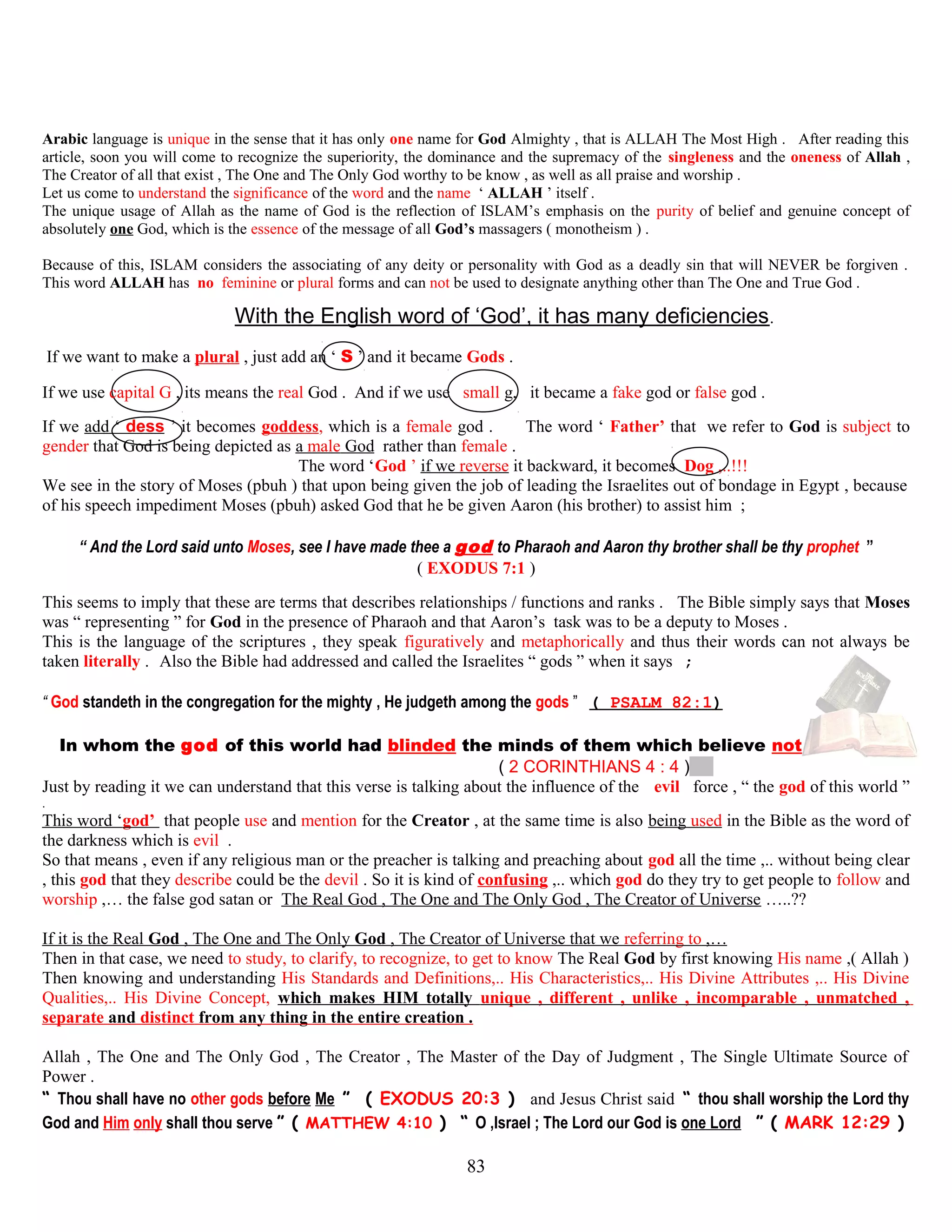 Arabic language is unique in the sense that it has only one name for God Almighty , that is ALLAH The Most High . After reading this
article, soon you will come to recognize the superiority, the dominance and the supremacy of the singleness and the oneness of Allah ,
The Creator of all that exist , The One and The Only God worthy to be know , as well as all praise and worship .
Let us come to understand the significance of the word and the name ‘ ALLAH ’ itself .
The unique usage of Allah as the name of God is the reflection of ISLAM’s emphasis on the purity of belief and genuine concept of
absolutely one God, which is the essence of the message of all God’s massagers ( monotheism ) .
Because of this, ISLAM considers the associating of any deity or personality with God as a deadly sin that will NEVER be forgiven .
This word ALLAH has no feminine or plural forms and can not be used to designate anything other than The One and True God .
With the English word of ‘God’, it has many deficiencies.
If we want to make a plural , just add an ‘ S ’ and it became Gods .
If we use capital G , its means the real God . And if we use small g, it became a fake god or false god .
If we add ‘ dess ’ it becomes goddess, which is a female god . The word ‘ Father’ that we refer to God is subject to
gender that God is being depicted as a male God rather than female .
The word ‘God ’ if we reverse it backward, it becomes Dog ,..!!!
We see in the story of Moses (pbuh ) that upon being given the job of leading the Israelites out of bondage in Egypt , because
of his speech impediment Moses (pbuh) asked God that he be given Aaron (his brother) to assist him ;
“ And the Lord said unto Moses, see I have made thee a god to Pharaoh and Aaron thy brother shall be thy prophet ”
( EXODUS 7:1 )
This seems to imply that these are terms that describes relationships / functions and ranks . The Bible simply says that Moses
was “ representing ” for God in the presence of Pharaoh and that Aaron’s task was to be a deputy to Moses .
This is the language of the scriptures , they speak figuratively and metaphorically and thus their words can not always be
taken literally . Also the Bible had addressed and called the Israelites “ gods ” when it says ;
“ God standeth in the congregation for the mighty , He judgeth among the gods ” ( PSALM 82:1)
In whom the god of this world had blinded the minds of them which believe not
( 2 CORINTHIANS 4 : 4 )
Just by reading it we can understand that this verse is talking about the influence of the evil force , “ the god of this world ”
.
This word ‘god’ that people use and mention for the Creator , at the same time is also being used in the Bible as the word of
the darkness which is evil .
So that means , even if any religious man or the preacher is talking and preaching about god all the time ,.. without being clear
, this god that they describe could be the devil . So it is kind of confusing ,.. which god do they try to get people to follow and
worship ,… the false god satan or The Real God , The One and The Only God , The Creator of Universe …..??
If it is the Real God , The One and The Only God , The Creator of Universe that we referring to ,…
Then in that case, we need to study, to clarify, to recognize, to get to know The Real God by first knowing His name ,( Allah )
Then knowing and understanding His Standards and Definitions,.. His Characteristics,.. His Divine Attributes ,.. His Divine
Qualities,.. His Divine Concept, which makes HIM totally unique , different , unlike , incomparable , unmatched ,
separate and distinct from any thing in the entire creation .
Allah , The One and The Only God , The Creator , The Master of the Day of Judgment , The Single Ultimate Source of
Power .
“ Thou shall have no other gods before Me ” ( EXODUS 20:3 ) and Jesus Christ said “ thou shall worship the Lord thy
God and Him only shall thou serve ” ( MATTHEW 4:10 ) “ O ,Israel ; The Lord our God is one Lord ” ( MARK 12:29 )
83
 