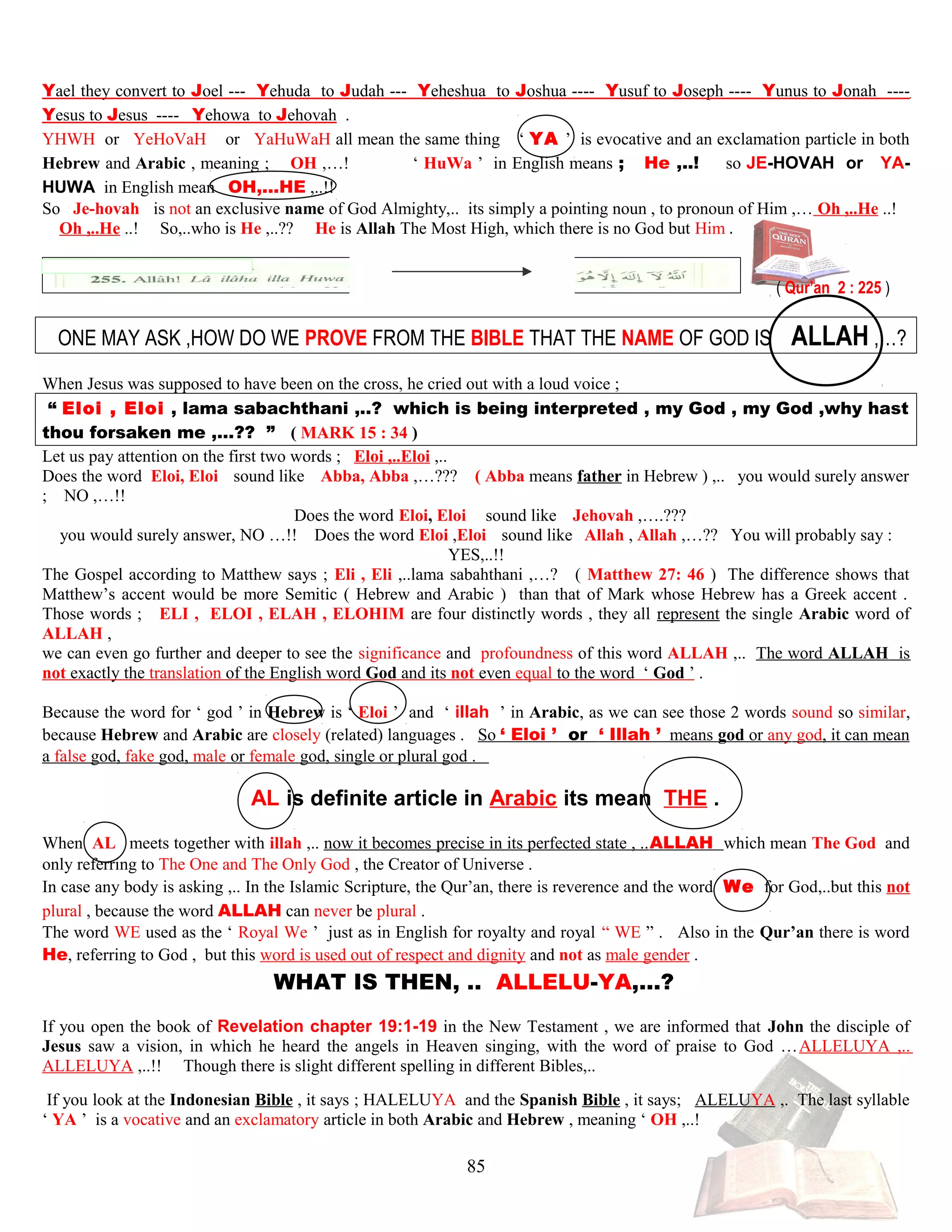 Yael they convert to Joel --- Yehuda to Judah --- Yeheshua to Joshua ---- Yusuf to Joseph ---- Yunus to Jonah ----
Yesus to Jesus ---- Yehowa to Jehovah .
YHWH or YeHoVaH or YaHuWaH all mean the same thing ‘ YA ’ is evocative and an exclamation particle in both
Hebrew and Arabic , meaning ; OH ,…! ‘ HuWa ’ in English means ; He ,..! so JE-HOVAH or YA-
HUWA in English mean OH,...HE ,..!!
So JJe-hovahh is not an exclusive name of God Almighty,.. its simply a pointing noun , to pronoun of Him ,… Oh ,..He ..!
Oh ,..He ..! So,..who is He ,..?? He is Allah The Most High, which there is no God but Him .
( Qur’an 2 : 225 )
ONE MAY ASK ,HOW DO WE PROVE FROM THE BIBLE THAT THE NAME OF GOD IS ALLAH ,…?
When Jesus was supposed to have been on the cross, he cried out with a loud voice ;
“ Eloi , Eloi , lama sabachthani ,..? which is being interpreted , my God , my God ,why hast
thou forsaken me ,…?? ” ( MARK 15 : 34 )
Let us pay attention on the first two words ; Eloi ,..Eloi ,..
Does the word Eloi, Eloi ssound likee Abba, Abba ,…??? ( Abba means father in Hebrew ) ,.. you would surely answer
; NO ,…!!
Does the word Eloi, Eloi ssound likee Jehovah ,….???
you would surely answer, NO …!! Does the word Eloi ,Eloi ssound likee Allah , Allah ,…?? You will probably say :
YES,..!!
The Gospel according to Matthew says ; Eli , Eli ,..lama sabahthani ,…? ( Matthew 27: 46 ) The difference shows that
Matthew’s accent would be more Semitic ( Hebrew and Arabic ) than that of Mark whose Hebrew has a Greek accent .
Those words ; ELI , ELOI , ELAH , ELOHIM are four distinctly words , they all represent the single Arabic word of
ALLAH ,
we can even go further and deeper to see the significance and profoundness of this word ALLAH ,.. The word ALLAH is
not exactly the translation of the English word God and its not even equal to the word ‘ God ’ .
Because the word for ‘ god ’ in Hebrew is ‘ Eloi ’ and ‘ illah ’ in Arabic, as we can see those 2 words sound so similar,
because Hebrew and Arabic are closely (related) languages . So ‘ Eloi ’ or ‘ Illah ’ means god or any god, it can mean
a false god, fake god, male or female god, single or plural god .
AL is definite article in Arabic its mean THE .
When AL meets together with illah ,.. now it becomes precise in its perfected state , ..ALLAH which mean The God and
only referring to The One and The Only God , the Creator of Universe .
In case any body is asking ,.. In the Islamic Scripture, the Qur’an, there is reverence and the word We for God,..but this not
plural , because the word ALLAH can never be plural .
The word WE used as the ‘ Royal We ’ just as in English for royalty and royal “ WE ” . Also in the Qur’an there is word
He, referring to God , but this word is used out of respect and dignity and not as male gender .
W WHAT IS THEN, .. ALLELU-YA,…? ?
If you open the book of Revelation chapter 19:1-19 in the New Testament , we are informed that John the disciple of
Jesus saw a vision, in which he heard the angels in Heaven singing, with the word of praise to God …ALLELUYA ,..
ALLELUYA ,..!! Though there is slight different spelling in different Bibles,..
If you look at the Indonesian Bible , it says ; HALELUYA and the Spanish Bible , it says; ALELUYA ,. The last syllable
‘ YA ’ is a vocative and an exclamatory article in both Arabic and Hebrew , meaning ‘ OH ,..!
85
 