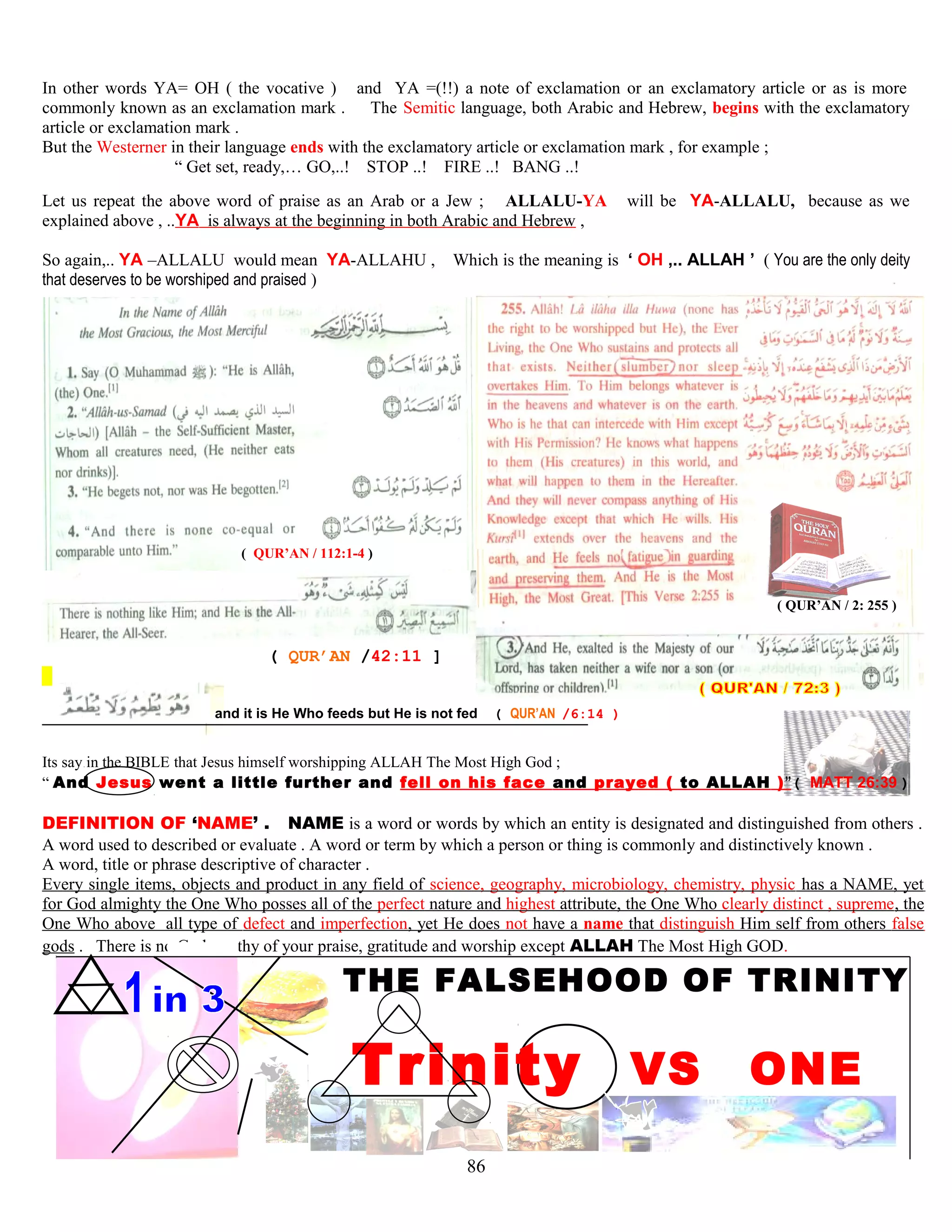 In other words YA= OH ( the vocative ) and YA =(!!) a note of exclamation or an exclamatory article or as is more
commonly known as an exclamation mark . The Semitic language, both Arabic and Hebrew, begins with the exclamatory
article or exclamation mark .
But the Westerner in their language ends with the exclamatory article or exclamation mark , for example ;
“ Get set, ready,… GO,..! STOP ..! FIRE ..! BANG ..!
Let us repeat the above word of praise as an Arab or a Jew ; ALLALU-YA will be YA-ALLALU, because as we
explained above , ..YA is always at the beginning in both Arabic and Hebrew ,
So again,.. YA –ALLALU would mean YA-ALLAHU , Which is the meaning is ‘ OH ,.. ALLAH ’ ( You are the only deity
that deserves to be worshiped and praised )
( QUR’AN / 112:1-4 )
( QUR’AN / 2: 255 )
( QUR’AN /42:11 ]
and it is He Who feeds but He is not fed ( QUR’AN /6:14 )
Its say in the BIBLE that Jesus himself worshipping ALLAH The Most High God ;
“ And Jesus went a little further and fell on his face and prayed ( to ALLAH )”( MATT 26:39 )
DEFINITION OF ‘NAME’ . NAME is a word or words by which an entity is designated and distinguished from others .
A word used to described or evaluate . A word or term by which a person or thing is commonly and distinctively known .
A word, title or phrase descriptive of character .
Every single items, objects and product in any field of science, geography, microbiology, chemistry, physic has a NAME, yet
for God almighty the One Who posses all of the perfect nature and highest attribute, the One Who clearly distinct , supreme, the
One Who above all type of defect and imperfection, yet He does not have a name that distinguish Him self from others false
gods . There is no God worthy of your praise, gratitude and worship except ALLAH The Most High GOD.
THE FALSEHOOD OF TRINITY
Trinity VS ONE
86
 