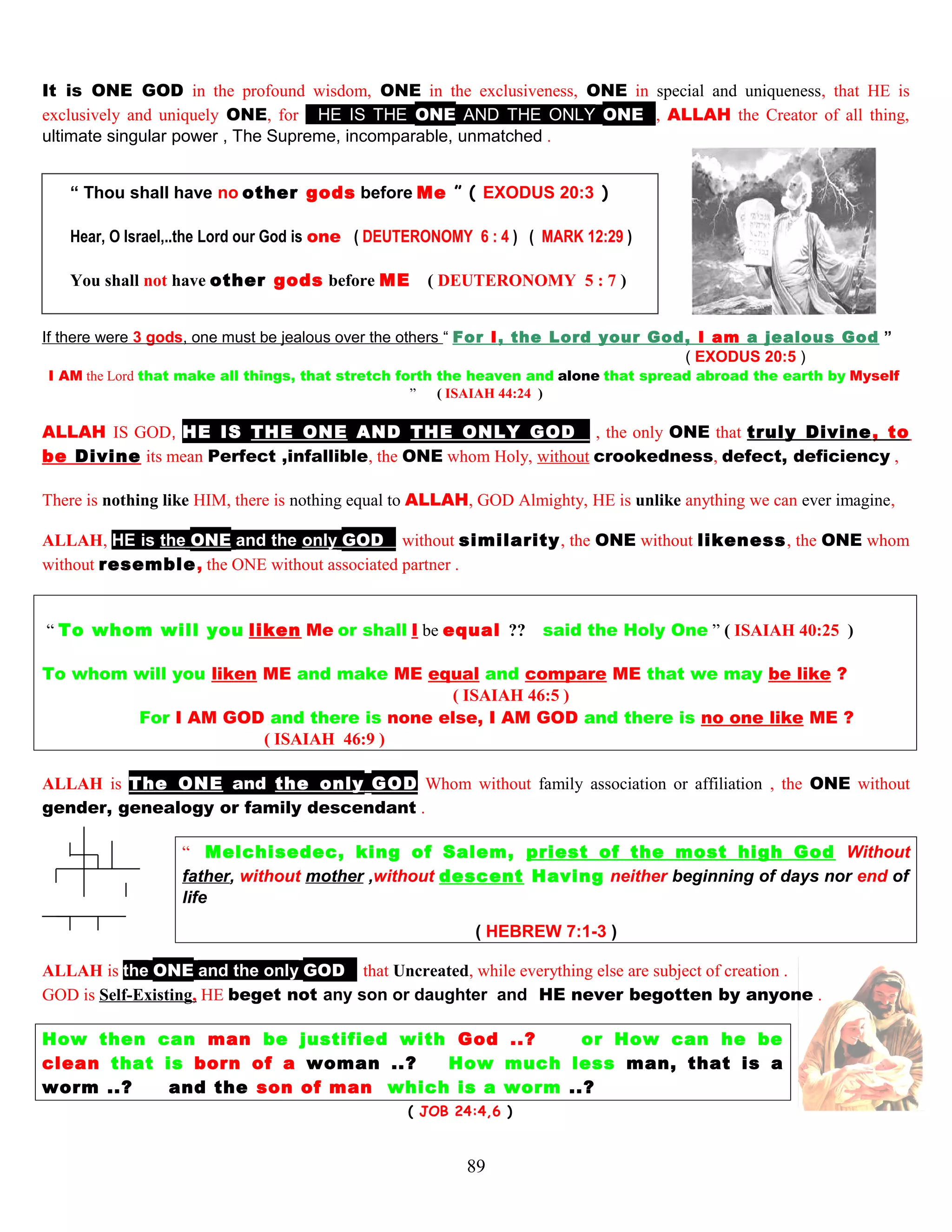 It is ONE GOD in the profound wisdom, ONE in the exclusiveness, ONE in special and uniqueness, that HE is
exclusively and uniquely ONE, for HHE IS THE ONE AND THE ONLY ONEE, ALLAH the Creator of all thing,
ultimate singular power , The Supreme, incomparable, unmatched .
“ Thou shall have no other gods before Me ” ( EXODUS 20:3 )
Hear, O Israel,..the Lord our God is one ( DEUTERONOMY 6 : 4 ) ( MARK 12:29 )
You shall not have other gods before ME ( DEUTERONOMY 5 : 7 )
If there were 3 gods, one must be jealous over the others “ For I, the Lord your God, I am a jealous God ”
( EXODUS 20:5 )
I AM the Lord that make all things, that stretch forth the heaven and alone that spread abroad the earth by Myselff
” ( ISAIAH 44:24 )
ALLAH IS GOD, HE IS THE ONE AND THE ONLY GODE , the only ONE that truly Divine, to
be Divine its mean Perfect ,infallible, the ONE whom Holy, without crookedness, defect, deficiency ,
There is nothing like HIM, there is nothing equal to ALLAH, GOD Almighty, HE is unlike anything we can ever imagine,
ALLAH, HE is the ONE and the only GODE without similarity, the ONE without likeness, the ONE whom
without resemble, the ONE without associated partner .
“ To whom will you liken Me or shall I be equal ?? said the Holy One ” ( ISAIAH 40:25 )
To whom will you liken ME and make ME equal and compare ME that we may be like ?
( ISAIAH 46:5 )
For I AM GOD and there is none else, I AM GOD and there is no one like ME ?
( ISAIAH 46:9 )
ALLAH is The ONE and the only GOD Whom without family association or affiliation , the ONE without
gender, genealogy or family descendant .
“ Melchisedec, king of Salem, priest of the most high God Without
father, without mother ,without descent Having neither beginning of days nor end of
life
( HEBREW 7:1-3 )
ALLAH is the ONE and the only GODE that Uncreated, while everything else are subject of creation .
GOD is Self-Existing, HE beget not any son or daughter and HE never begotten by anyone .
How then can man be justified with God ..? or How can he be
clean that is born of a woman ..? How much less man, that is a
worm ..? and the son of man which is a worm ..?
( JOB 24:4,6 )
89
 