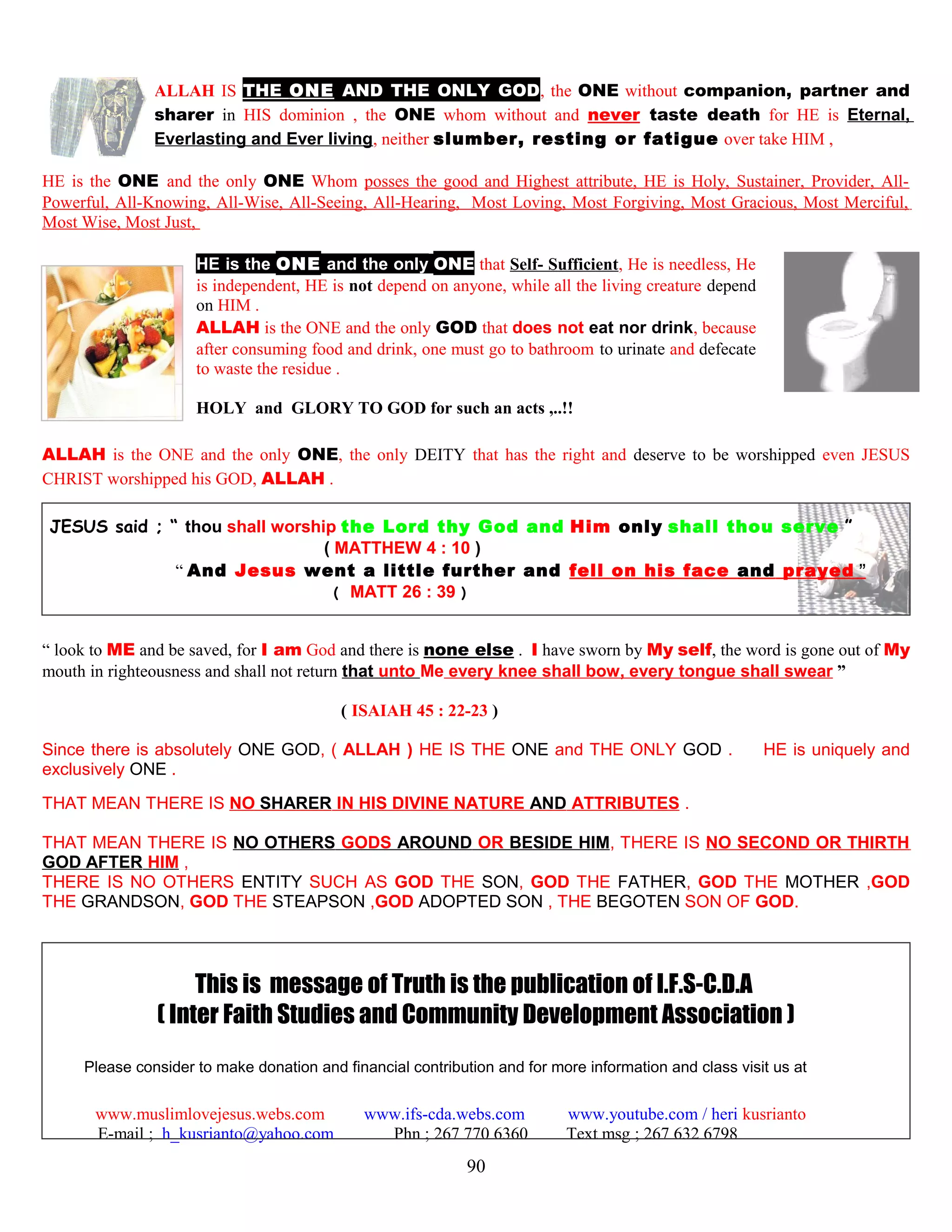 ALLAH IS THE ONE AND THE ONLY GOD, the ONE without companion, partner and
sharer in HIS dominion , the ONE whom without and never taste death for HE is Eternal,
Everlasting and Ever living, neither slumber, resting or fatigue over take HIM ,
HE is the ONE and the only ONE Whom posses the good and Highest attribute, HE is Holy, Sustainer, Provider, All-
Powerful, All-Knowing, All-Wise, All-Seeing, All-Hearing, Most Loving, Most Forgiving, Most Gracious, Most Merciful,
Most Wise, Most Just,
HE is the ONE and the only ONE that Self- Sufficient, He is needless, He
is independent, HE is not depend on anyone, while all the living creature depend
on HIM .
ALLAH is the ONE and the only GOD that does not eat nor drink, because
after consuming food and drink, one must go to bathroom to urinate and defecate
to waste the residue .
HOLY and GLORY TO GOD for such an acts ,..!!
ALLAH is the ONE and the only ONE, the only DEITY that has the right and deserve to be worshipped even JESUS
CHRIST worshipped his GOD, ALLAH .
JESUS said ; “ thou shall worship the Lord thy God and Him only shall thou serve ”
( MATTHEW 4 : 10 )
“ And Jesus went a little further and fell on his face and prayed ”
( MATT 26 : 39 )
“ look to ME and be saved, for I am God and there is none else . I have sworn by My self, the word is gone out of My
mouth in righteousness and shall not return that unto Me every knee shall bow, every tongue shall swear ”
( ISAIAH 45 : 22-23 )
Since there is absolutely ONE GOD, ( ALLAH ) HE IS THE ONE and THE ONLY GOD . HE is uniquely and
exclusively ONE .
THAT MEAN THERE IS NO SHARER IN HIS DIVINE NATURE AND ATTRIBUTES .
THAT MEAN THERE IS NO OTHERS GODS AROUND OR BESIDE HIM, THERE IS NO SECOND OR THIRTH
GOD AFTER HIM ,
THERE IS NO OTHERS ENTITY SUCH AS GOD THE SON, GOD THE FATHER, GOD THE MOTHER ,GOD
THE GRANDSON, GOD THE STEAPSON ,GOD ADOPTED SON , THE BEGOTEN SON OF GOD.
This is message of Truth is the publication of I.F.S-C.D.A
( Inter Faith Studies and Community Development Association )
Please consider to make donation and financial contribution and for more information and class visit us at
www.muslimlovejesus.webs.com www.ifs-cda.webs.com www.youtube.com / heri kusrianto
E-mail ; h_kusrianto@yahoo.com Phn ; 267 770 6360 Text msg ; 267 632 6798
90
 