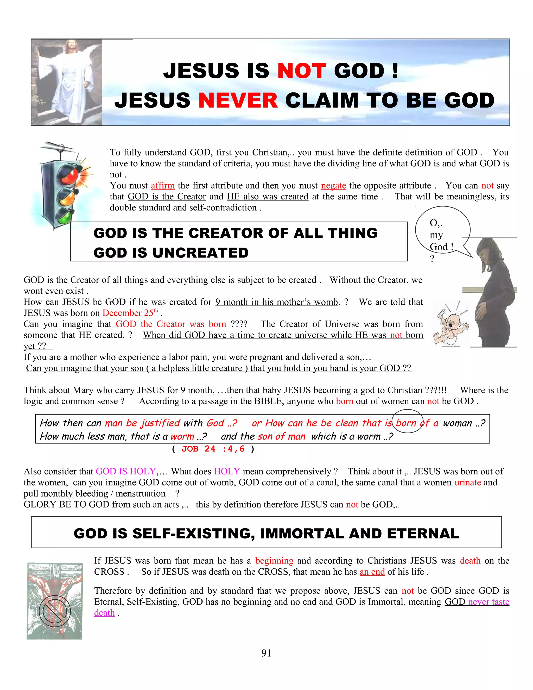 JESUS IS NOT GOD !
JESUS NEVER CLAIM TO BE GOD
To fully understand GOD, first you Christian,.. you must have the definite definition of GOD . You
have to know the standard of criteria, you must have the dividing line of what GOD is and what GOD is
not .
You must affirm the first attribute and then you must negate the opposite attribute . You can not say
that GOD is the Creator and HE also was created at the same time . That will be meaningless, its
double standard and self-contradiction .
GOD IS THE CREATOR OF ALL THING
GOD IS UNCREATED
GOD is the Creator of all things and everything else is subject to be created . Without the Creator, we
wont even exist .
How can JESUS be GOD if he was created for 9 month in his mother’s womb, ? We are told that
JESUS was born on December 25th
.
Can you imagine that GOD the Creator was born ???? The Creator of Universe was born from
someone that HE created, ? When did GOD have a time to create universe while HE was not born
yet ??
If you are a mother who experience a labor pain, you were pregnant and delivered a son,…
Can you imagine that your son ( a helpless little creature ) that you hold in you hand is your GOD ??
Think about Mary who carry JESUS for 9 month, …then that baby JESUS becoming a god to Christian ???!!! Where is the
logic and common sense ? According to a passage in the BIBLE, anyone who born out of women can not be GOD .
How then can man be justified with God ..? or How can he be clean that is born of a woman ..?
How much less man, that is a worm ..? and the son of man which is a worm ..?
( JOB 24 :4,6 )
Also consider that GOD IS HOLY,… What does HOLY mean comprehensively ? Think about it ,.. JESUS was born out of
the women, can you imagine GOD come out of womb, GOD come out of a canal, the same canal that a women urinate and
pull monthly bleeding / menstruation ?
GLORY BE TO GOD from such an acts ,.. this by definition therefore JESUS can not be GOD,..
GOD IS SELF-EXISTING, IMMORTAL AND ETERNAL
If JESUS was born that mean he has a beginning and according to Christians JESUS was death on the
CROSS . So if JESUS was death on the CROSS, that mean he has an end of his life .
Therefore by definition and by standard that we propose above, JESUS can not be GOD since GOD is
Eternal, Self-Existing, GOD has no beginning and no end and GOD is Immortal, meaning GOD never taste
death .
91
O,.
my
God !
?
 