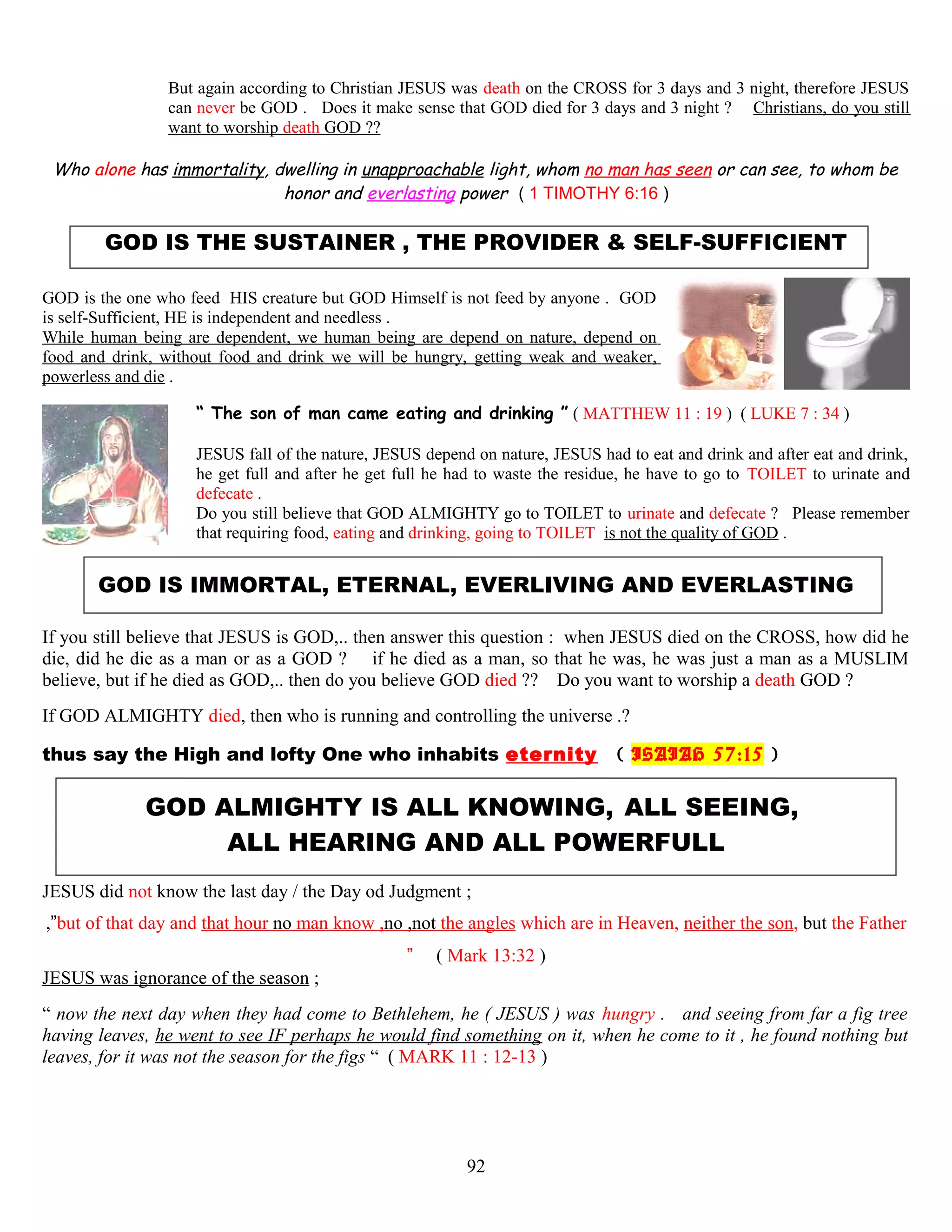 But again according to Christian JESUS was death on the CROSS for 3 days and 3 night, therefore JESUS
can never be GOD . Does it make sense that GOD died for 3 days and 3 night ? Christians, do you still
want to worship death GOD ??
Who alone has immortality, dwelling in unapproachable light, whom no man has seen or can see, to whom be
honor and everlasting power ( 1 TIMOTHY 6:16 )
GOD IS THE SUSTAINER , THE PROVIDER & SELF-SUFFICIENT
GOD is the one who feed HIS creature but GOD Himself is not feed by anyone . GOD
is self-Sufficient, HE is independent and needless .
While human being are dependent, we human being are depend on nature, depend on
food and drink, without food and drink we will be hungry, getting weak and weaker,
powerless and die .
“ The son of man came eating and drinking ” ( MATTHEW 11 : 19 ) ( LUKE 7 : 34 )
JESUS fall of the nature, JESUS depend on nature, JESUS had to eat and drink and after eat and drink,
he get full and after he get full he had to waste the residue, he have to go to TOILET to urinate and
defecate .
Do you still believe that GOD ALMIGHTY go to TOILET to urinate and defecate ? Please remember
that requiring food, eating and drinking, going to TOILET is not the quality of GOD .
GOD IS IMMORTAL, ETERNAL, EVERLIVING AND EVERLASTING
If you still believe that JESUS is GOD,.. then answer this question : when JESUS died on the CROSS, how did he
die, did he die as a man or as a GOD ? if he died as a man, so that he was, he was just a man as a MUSLIM
believe, but if he died as GOD,.. then do you believe GOD died ?? Do you want to worship a death GOD ?
If GOD ALMIGHTY died, then who is running and controlling the universe .?
thus say the High and lofty One who inhabits eternity ( ISAIAH 57:15 )
GOD ALMIGHTY IS ALL KNOWING, ALL SEEING,
ALL HEARING AND ALL POWERFULL
JESUS did not know the last day / the Day od Judgment ;
,”but of that day and that hour no man know ,no ,not the angles which are in Heaven, neither the son, but the Father
” ( Mark 13:32 )
JESUS was ignorance of the season ;
“ now the next day when they had come to Bethlehem, he ( JESUS ) was hungry . and seeing from far a fig tree
having leaves, he went to see IF perhaps he would find something on it, when he come to it , he found nothing but
leaves, for it was not the season for the figs “ ( MARK 11 : 12-13 )
92
 
