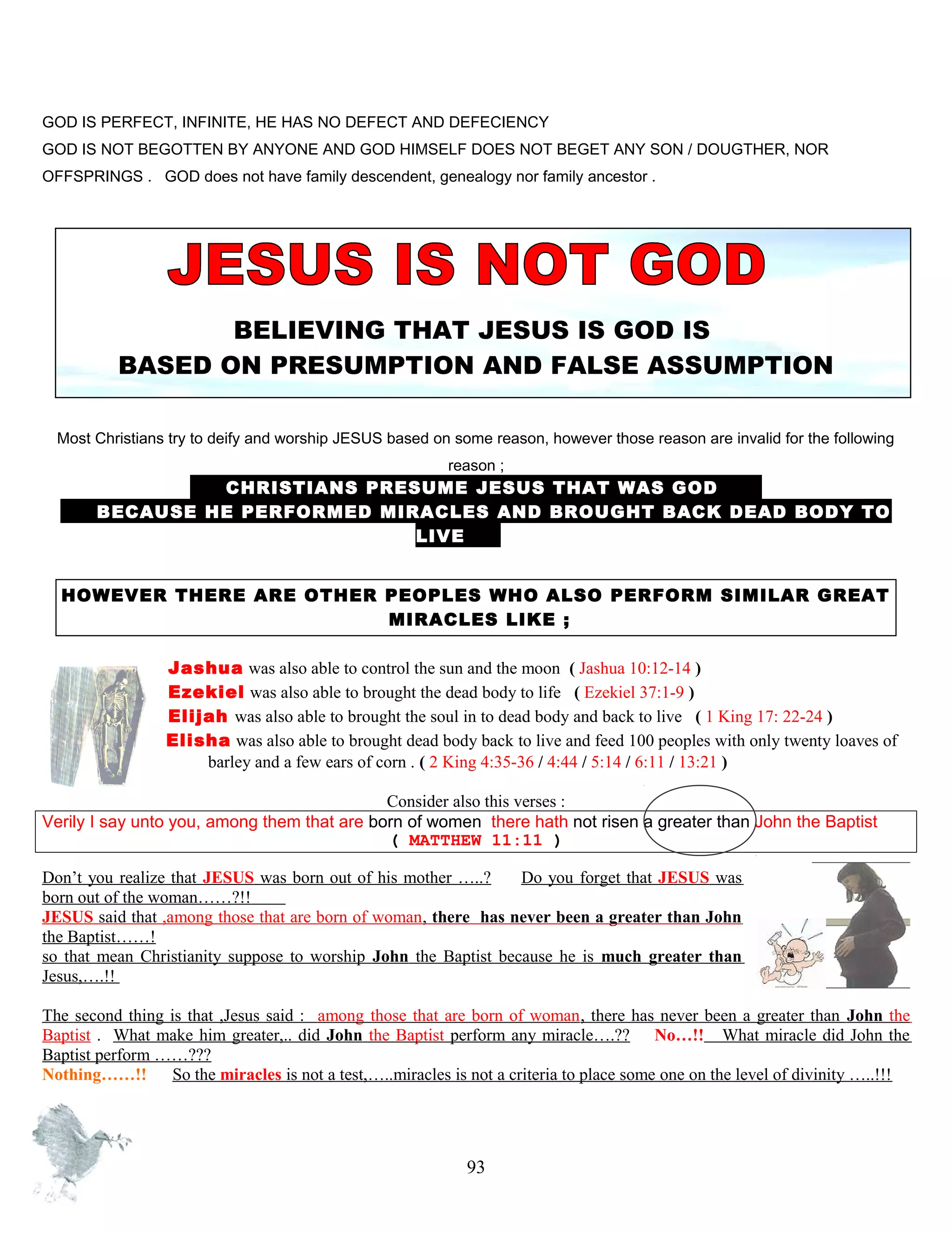 GOD IS PERFECT, INFINITE, HE HAS NO DEFECT AND DEFECIENCY
GOD IS NOT BEGOTTEN BY ANYONE AND GOD HIMSELF DOES NOT BEGET ANY SON / DOUGTHER, NOR
OFFSPRINGS . GOD does not have family descendent, genealogy nor family ancestor .
BELIEVING THAT JESUS IS GOD IS
BASED ON PRESUMPTION AND FALSE ASSUMPTION
Most Christians try to deify and worship JESUS based on some reason, however those reason are invalid for the following
reason ;
CHRISTIANS PRESUME JESUS THAT WAS GOD D
B BECAUSE HE PERFORMED MIRACLES AND BROUGHT BACK DEAD BODY TO
LIVE .
HOWEVER THERE ARE OTHER PEOPLES WHO ALSO PERFORM SIMILAR GREAT
MIRACLES LIKE ;
Jashua was also able to control the sun and the moon..( Jashua 10:12-14 )
Ezekiel was also able to brought the dead body to life ( Ezekiel 37:1-9 )
Elijah was also able to brought the soul in to dead body and back to live ( 1 King 17: 22-24 )
Elisha was also able to brought dead body back.to live and feed 100 peoples with only twenty loaves of
barley and a few ears of corn . ( 2 King 4:35-36 / 4:44 / 5:14 / 6:11 / 13:21 )
Consider also this verses :
Verily I say unto you, among them that are born of women there hath not risen a greater than John the Baptist
( MATTHEW 11:11 )
Don’t you realize that JESUS was born out of his mother …..? Do you forget that JESUS was
born out of the woman……?!!........
JESUS said that ,among those that are born of woman, there has never been a greater than John
the Baptist……!
so that mean Christianity suppose to worship John the Baptist because he is much greater than
Jesus,….!!
The second thing is that ,Jesus said : among those that are born of woman, there has never been a greater than John the
Baptist . What make him greater,.. did John the Baptist perform any miracle….?? No…!! What miracle did John the
Baptist perform ……???
Nothing……!! So the miracles is not a test,…..miracles is not a criteria to place some one on the level of divinity …..!!!
93
 