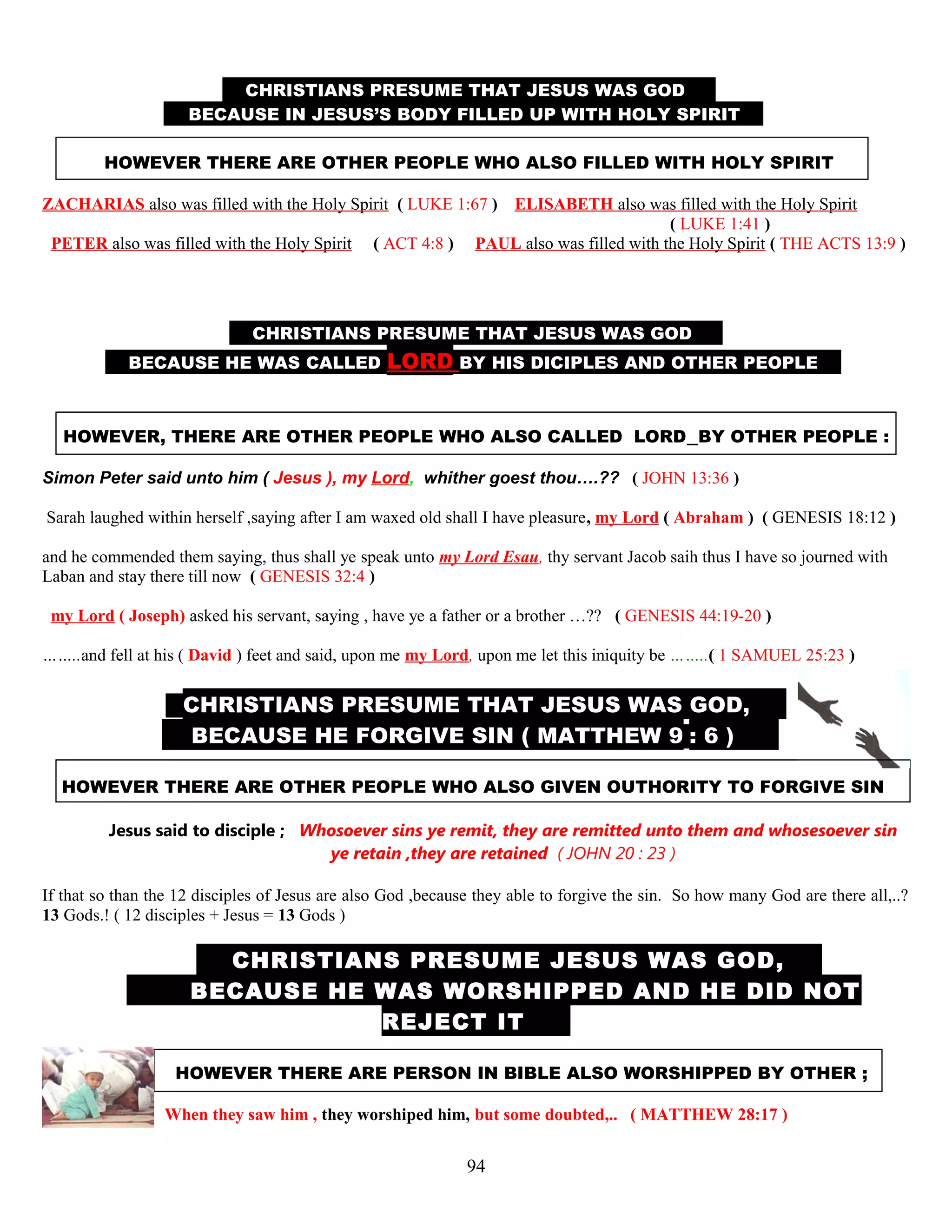CHRISTIANS PRESUME THAT JESUS WAS GOD D
B BECAUSE IN JESUS’S BODY FILLED UP WITH HOLY SPIRIT .
HOWEVER THERE ARE OTHER PEOPLE WHO ALSO FILLED WITH HOLY SPIRIT
ZACHARIAS also was filled with the Holy Spirit ( LUKE 1:67 ) ELISABETH also was filled with the Holy Spirit
( LUKE 1:41 )
PETER also was filled with the Holy Spirit …( ACT 4:8 ) PAUL also was filled with the Holy Spirit ( THE ACTS 13:9 )
CHRISTIANS PRESUME THAT JESUS WAS GOD D
BECAUSE HE WAS CALLED LORD BY HIS DICIPLES AND OTHER PEOPLE ,
HOWEVER, THERE ARE OTHER PEOPLE WHO ALSO CALLED LORD BY OTHER PEOPLE :
Simon Peter said unto him ( Jesus ), my Lord, whither goest thou….?? ( JOHN 13:36 )
Sarah laughed within herself ,saying after I am waxed old shall I have pleasure, my Lord ( Abraham ) ( GENESIS 18:12 )
and he commended them saying, thus shall ye speak unto my Lord Esau, thy servant Jacob saih thus I have so journed with
Laban and stay there till now ( GENESIS 32:4 )
my Lord ( Joseph) asked his servant, saying , have ye a father or a brother …?? ( GENESIS 44:19-20 )
……..and fell at his ( David ) feet and said, upon me my Lord, upon me let this iniquity be ……..( 1 SAMUEL 25:23 )
CHRISTIANS PRESUME THAT JESUS WAS GOD, ,
BECAUSE HE FORGIVE SIN ( MATTHEW 9 : 6 ) )
HOWEVER THERE ARE OTHER PEOPLE WHO ALSO GIVEN OUTHORITY TO FORGIVE SIN
Jesus said to disciple ; Whosoever sins ye remit, they are remitted unto them and whosesoever sin
ye retain ,they are retained ( JOHN 20 : 23 )
If that so than the 12 disciples of Jesus are also God ,because they able to forgive the sin. So how many God are there all,..?
13 Gods.! ( 12 disciples + Jesus = 13 Gods )
T CHRISTIANS PRESUME JESUS WAS GOD, ,
BECAUSE HE WAS WORSHIPPED AND HE DID NOT
REJECT IT .
HOWEVER THERE ARE PERSON IN BIBLE ALSO WORSHIPPED BY OTHER ;
When they saw him , they worshiped him, but some doubted,.. ( MATTHEW 28:17 )
94
 