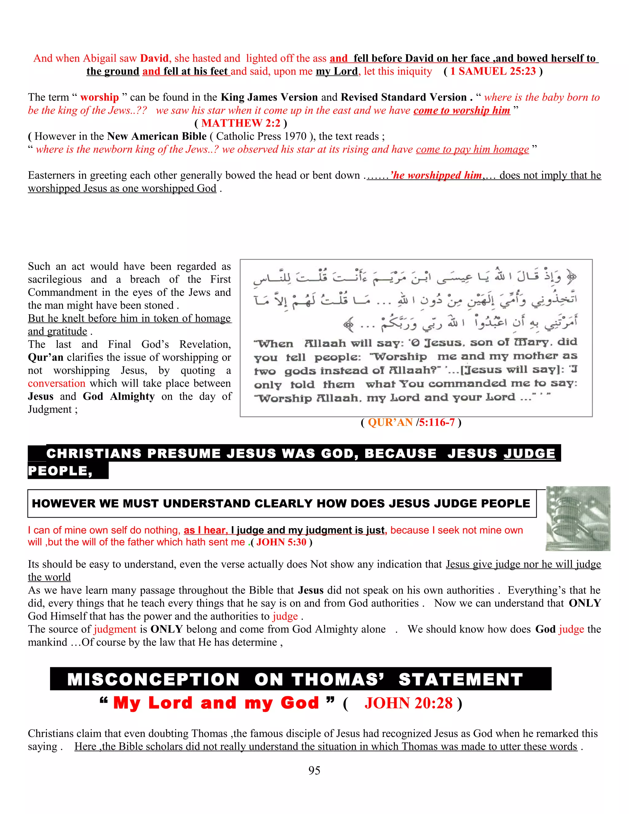 And when Abigail saw David, she hasted and lighted off the ass and fell before David on her face ,and bowed herself to
the ground and fell at his feet and said, upon me my Lord, let this iniquity ( 1 SAMUEL 25:23 )
The term “ worship ” can be found in the King James Version and Revised Standard Version . “ where is the baby born to
be the king of the Jews..?? we saw his star when it come up in the east and we have come to worship him ”
( MATTHEW 2:2 )
( However in the New American Bible ( Catholic Press 1970 ), the text reads ;
“ where is the newborn king of the Jews..? we observed his star at its rising and have come to pay him homage ”
Easterners in greeting each other generally bowed the head or bent down .……’he worshipped him,… does not imply that he
worshipped Jesus as one worshipped God .
Such an act would have been regarded as
sacrilegious and a breach of the First
Commandment in the eyes of the Jews and
the man might have been stoned .
But he knelt before him in token of homage
and gratitude .
The last and Final God’s Revelation,
Qur’an clarifies the issue of worshipping or
not worshipping Jesus, by quoting a
conversation which will take place between
Jesus and God Almighty on the day of
Judgment ;
( QUR’AN /5:116-7 )
T CHRISTIANS PRESUME JESUS WAS GOD, BECAUSE JESUS JUDGE
PEOPLE, ,
HOWEVER WE MUST UNDERSTAND CLEARLY HOW DOES JESUS JUDGE PEOPLE
I can of mine own self do nothing, as I hear, I judge and my judgment is just, because I seek not mine own
will ,but the will of the father which hath sent me .( JOHN 5:30 )
Its should be easy to understand, even the verse actually does Not show any indication that Jesus give judge nor he will judge
the world
As we have learn many passage throughout the Bible that Jesus did not speak on his own authorities . Everything’s that he
did, every things that he teach every things that he say is on and from God authorities . Now we can understand that ONLY
God Himself that has the power and the authorities to judge .
The source of judgment is ONLY belong and come from God Almighty alone . We should know how does God judge the
mankind …Of course by the law that He has determine ,
MMISCONCEPTION ON THOMAS’ STATEMENT T
“ My Lord and my God ” ( JOHN 20:28 )
Christians claim that even doubting Thomas ,the famous disciple of Jesus had recognized Jesus as God when he remarked this
saying . Here ,the Bible scholars did not really understand the situation in which Thomas was made to utter these words .
95
 