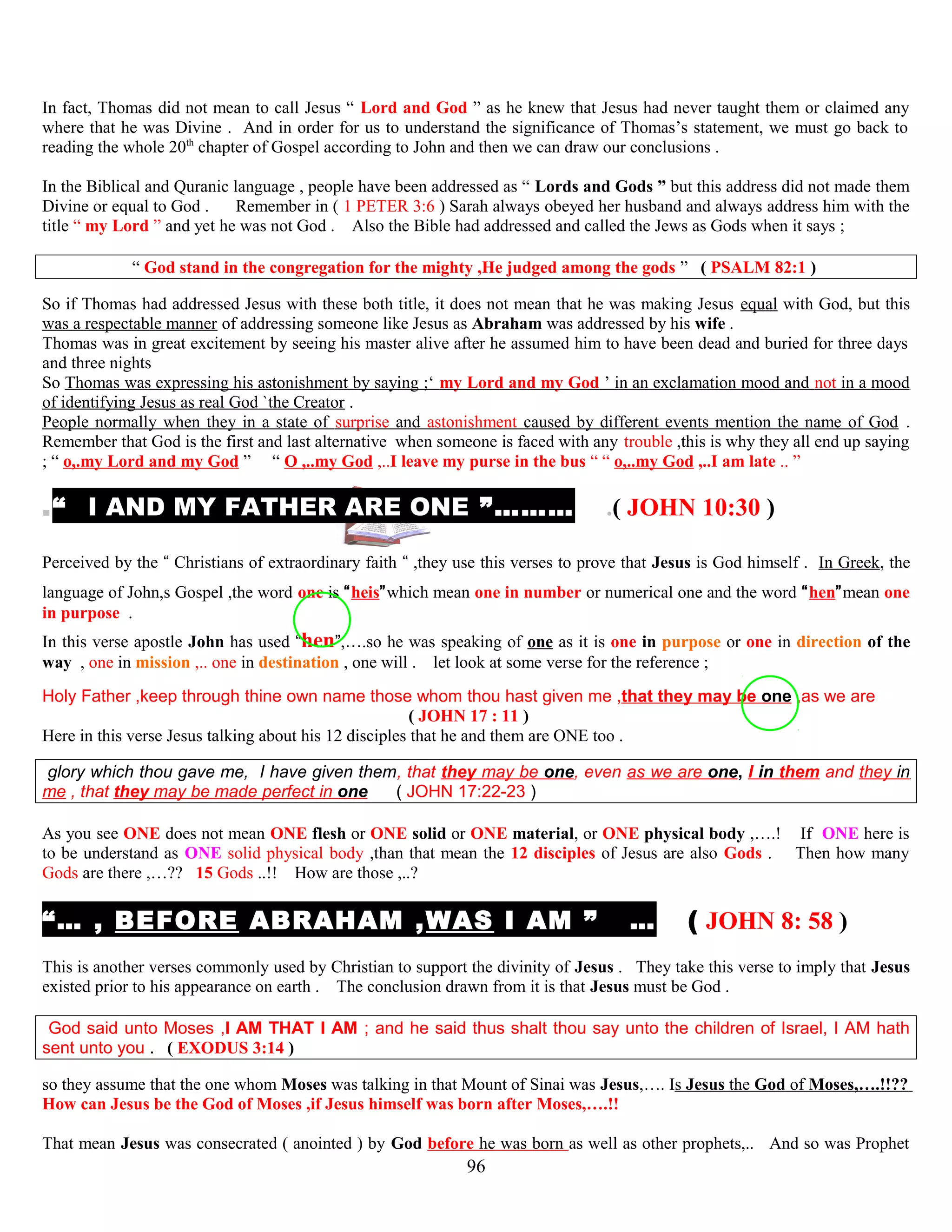 In fact, Thomas did not mean to call Jesus “ Lord and God ” as he knew that Jesus had never taught them or claimed any
where that he was Divine . And in order for us to understand the significance of Thomas’s statement, we must go back to
reading the whole 20th
chapter of Gospel according to John and then we can draw our conclusions .
In the Biblical and Quranic language , people have been addressed as “ Lords and Gods ” but this address did not made them
Divine or equal to God . Remember in ( 1 PETER 3:6 ) Sarah always obeyed her husband and always address him with the
title “ my Lord ” and yet he was not God . Also the Bible had addressed and called the Jews as Gods when it says ;
“ God stand in the congregation for the mighty ,He judged among the gods ” ( PSALM 82:1 )
So if Thomas had addressed Jesus with these both title, it does not mean that he was making Jesus equal with God, but this
was a respectable manner of addressing someone like Jesus as Abraham was addressed by his wife .
Thomas was in great excitement by seeing his master alive after he assumed him to have been dead and buried for three days
and three nights
So Thomas was expressing his astonishment by saying ;‘ my Lord and my God ’ in an exclamation mood and not in a mood
of identifying Jesus as real God `the Creator .
People normally when they in a state of surprise and astonishment caused by different events mention the name of God .
Remember that God is the first and last alternative when someone is faced with any trouble ,this is why they all end up saying
; “ o,.my Lord and my God ” “ O ,..my God ,..I leave my purse in the bus “ “ o,..my God ,..I am late .. ”
.“ I AND MY FATHER ARE ONE ”……… .( JOHN 10:30 )
Perceived by the “ Christians of extraordinary faith “ ,they use this verses to prove that Jesus is God himself . In Greek, the
language of John,s Gospel ,the word one is “heis”which mean one in number or numerical one and the word “hen”mean one
in purpose .
In this verse apostle John has used “hen”,….so he was speaking of one as it is one in purpose or one in direction of the
way , one in mission ,.. one in destination , one will . let look at some verse for the reference ;
Holy Father ,keep through thine own name those whom thou hast given me ,that they may be one ,as we are
( JOHN 17 : 11 )
Here in this verse Jesus talking about his 12 disciples that he and them are ONE too .
glory which thou gave me, I have given them, that they may be one, even as we are one, I in them and they in
me , that they may be made perfect in one ( JOHN 17:22-23 )
As you see ONE does not mean ONE flesh or ONE solid or ONE material, or ONE physical body ,….! If ONE here is
to be understand as ONE solid physical body ,than that mean the 12 disciples of Jesus are also Gods . Then how many
Gods are there ,…?? 15 Gods ..!! How are those ,..?
“… , BEFORE ABRAHAM ,WAS I AM ” … ( JOHN 8: 58 )
This is another verses commonly used by Christian to support the divinity of Jesus . They take this verse to imply that Jesus
existed prior to his appearance on earth . The conclusion drawn from it is that Jesus must be God .
God said unto Moses ,I AM THAT I AM ; and he said thus shalt thou say unto the children of Israel, I AM hath
sent unto you . ( EXODUS 3:14 )
so they assume that the one whom Moses was talking in that Mount of Sinai was Jesus,…. Is Jesus the God of Moses,….!!??
How can Jesus be the God of Moses ,if Jesus himself was born after Moses,….!!
That mean Jesus was consecrated ( anointed ) by God before he was born as well as other prophets,.. And so was Prophet
96
 