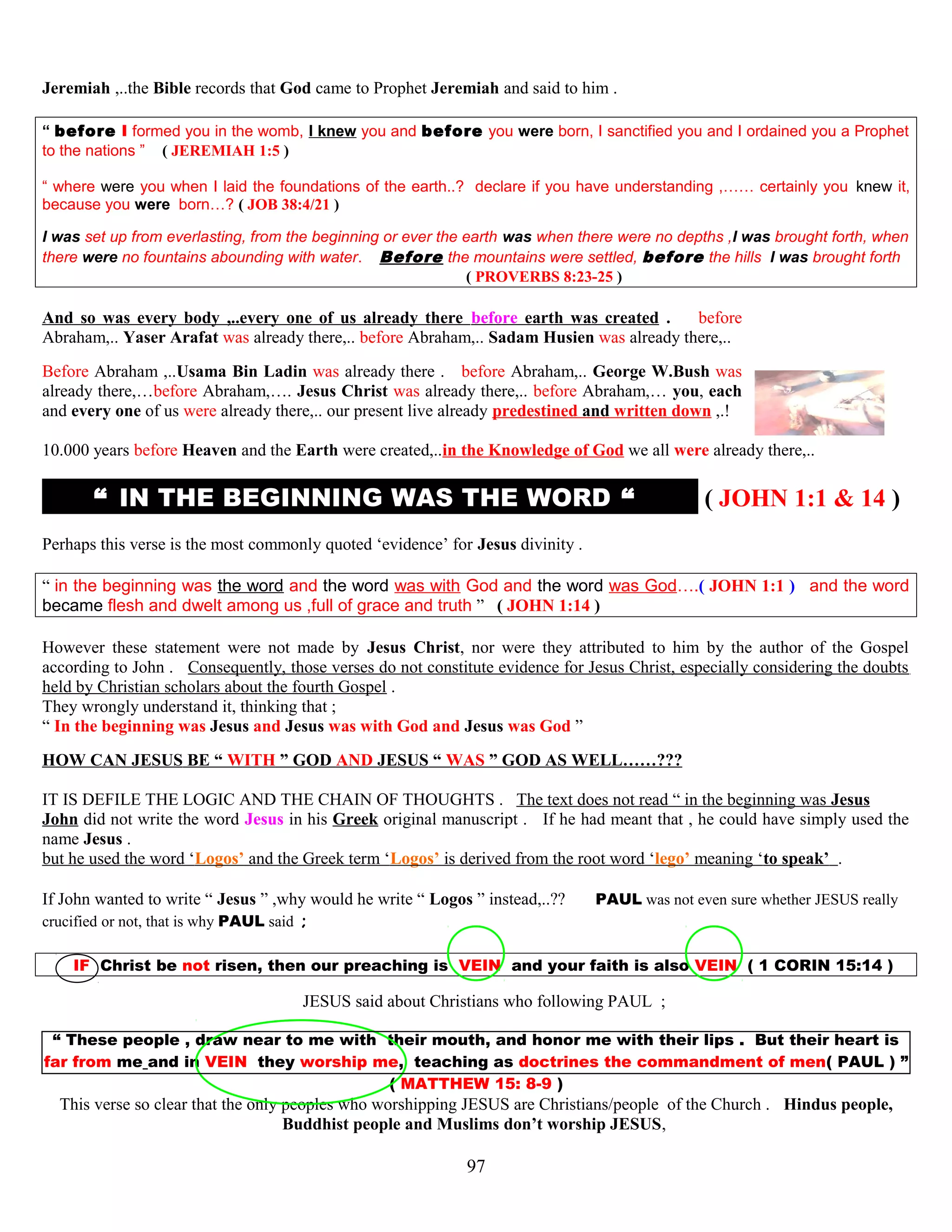 Jeremiah ,..the Bible records that God came to Prophet Jeremiah and said to him .
“ before I formed you in the womb, I knew you and before you were born, I sanctified you and I ordained you a Prophet
to the nations ” ( JEREMIAH 1:5 )
“ where were you when I laid the foundations of the earth..? declare if you have understanding ,…… certainly you knew it,
because you were born…? ( JOB 38:4/21 )
I was set up from everlasting, from the beginning or ever the earth was when there were no depths ,I was brought forth, when
there were no fountains abounding with water. Before the mountains were settled, before the hills I was brought forth
( PROVERBS 8:23-25 )
And so was every body ,..every one of us already there before earth was created . before
Abraham,.. Yaser Arafat was already there,.. before Abraham,.. Sadam Husien was already there,..
Before Abraham ,..Usama Bin Ladin was already there . before Abraham,.. George W.Bush was
already there,…before Abraham,…. Jesus Christ was already there,.. before Abraham,… you, each
and every one of us were already there,.. our present live already predestined and written down ,.!
10.000 years before Heaven and the Earth were created,..in the Knowledge of God we all were already there,..
“ IN THE BEGINNING WAS THE WORD “ ( JOHN 1:1 & 14 )
Perhaps this verse is the most commonly quoted ‘evidence’ for Jesus divinity .
“ in the beginning was the word and the word was with God and the word was God….( JOHN 1:1 ) and the word
became flesh and dwelt among us ,full of grace and truth ” ( JOHN 1:14 )
However these statement were not made by Jesus Christ, nor were they attributed to him by the author of the Gospel
according to John . Consequently, those verses do not constitute evidence for Jesus Christ, especially considering the doubts
held by Christian scholars about the fourth Gospel .
They wrongly understand it, thinking that ;
“ In the beginning was Jesus and Jesus was with God and Jesus was God ”
HOW CAN JESUS BE “ WITH ” GOD AND JESUS “ WAS ” GOD AS WELL……???
IT IS DEFILE THE LOGIC AND THE CHAIN OF THOUGHTS . The text does not read “ in the beginning was Jesus
John did not write the word Jesus in his Greek original manuscript . If he had meant that , he could have simply used the
name Jesus .
but he used the word ‘Logos’ and the Greek term ‘Logos’ is derived from the root word ‘lego’ meaning ‘to speak’ .
If John wanted to write “ Jesus ” ,why would he write “ Logos ” instead,..?? PAUL was not even sure whether JESUS really
crucified or not, that is why PAUL said ;
IF Christ be not risen, then our preaching is VEIN and your faith is also VEIN ( 1 CORIN 15:14 )
JESUS said about Christians who following PAUL ;
“ These people , draw near to me with their mouth, and honor me with their lips . But their heart is
far from me and in VEIN they worship me, teaching as doctrines the commandment of men( PAUL ) ”
( MATTHEW 15: 8-9 )
This verse so clear that the only peoples who worshipping JESUS are Christians/people of the Church . Hindus people,
Buddhist people and Muslims don’t worship JESUS,
97
 
