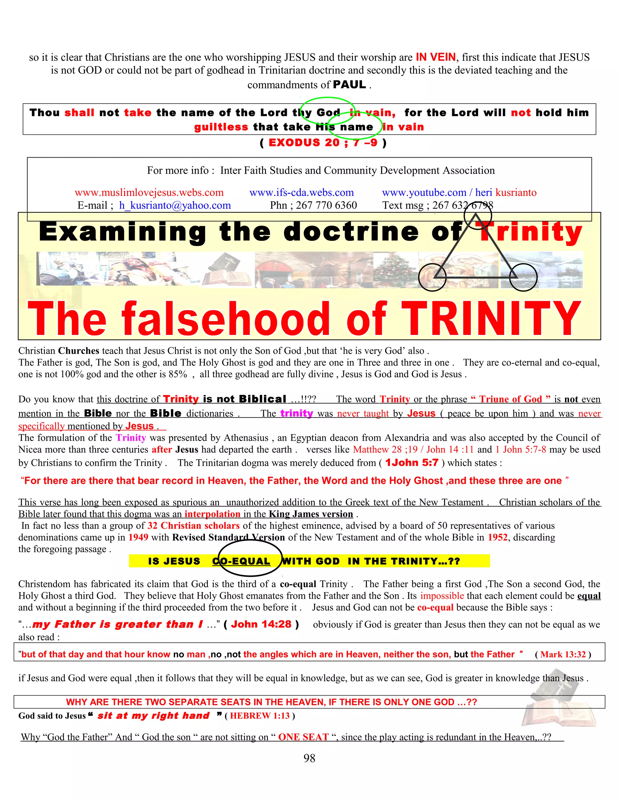 so it is clear that Christians are the one who worshipping JESUS and their worship are IN VEIN, first this indicate that JESUS
is not GOD or could not be part of godhead in Trinitarian doctrine and secondly this is the deviated teaching and the
commandments of PAUL .
Thou shall not take the name of the Lord thy God in vain, for the Lord will not hold him
guiltless that take His name in vain
( EXODUS 20 ; 7 –9 )
For more info : Inter Faith Studies and Community Development Association
www.muslimlovejesus.webs.com www.ifs-cda.webs.com www.youtube.com / heri kusrianto
E-mail ; h_kusrianto@yahoo.com Phn ; 267 770 6360 Text msg ; 267 632 6798
Examining the doctrine of Trinity
Christian Churches teach that Jesus Christ is not only the Son of God ,but that ‘he is very God’ also .
The Father is god, The Son is god, and The Holy Ghost is god and they are one in Three and three in one . They are co-eternal and co-equal,
one is not 100% god and the other is 85% , all three godhead are fully divine , Jesus is God and God is Jesus .
Do you know that this doctrine of Trinity is not Biblical …!!?? The word Trinity or the phrase “ Triune of God ” is not even
mention in the Bible nor the Bible dictionaries . The trinity was never taught by Jesus ( peace be upon him ) and was never
specifically mentioned by Jesus .
The formulation of the Trinity was presented by Athenasius , an Egyptian deacon from Alexandria and was also accepted by the Council of
Nicea more than three centuries after Jesus had departed the earth . verses like Matthew 28 ;19 / John 14 :11 and 1 John 5:7-8 may be used
by Christians to confirm the Trinity . The Trinitarian dogma was merely deduced from ( 1John 5:7 ) which states :
“For there are there that bear record in Heaven, the Father, the Word and the Holy Ghost ,and these three are one ”
This verse has long been exposed as spurious an unauthorized addition to the Greek text of the New Testament . Christian scholars of the
Bible later found that this dogma was an interpolation in the King James version .
In fact no less than a group of 32 Christian scholars of the highest eminence, advised by a board of 50 representatives of various
denominations came up in 1949 with Revised Standard Version of the New Testament and of the whole Bible in 1952, discarding
the foregoing passage .
IS JESUS CO-EQUAL WITH GOD IN THE TRINITY…?? ?
Christendom has fabricated its claim that God is the third of a co-equal Trinity . The Father being a first God ,The Son a second God, the
Holy Ghost a third God. They believe that Holy Ghost emanates from the Father and the Son . Its impossible that each element could be equal
and without a beginning if the third proceeded from the two before it . Jesus and God can not be co-equal because the Bible says :
“…my Father is greater than I …” ( John 14:28 ) obviously if God is greater than Jesus then they can not be equal as we
also read :
”but of that day and that hour know no man ,no ,not the angles which are in Heaven, neither the son, but the Father ” ( Mark 13:32 )
if Jesus and God were equal ,then it follows that they will be equal in knowledge, but as we can see, God is greater in knowledge than Jesus .
WHY ARE THERE TWO SEPARATE SEATS IN THE HEAVEN, IF THERE IS ONLY ONE GOD …??
God said to Jesus “ sit at my right hand ” ( HEBREW 1:13 )
Why “God the Father” And “ God the son “ are not sitting on “ ONE SEAT “, since the play acting is redundant in the Heaven,..??
98
 