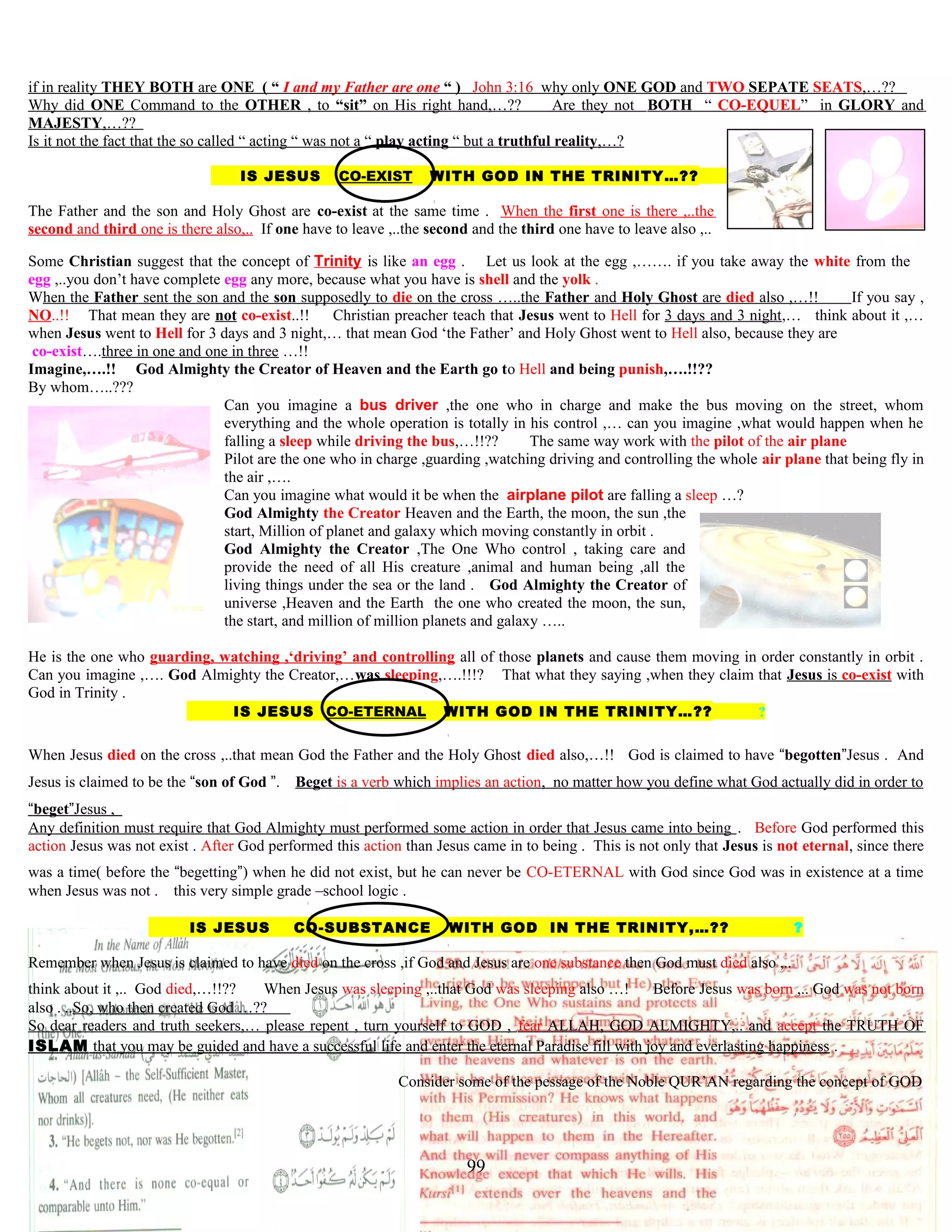 if in reality THEY BOTH are ONE ( “ I and my Father are one “ ) John 3:16 why only ONE GOD and TWO SEPATE SEATS,…??
Why did ONE Command to the OTHER , to “sit” on His right hand,…?? Are they not BOTH “ CO-EQUEL” in GLORY and
MAJESTY,…??
Is it not the fact that the so called “ acting “ was not a “ play acting “ but a truthful reality,…?
IS JESUS CO-EXIST WITH GOD IN THE TRINITY…?? ?
The Father and the son and Holy Ghost are co-existtat the same time . When the first one is there ,..the
second and third one is there also,.. If one have to leave ,..the second and the third one have to leave also ,..
Some Christian suggest that the concept of Trinity is like an egg . Let us look at the egg ,……. if you take away the white from the
egg ,..you don’t have complete egg any more, because what you have is shell and the yolk .
When the Father sent the son and the son supposedly to die on the cross …..the Father and Holy Ghost are died also ,…!! If you say ,
NO..!! That mean they are not co-exist..!! Christian preacher teach that Jesus went to Hell for 3 days and 3 night,… think about it ,…
when Jesus went to Hell for 3 days and 3 night,… that mean God ‘the Father’ and Holy Ghost went to Hell also, because they are
co-exist….three in one and one in three …!!
Imagine,….!! God Almighty the Creator of Heaven and the Earth go to Hell and being punish,….!!??
By whom…..???
Can you imagine a bus driver ,the one who in charge and make the bus moving on the street, whom
everything and the whole operation is totally in his control ,… can you imagine ,what would happen when he
falling a sleep while driving the bus,…!!?? The same way work with the pilot of the air plane
Pilot are the one who in charge ,guarding ,watching driving and controlling the whole air plane that being fly in
the air ,….
Can you imagine what would it be when the airplane pilot are falling a sleep …?
God Almighty the Creator Heaven and the Earth, the moon, the sun ,the
start, Million of planet and galaxy which moving constantly in orbit .
God Almighty the Creator ,The One Who control , taking care and
provide the need of all His creature ,animal and human being ,all the
living things under the sea or the land . God Almighty the Creator of
universe ,Heaven and the Earth the one who created the moon, the sun,
the start, and million of million planets and galaxy …..
He is the one who guarding, watching ,‘driving’ and controlling all of those planets and cause them moving in order constantly in orbit .
Can you imagine ,…. God Almighty the Creator,…was sleeping,….!!!? That what they saying ,when they claim that Jesus is co-exist with
God in Trinity .
IS JESUS CO-ETERNAL WITH GOD IN THE TRINITY…?? ?
When Jesus died on the cross ,..that mean God the Father and the Holy Ghost died also,…!! God is claimed to have “begotten”Jesus . And
Jesus is claimed to be the “son of God ”. Beget is a verb which implies an action, no matter how you define what God actually did in order to
“beget”Jesus ,
Any definition must require that God Almighty must performed some action in order that Jesus came into being . Before God performed this
action Jesus was not exist . After God performed this action than Jesus came in to being . This is not only that Jesus is not eternal, since there
was a time( before the “begetting”) when he did not exist, but he can never be CO-ETERNAL with God since God was in existence at a time
when Jesus was not . this very simple grade –school logic .
IS JESUS CO-SUBSTANCE WITH GOD IN THE TRINITY,…?? ?
Remember when Jesus is claimed to have died on the cross ,if God and Jesus are one substance then God must died also ,..
think about it ,.. God died,…!!?? When Jesus was sleeping ,..that God was sleeping also …! Before Jesus was born ,.. God was not born
also . ..So, who then created God …??
So dear readers and truth seekers,… please repent , turn yourself to GOD , fear ALLAH, GOD ALMIGHTY,.. and accept the TRUTH OF
ISLAM that you may be guided and have a successful life and enter the eternal Paradise fill with joy and everlasting happiness .
Consider some of the pessage of the Noble QUR’AN regarding the concept of GOD
99
 