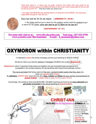 “Now think about it,.. if Jesus was not guilty, innocent and sinless then why would he be
humiliated, tortured, beat up and killed and hang on the cross to bear responsible for the sin that
he did not commit ??!! ” That don’t make any sense at all !
“ I am agree with MUSLIM, they said that there is no body die on the CROSS , for every body
responsible and pay for their own sin ”
Every man shall die for his own iniquity. ( JEREMIAH 31 : 29-30 )
“ The father shall not put to death for the children, neither shall the children be put
to death for the father, every man shall be put to death for his own sin ”
( DEUTERONOMY 24 : 16 )
In attempt to defend the divine message and the pure teaching of JESUS CHRIST
We like to inform you that the doctrine of Christian CHURCH are contain Oxymoron .
Oxymoron is when 2 opposite things being put together and yet overwhelmingly prevalence and
acceptable in the society because its has beneficial self interest and politically correct .
The name and label that being used and the icon / symbol & belief system that they claim are
quite run opposite and contrary .
By definition ‘CHRIST-IAN’ mean the one who obey, imitate and follow the way and the commandment of
JESUS CHRIST . ( Matt 10:25 ) ( John 13:15 ) ( John 14:12 )
Surprisingly, the evidence show that MUSLIMS / ISLAMIC teaching are found to be more attached and
genuinely connected to the actual teaching of JESUS CHRIST .
CHRIST-IAN
( MUSLIMS are the real follower of JESUS )
CHRIST
10
On the other hand,
the CHURCH with
their theological
belief and practice
has been driven by
the idea and the
writing of St PAUL
who clearly
opposing and
contradicting
JESUS CHRIST .
 