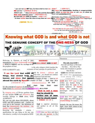 “ you can not see MY face, for there shall no man see
ME and live ” ( EXODUS 33:20 )
JESUS said ; “ thou shall worship the Lord thy God and
Him only shall thou serve ” ( MATTHEW 4:10 )
No man had seen GOD at anytime ( JOHN 1:18 )
“ Ye have neither hear His voice at any time nor seen His
shape ” ( JOHN 5:37 )
Who alone has immortality, dwelling in unapproachable
light, whom no man has seen or can see, to whom be
honor and everlasting power
( 1 TIMOTHY 6:16 )
Melchisedec, king of Salem, priest of the most high God Without
father, without mother ,without descent Having neither beginning of
days nor end of life ( HEBREW 7:1-3 )
How then can man be justified with God ..? or How
can he be clean that is born of a woman ..? How
much less man, that is a worm ..? and the son of
man which is a worm ..?
( JOB 24:4,6 )
thou shall not take the name of the Lord thy God in
vain, for the Lord will not hold him guiltless that
take His name in vain
( EXODUS 20;7 )
.
THE GENUINE CONCEPT OF THE ONE-NESS OF GOD
Believing in Oneness of God as pure
monotheism is a basic fundamental message
of JESUS CHRIST and the message of all
the prophets of God .
GOD ALMIGHTY said ;
“I am the Lord that make all
things, that stretch forth the
heaven and alone that spread
abroad the earth by Myself ”
( ISAIAH 44 : 24 )
It’s the concept of negation of attributing to
God (Allah) the similitude with His creation
.
Its stripping away of Divine qualities from
all else besides GOD and affirmation that
worship belongs to Allah alone, GOD
ALMIGHTY .
We can not talk about RELIGION, about
GOD, and HIS goodness and ,..before we
even get to the concept , the definition of
God, the characteristic, the attribute , the
quality , criteria of God ,..
Knowing the standards / criteria /
qualification for any thing or for any one
who deserve ,worthy to be accepted as GOD
KNOWING
GOD IS & WHAT GOD IS NOT
is the only religion which teaches the
existence of true concept of a perfect God .
God should be distinct / deferent and
from man ,..we should not confuse
and mix up between God and man .
God is the Creator of man – man is not
the creator of God . God has His
characteristic as God .
And man has their own
characteristic as a man
‘ God is not a man
that he should lie
neither son of man
that he should repent
( NUMBER 23:19 )
God is superior ,dominion
and perfect to all of His
creation .
GOD does not have and does
not take any partner in His
Dominion .
The only true GOD is
ALLAH and there is NO God
but Him . ALLAH is The
Great ,His Greatness is greater
that all else .
GOD does not have and does
not need any protector
from among the lowly
creatures .
GOD does NOT exist in and
within any human being ,
neither does He exist in the
most righteous of human
beings like prophets and
messenger whom He has
chosen .
GOD does NOT exist , does
NOT settle ,does NOT dwelt in
created things for instant ;
animals, the sun, the moon ,the
light , trees, idols ,statue or any
object of worship .
101
 