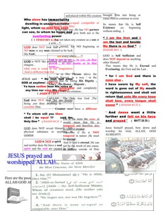 Who alone has immortality
dwelling in unapproachable
light, whom no man has seen
can see, to whom be honor and
everlasting power
( 1 TIMOTHY 6:16 )
GOD does NOT look like a
NO man or any man claimed to be look
like God .
GOD is NOT like anything we can ever
imagine .
what ever is come in our imagination
,God is different than that .
JESUS said : “ No man had seen
GOD at anytime( JOHN 1:18 )
“ Ye have neither hear His voice at
any time nor seen His shape ”
( JOHN 5 : 37 )
God does NOT look like any human
being ,nor does anything in
resemble Him
“ To whom will you liken
shall I be equal ?? said the
Holy One ” ( ISAIAH 40:25 )
GOD does NOT reveal Himself / HIS
physical substance to anything in
creation
GOD is NOT a spirit
and neither does He have a soul
spirit and the soul are created by God
and placed within His creation
There is none co-equal ,compatible or
comparable unto Him
is the only one ,He has NO partner
and neither give birth nor is He
has not taken any creature as a son or
a wife ,..!!
is eternal, has NO beginning or
not every where ,…!!
God is not in me ,.. in you ,.in that
person , In this rooms or in that
room ,..
is in His Throne above the
Seventh Heaven, in a way / in the
manner that be fitting His Dignity ,
Glory , His Honor , Majestic .
independent and completely
separate from His creation .
ALLAH The Only true God ,The
Creator of Universe ;
Creator must have a different
For if He were the same ,it
would mean that He is
temporal and therefore also
in need of creator .
Therefore if He is NOT
temporal in nature ,He must
be eternal .
And if God is eternal ,He can
not be the result of any cause,
as nothing outside of Him
brought Him into being or
cause Him to continue to exist
Its means that He is Self
Existence ,no beginning
without ending . )
“ I am the first and I
am the last and beside
Me there is no God ” (
ISAIAH 44:6 )
GOD is Self Sufficient and
does NOT depend on anything
other Himself .
This means that He is Eternal and
Everlasting ,the First and the Last .
“ for I am God and there is
none else .
I have sworn by My self, the
word is gone out of My mouth
in righteousness and shall not
return that unto Me every knee
shall bow, every tongue shall
swear ” ( ISAIAH 45:22 )
“ And Jesus went a little
further and fell on his face
and prayed ” ( MATT 26:39 )
Jesus himself prayed, bow down and
worship his God, ALLAH, GOD
ALMIGHTY .
Here are the passage of the Noble Qur’an explaining the genuine concept of the oneness of
ALLAH GOD Almighty .
102
 