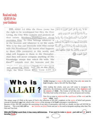 ( QUR’AN 112 ; 1-4 )
Arabic language is unique in the sense that it has only one name for
God Almighty , that is ALLAH The Most High .
After reading this article, soon you will come to recognize the
superiority, the dominance and the supremacy of the singleness and
the oneness of Allah , The Creator of all that exist , The One and
The Only God worthy to be know , as well as all praise and worship .
Now let us come to understand the significance of the word and the
name ‘ Allah ’ itself .
The unique usage of Allah as the name of God is the reflection of ISLAM’s emphasis on the purity of belief and genuine
concept of absolutely one God, which is the essence of the message of all God’s massagers ( monotheism ) .
Because of this, ISLAM considers the associating of any deity or personality with God as a deadly sin that will NEVER be
forgiven . This word ALLAH has ..no feminine or plural forms and can not be used to designate anything other than The
One and True God .
With the English word God, it has many deficiencies. If we want to make a plural , just add an ‘ S ’ and it
became Gods .
103
 