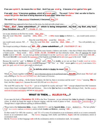 If we use capital G , its means the real God . And if we use small g, it became a fake god or false god .
If we add ‘ dess ’ it becomes goddess, which is a female god . The word ‘ Father’ that we refer to God is
subject to gender that God is being depicted as a male God rather than female .
The word ‘God ’ if we reverse it backward, it becomes Dog ,..!!!
When Jesus was supposed to have been on the cross, he cried out with a loud voice ;
“ Eloi , Eloi , lama sabachthani ,..? which is being interpreted , my God , my God ,why hast
thou forsaken me ,…?? ” ( MARK 15 : 34 )
Let us pay attention on the first two words ; Eloi ,..Eloi ,..
Does the word Eloi, Eloi ssound likee Abba, Abba ,…??? ( Abba means father in Hebrew ) ,.. you would surely answer ;
NO ,…!!
Does the word Eloi, Eloi ssound likee Jehovah ,….???
you would surely answer, NO …!! Does the word Eloi ,Eloi ssound likee Allah , Allah ,…?? You will probably say :
YES,..!!
The Gospel according to Matthew says ; Eli , Eli ,..lama sabahthani ,…? ( MATTHEW 27 : 46 )
The difference shows that Matthew’s accent would be more Semitic ( Hebrew and Arabic ) than that of Mark whose Hebrew has
a Greek accent . Those words ; ELI , ELOI , ELAH , ELOHIM are four distinctly words , they all represent the single
Arabic word of ALLAH , we can even go further and deeper to see the significance and profoundness of this word ALLAH ,..
The word ALLAH is not exactly the translation of the English word God and its not even equal to the word ‘ God ’ .
Because the word for ‘ god ’ in Hebrew is ‘ Eloi ’ and ‘ illah ’ in Arabic, as we can see those 2 words sound so similar,
because Hebrew and Arabic are closely (related) languages . So ‘ Eloi ’ or ‘ Illah ’ means god or any god, it can mean a false
god, fake god, male or female god, single or plural god .
AL is definite article in Arabic its mean THE .
When AL meets together with illah ,.. now it becomes precise in its perfected state , ..ALLAH which mean The God and
only referring to The One and The Only God , the Creator of Universe .
In case any body is asking ,.. In the Islamic Scripture, the Qur’an, there is reverence and the word “ Nahnu ” meaning We for
God,..but this is not plural , because the word ALLAH can never be plural .
The word WE used as the ‘ Royal We ’ just as in English for royalty and royal “ WE ” concept adopted from Old Testament
verses where Israel worshipped Allah and Solomon . Also in the Qur’an there is word He, referring to God , but this word is
used out of respect and dignity and not as male gender .
WHAT IS THEN, .. ALLELU-YA,…? ?
If you open the book of Revelation 19 :1-19 in the New Testament , we are informed that John the disciple of Jesus saw a
vision, in which he heard the angels in Heaven singing, with the word of praise to God…ALLELUYA ,. ALLELUYA ,..!!
Though there is slight different spelling in different Bibles,..
If you look at the Indonesian Bible , it says ; HALELUYA and the Spanish Bible , it says; ALELUYA ,. The last syllable ‘
YA ’ is a vocative and an exclamatory article in both Arabic and Hebrew , meaning ‘ OH ,..!
In other words YA= OH ( the vocative ) and YA =(!!) a note of exclamation or an exclamatory article or as is more commonly
known as an exclamation mark . The Semitic language, both Arabic and Hebrew, begins with the exclamatory article or
exclamation mark .
But the Westerner in their language ends with the exclamatory article or exclamation mark , for example ;
104
 