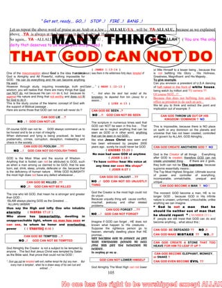 “ Get set, ready,… GO,..! STOP ..! FIRE ..! BANG ..!
Let us repeat the above word of praise as an Arab or a Jew ; ALLALU-YA will be YA-ALLALU, because as we explained
above, ..YA is always at the beginning in both Arabic & Hebrew ,
So again,.. YA –ALLALU would mean YA-ALLAHU , Which is the meaning is ‘ OH ,.. ALLAH ’ ( You are the only
deity that deserves to be worshiped and praised )
One of the misconception about God is the idea that since
God is Almighty and All Powerful, nothing impossible for
GOD. He can do everything and He can become anything
He want .
However through study, inquiring knowledge, truth and
wisdom, you will realize that there are many things that God
can NOT do, not because He can not do it, but because its
against His nature and thing that not worthy and does not fit
for God to do it .
This is the study course of the Islamic concept of God with
the support of Biblical passage .
Here are some those that GOD can not and will never do !!
CAN GOD LIE …?
NO .. ! GOD CAN NOT LIE
Of course GOD can not lie . GOD always command us to
be honest and to be a man of integrity .
When dishonest and lying is being practiced, its lead to
prablematic, crimes, corruption, deception, misleading and
chaos in the society .
CAN GOD DO FOOLISH …??
NO …! GOD CAN NOT DO FOOLISH THING
GOD is the Most Wise and the source of Wisdom .
Anything that is foolish can not be attributed to GOD, such
as when a man among us claimed to be GOD, that he was
born, eat, drink, sleep, urinate, defecate or die, because that
is the deficiency of human nature . While GOD ALIMGHTY
the most high does not have any defect whatsoever .
CAN GOD BE KILLED ..??
NO ..!! GOD CAN NOT BE KILLED
The one who kill GOD, that mean he is stronger and greater
than GOD .
ISLAM always placing GOD as the Greatest …
‘ ALLAHU AKBAR ’
thus say the High and lofty One who inhabits
eternity ( ISAIAH 57:15 )
Who alone has immortality, dwelling in
unapproachable light, whom no man has seen or
can see, to whom be honor and everlasting
power ( 1 TIMOTHY 6:16 )
CAN GOD BE TEMPTED …?
NO ..! GOD CAN NOT BE TEMPTED
God Almighty the Creator is not a subject to be tempted by
anyone . The fact that Jesus Christ was tempted by Satan
as the Bible said, that prove that could not be GOD ;
“..God can not be tempted with evil ,neither tempt He (by) any man . But
every man is tempted , when he is drawn away of his own lust and
enticed …”
( JAMES 1:13-14 )
and he (Jesus ) was there in the wilderness forty days, tempted of
Satan … ” ( MARK 1:12-13 )
“… And when the devil had ended all the
temptation, he departed from him (Jesus) for a
season...”
( LUKE 4:13 )
CAN GOD BE SEEN ..?
NO …!! GOD CAN NOT BE SEEN
The scripture in numerous times said that
GOD can NOT be seen in this live . That
mean we to neglect anything that can be
seen as GOD or in other word, anything
that can be seen in not GOD .
like wise Jesus Christ was seen and
has been witnessed by peoples 2000
years ago . surely he could never be GOD
( EXODUS 33:20 )
No man had seen GOD at anytime
( JOHN 1:18 )
“ Ye have neither hear His voice at
any time nor seen His shape”
( JOHN 5:37 )
CAN GOD DO UNJUST …??
NO ..! GOD CAN NOT DO UNJUSTLY
THING
God the Creator is the most high could not
do unjust .
Because unjustly thing will cause conflict,
mischief, jealousy and other related
problems .
CAN GOD FORGET …??
NO …! GOD CAN NOT FORGET
Imagine if GOD can forget , HE does not
known what happen to His creatures .
Suppose the righteous person go to
heaven, eternally dwelling place that HE
promise .
BUT BECAUSE GOD IS FORGET ,HE PUT
THAT RIGTHEOUS PERSON IN HELL
FIRE AND PUT THE REBELION IN
HEAVEN .
So everything get mix up .
GOD CAN NOT LOWER HIMSELF
God Almighty The Most High can not lower
or little Himself to a lesser being , because this
is not befitting His Glory , His Holiness,
Greatness, Magnificent and His Majesty .
To give example,
Can you envision a president of U.S.A dancing
of haft naked in the front of white house,
being watch by million and TV camera ??
Of course NOT,..!!
Because that does not befitting him and his
office as president to do such an acts .
We let you to think and extract the point and
implication out of example .!!
CAN GOD THROW US OUT OF HIS
KINGDOM / DOMINION ? NO
This is impossible, because there is NO place
on earth or any dominion on the planets and
universe that has not been created, controlled
and govern by ALLAH, GOD Almighty .
CAN GOD CREATE ANOTHERS GOD ? NO
God is the Creator of all things . Everything
after GOD is created, therefore GOD can not
create uncreated thing . If there are 2 gods,
they both can not be The supreme, because
supreme essentially means ;
The Top Most Highest Singular, Ultimate source
of power and controller of everything,
incomparable, unmatchable, unequal and
unique .
CAN GOD BECOME A MAN ? NO !
The moment GOD become a man, HE is no
longer GOD , because GOD in His infinite
nature is unseen, unformed, untouchable, unlike
anything we can imagine
“ God is not a man that he
should lie neither son of man that
he should repent ” ( NUMBER 23:1 )
If people are still insist that GOD can do and
become anything,.. what about this ;
CAN GOD BE DEFEADED ?? NO ,!!
CAN GOD MAKE MISTAKE ?? NO,..!!
CAN GOD CREATE A STONE THAT TOO
HEAVE FOR HIM TO LEAF IT UP ?
CAN GOD BECOME ELEPHANT, MONKEY,
or SNAKE ?
CAN GOD EVEN BECOME EVIL ??
105
 