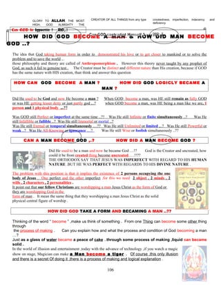 GLORY TO ALLAH, THE MOST
HIGH, GOD ALMIGHTY THE
CREATOR OF ALL THINGS from any type crookedness, imperfection, indecency and
deficiency
Can GOD be hypocrite ? NO,.!
HOW DID GOD BECOME A MAN & HOW DID MAN BECOME
GOD ..?
The idea that God taking human form in order to demonstrated his love or to get closer to mankind or to solve the
problem and to save the world ,..
those philosophy and theory are called of Anthropomorphism . However this theory never taught by any prophet of
God, as such it fail to genuine test . The Creator must be distinct and different nature than His creation, because if GOD
has the same nature with HIS creation, than think and answer this question
HOW CAN GOD BECOME A MAN ? HOW DID GOD LOGICLY BECAME A
MAN ?
Did He used to be God and now He become a man ? When GOD become a man, was HE still remain as fully GOD
or was HE getting lesser deity or just partly god ,..? when GOD become a man, was HE being a man like we are, 1
person and 1 physical body ,..??
Was GOD still Perfect or imperfect at the same time ..?? Was He still Infinite or finite simultaneously ..? Was He
still Infallible or fallible ..? Was He still Immortal or mortal ..?
Was He still Eternal or temporal simultaneously …?? Was He still Unlimited or limited ,..? Was He still Powerful or
weak ..? Was He All-Knowing or ignorance …? Was He still Wise or foolish simultaneously ..??
CAN A MAN BECOME GOD ,.? HOW DID A MAN BECOME GOD ?
Did He used to be a man and now he became God …!? God is the Creator and uncreated, how
could it be from created thing become uncreated ….!!??
THE ORTHODOX SAY THAT JESUS WAS IMPERFECT WITH REGARD TO HIS HUMAN
NATURE .BUT HE WAS PERFECT WITH REGARDS TO HIS DIVINE NATURE .
The problem with this position is that it implies the existence of 2 persons occupying the one
body of Jesus . One perfect and the other imperfect ,for this we need 2 object , 2 minds , 2
wills , 2 characters , 2 personalities .
It point out that our fellow Christians are worshipping a man Jesus Christ as the form of God or
they are worshipping God in the
form of man . It mean the same thing that they worshipping a man Jesus Christ as the solid
physical central figure of worship .
HOW DID GOD TAKE A FORM AND BECAMING A MAN ..??
Thinking of the word “ become ” ,make us think of something . From one Thing can become some other thing
through
the process of making . Can you explain how and what the process and condition of God becoming a man
…?
Just as a glass of water became a peace of cake ..through some process of making ,liquid can became
solid .
In the world of illusion and entertainment ,today with the advance of technology ,if you watch a magic
show on stage, Magician can make a Man become a tiger . Of course ,this only illusion
and there is a secret Of doing it ,there is a process of making and logical explanation .
106
 