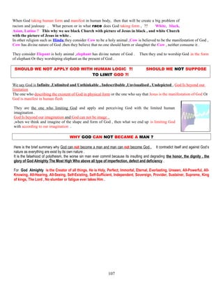 When God taking human form and manifest in human body, then that will be create a big problem of
racism and jealousy . What person or in what race does God taking form , ?? White, black,
Asian, Latino ? This why we see black Church with picture of Jesus in black , and white Church
with the picture of Jesus in white .
In other religion such as Hindu they consider Cow to be a holy animal ,Cow is believed to be the manifestation of God ,
Cow has divine nature of God ,then they believe that no one should harm or slaughter the Cow , neither consume it .
They consider Elepant is holy animal ,elephant has divine nature of God . Then they end to worship God in the form
of elephant Or they worshiping elephant as the present of God .
SHOULD WE NOT APPLY GOD WITH HUMAN LOGIC ?! SHOULD WE NOT SUPPOSE
TO LIMIT GOD ?!
We say God is Infinite ,Unlimited and Unthinkable , Indescribable ,Unvisualised , Undepicted , God Is beyond our
limitation
The one who describing the existent of God in physical form or the one who say that Jesus is the manifestation of God Or
God is manifest in human flesh
They are the one who limiting God and apply and perceiving God with the limited human
imagination .
God Is beyond our imagination and God can not be image .
,when we think and imagine of the shape and form of God , then what we end up is limiting God
with according to our imagination .
WHY GOD CAN NOT BECAME A MAN ?
Here is the brief summary why God can not become a man and man can not become God . It contradict itself and against God’s
nature as everything are exist by its own nature .
It is the falsehood of polytheism, the worse sin man ever commit because its insulting and degrading the honor, the dignity , the
glory of God Almighty The Most High Who above all type of imperfection, defect and deficiency .
For God Almighty is the Creator of all things, He is Holy, Perfect, Immortal, Eternal, Everlasting, Unseen, All-Powerful, All-
Knowing, All-Hearing, All-Seeing, Self-Existing, Self-Sufficient, Independent, Sovereign, Provider, Sustainer, Supreme, King
of kings, The Lord , No slumber or fatigue ever takes Him .
107
 